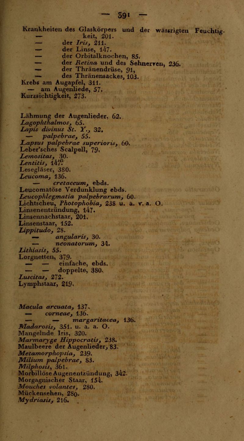 Krankheilen des Glaskörpers und der wässrißten Feuchtiß- — keit, 201. 6 — der Iris, 211. — der Linse, l47. — der Orbitalknochen, 85. — der Retina und des Sehnerren, 236. -«• der Thränendrüse, 91? •— des Thränensackes, 103. Krebs am Augapfel, 311. — am Augenliede, 57. Kurzsichtigkeit, 273. Lähmung der Augenlieder, 62. Lagophthalmos, 65. Lapis divinus St. Y., 32♦ — palpebrae, 55. Lapsus palpebrae superioris, 60. Leber'sches Scalpell, 79» Lemositas, 30. Lentitis, l4/? Lesegläser, 380. Leucoma, 136. — cretaceum, ebds. Leucomatöse Verdunklung ebds. Leucophlegmatia palpebrarum, 60. Lichtscheu, Photophobia, 238 u. a. v. a. Q< Linsenentzündung, l47. Linsennachstaar, 201. Linsenstaar, 152. Lippitudo, 28. —m angularis, 30. — neonatorum, 34. Lithiasis, 55. Lorgnetten, 379- — — einfache, ebds. — — doppelte, 380, Luscitas, 272. Lymphstaar, 219* Macula arcuata, 137% — corneae, 136. ■— — margaritacea, 136. Wladarosis, 351. u. a. a. O. Mangelnde Iris, 320. Marmaryge Hippocratis, 238. Maulbeere der Augenlieder, 83- Metamorphopsia, 239» Milium palpebrae, 83. MilphosiS) 361. Morbillöse Au^enentzündung, 342- Morgagnischer Staar, 154. Mouches volantes, 280. Mückensehen, 280- Mydriasis, 216.