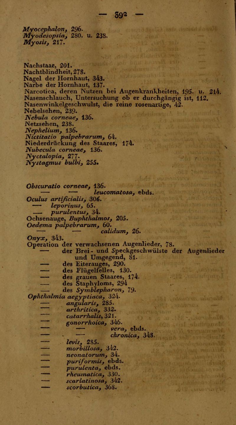 Myocephalon, 296. Myodesopsia, 280. u. 238. Myosis, 217. Nachstaar, 201. Nachtblindheit, 278. Nagel der Hornhaut, 343. Narbe der Hornhaut, 137. Narcotica, deren Nutzen bei Augenkrankheiten, 195. u. 2l4. Nasenschlauch, Untersuchung ob er durchgängig ist, 112. Nasenwinkelgeschwulst, die reine rosenarlige, 42. Nebelsehen, 239- Nebula corneae, 136. Netzsehen, 238. Nephelium, 136. Nictitatio palpebrarum, 64, Niederdriickung des Staares, 174. Nubecula corneae, 136. Nyctalopia, 277. Nystagmus bulbi, 255» Obscuratio corneae, 136. — — leucomatosa, ebds. Oculus artijicialis, 306. leporinus, 65. purulentus, 34. Ochsenauge, Buphthalmos, 205. Oedema palpebrarum, 60. calidum, 26* Onyx, 343. Operation der verwachsenen Augenlieder, 78. — der Brei- und Speckgeschwülste der Augenlieder und Umgegend, 81. — des Eiterauges, 290. — des Flügelfelles, 130. — des grauen Staares, 174. — des Staphyloms, 294 — des Symblepharon, 79* Ophthalmia aegyptiaca, 324. angularis, 285. ~~ arthritica, 332. catarrhaliS) 321. gonorrhoica, 346. Vera, ebds. — — chronica, 348. — levis, 285. morbillosa, 342. — neonatorum, 34. puriformis, ebds. purulenta, ebds. rheumatica, 330. scarlatinosa, 342. scorbutica, 368.
