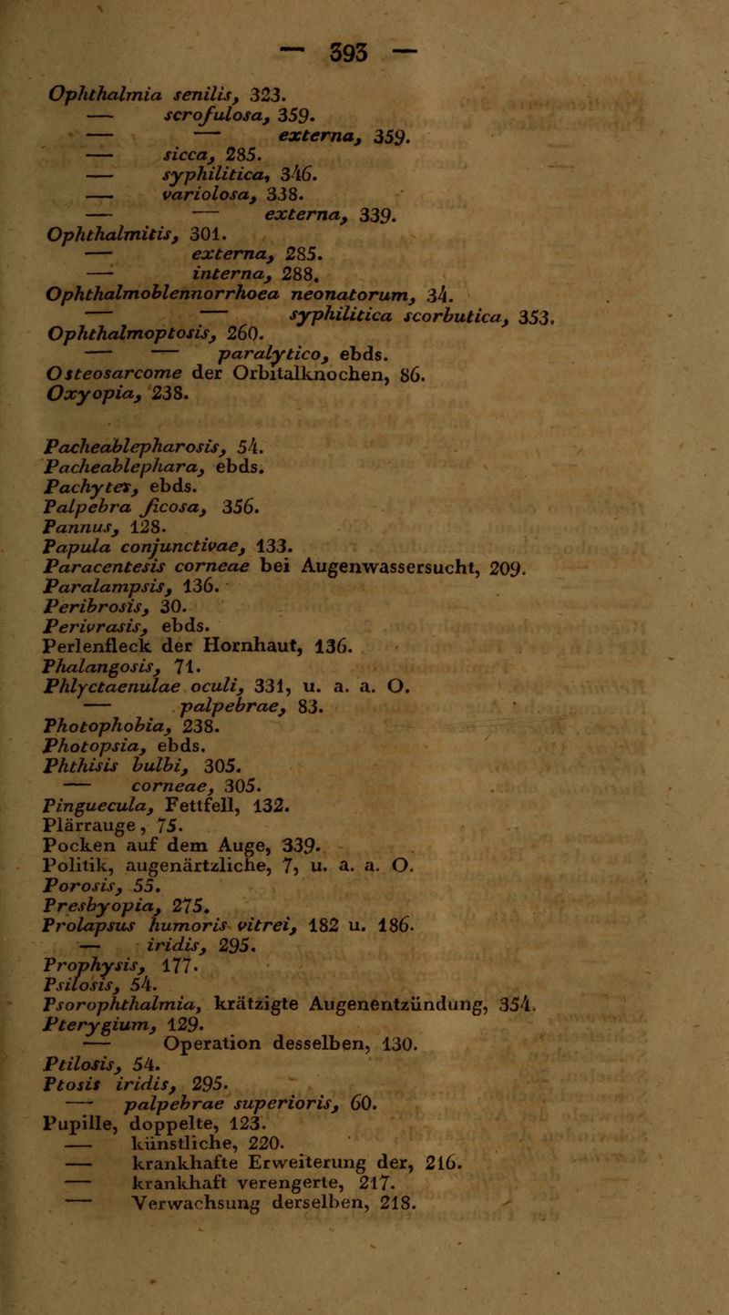 Ophthalmia senilis, 323. — scrofulosa, 359» — — externa, 359. — sicca, 285. syphilitica, 346. variolosa, 338. — — externa, 339. Ophthalmitis, 301. externa, 285. —'■ interna, 288. Ophthalmoblennorrhoea neonatorum, 34. — syphilitica scorbutica, 353. Ophthalmoptosis, 260. paralytico, ebds. Osteosarcome der Orbitalknochen, 86. Oxyopia, 238. Pacheablepharosis, 54. Pacheablephara, ebds. Pachytet, ebds. Palpebra Jlcosa, 356» Pannus, 128. Papula conjunctivae, 133. Paracentesis corneae bei Augenwassersucht, 209, Paralampsis, 136. Peribrosis, 30. Perivrasis, ebds. Perlenfleck der Hornhaut, 136. Phalangosis, 71 • Phlyctaenulae oculi, 331, u. a. a. O. palpebrae, 83. Photophobia, 238. Photopsia, ebds. Phthisis bulbi, 305. — corneae, 305. Pinguecula, Fettfell, 132. Plärrauge, 75. Pocken auf dem Auge, 339» Politik, augenärtzliche, 75 u. a. a. O. Porosis, 55. Presbyopia, 275. Prolapsus humoris vitrei, 182 u. 186. — iridis, 295. Prophysis, 177. Psilosis, 54. PsorOphthalmiay krätzigte Augenentzündung, 354. Pterygium, 129. — Operation desselben, 130. Ptilosis, 54. Ptosis iridis, 295. — palpebrae superioris, 60. Pupille, doppelte, 123. künstliche, 220. — krankhafte Erweiterung der, 216. — krankhaft verengerte, 217. — Verwachsung derselben, 218.