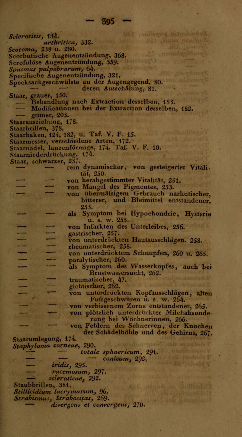SclerOtitisy 134. arthritica, 332. Scotoma, 238 u. 280. Scorbutische Augenentzündung, 368. Scrpfulöse Augenentzündung, 359. Spasmus palpebrarum; 64. Specifische Augenentzündung, 321, Specksackgeschwülste an der Augengegend, 80. —' deren Ausschälung, 81. Staar, grauer, 150. — Behandlung nach Extraction desselben, 183. — Modifikationen bei der Extraction desselben, 182. grüner, 203. Staarausziehung, 178. Staarbrillen, 378. Staarhaken, 124, 182, u. Taf. V. F. 15. Staarmesser, verschiedene Arten, 172. Staarnadel, lanzenförmige, 174. Taf. V. F. 10. Staarniederdrückung, 174. Staar, schwarzer, 237. — — rein dynamischer, von gesteigerter Vitali- tät, 250. —- von herabgestimmter Vitalität, 251. — — von Mangel des Pigmentes, 253. — von übermäfsigem Gebrauch narkotischer, bitterer, und Bleimittel entstandener, 253. — — als Symptom bei Hypochondrie, Hysterie u. s. w. 255. — — von Infarkten des Unterleibes, 256. — — gastrischer, 257. '— *— von unterdrückten Hautausschlägen. 258. — — rheumatischer, 258. —• von unterdrücktem Schnupfen, 260 u. 265. — paralytischer, 260. — — als Symptom des Wasserkopfes, auch bei BrustwassersucJil, 262. — traumatischer, 47. — gichtischer, 262. -— *— von unterdrückten Kopfausschlägen, alten Fufsgeschwüren u. s. \v. 2o4. —  von verbissenem Zorne entstandener, 265. -■— von plötzlich unterdrückter Milchabsonde- rung bei Wöchnerinnen, 266. -— — von Fehlern des Sehnerven, der Knochen der Schädelhöhle und des Gehirns, 267. Staarumlegung, 174. Staphjloma corneae, 290, —■ totale sphaericum, 291. — — conioum, 2§2. — iridisy 295. racemosum, 297* — scleroticae, 292. Staubbrillen, 381. Stillicidium lacrjmarumy 96. Strabismus, Strabositas, 269* — divergent et convergens, 270.