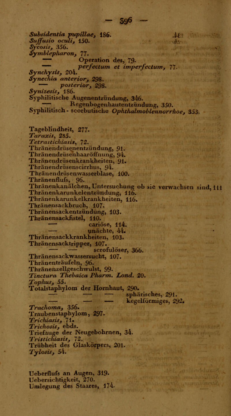 Subsidentia pupillae, 186. M Suffusio oculi, 150. Sycosis, 356. Symblepharon, 77. —— Operation des, 79- mmm' perfectum et imperfectum, 77. Synchysis, 204. Synechia anterior, 298. posterior, 298. Synizesis, 1S6. Syphilitische Augenentzündung, 346. — Regenbogenhautentzündung, 350. Syphilitisch- scorbutische OphtJialmoblennorrhoe, 353. Tageblindheit, 277. Taraxis, 285. Tetrastidiiasis, 72. Thränendriisenentzündung, 91. Thränendrüsehhaaröffnung, $4. Thränendrüsenkrankheiten, 91. Thränendrüsenscirrhus, 94. Thränendrüsenwasserblase, 100. Thränenflufs, 96. Thränenkanälchen, Untersuchung ob sie verwachsen sind, 111 Thränenkarunkelentzündung, 116. Thränenkarunkelkrankheiten, 116. Thränensackbruch, 107. Thränensackentzündung, 103. Thränensackfistel, 110. —' cariöse, 114. — ynächte, 44. Thränensackkrankheiten, 103. Thränensacktripper, 107- — — scrofulöser, 366. Thränensackwassersucht, 107. Thränenträufeln, 96. Thränenzellgeschwulst, 99. Tinctura Thebaica Pharm. Lond. 20. Tophus, 55. Totaistaphylom der Hornhaut, 290. sphärisches, 291. — — — kegelförmiges, 292* Trachoma, 356. Traubenstaphylom, 297. Trichiasis, 71. Trichosis, ebds. Triefauge der Neugebohrnen, 34. Tristichiasis, 72. Trübheit des Glaskörpers, 201. Tylosis, 54. Ueberflufs an Augen, 319. Uebersichtigkeit, 270. Umlegung des Staares, 174.