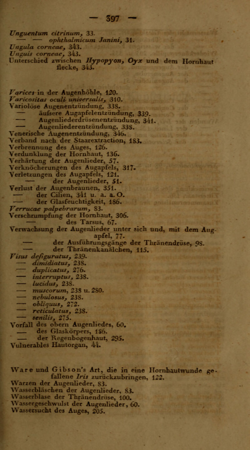 Unguentum citrinum, 33. ophthalmicum Janini, 31. Lngula corneae, 3 ; juis corneae, 34 Unterschied zwischen Hypopyon, Oyx und dem Hornhaut Hecke, 34i. Varices in der Augenhöhle, 120. J'aricositas oculi universalis, 310. Variolöse Augenentzündung, 338. - äufsere Augapfelentzündung, 339. Augenliederdrüsenentzündung, 3/1 j. Augenliederentzündung, 33S. Venerische Augenentzündung, 346. :l>and nach der Staarextraction, 183. Verbrennung des Auges, 126. Verdunklung der Hornhaut, 136. Verhärtung der Augenlieder, 57. Verknöcherungen des Augapfels, 317. Verletzungen des Augapfels, 121. — der Augenlieder, 51. Verlust der Augenbraunen, 351. — der Cilien, 3^1 u. a. a. O. der Glasfeuchtigkeit, 1S6. Verrucae palpebrarum, S3. VerSchrumpfung der Hornhaut, 306. — des Tarsus, 67. Verwachsung der Augenlieder unter sich und, mit dem Aug apfel, 77- — der Ausführungsgänge der Thränendrüse, QS. — der Thränenkanälchen, 115. Visus deßguratus, 239- dimidiatus, 238. duplicatus, 276. interruptus, 23S. lucidus, 23S. muscorum, 238 u. 2S0. nebulosus, 23S. obliquus, 212. reticulatus, 25$. senilis, 275. Vorfall des obern Augenliedes. 60. des Glaskörpers, 1S6. der Regenbogenhaut, 295. Vulnerables Hautorgan, 44. Ware und Gibson's Art, die in eine Hornhautwund<* - fallene Iris zurückzubringen, 122, Warzen der Augenlieder, 83. -erbläschen der Augenlieder, S3. serblase der Thränendrüse, 100. Wassergeschwulst der Augenlieder, 60. -ersucht des Auges, 205.