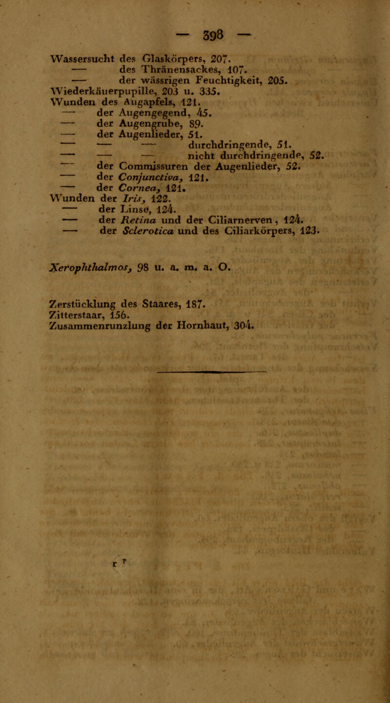 Wassersucht des Glaskörpers, 207. des Thränensackes, 107. — der wässrigen Feuchtigkeit, 205. Wiederkäuerpupille, 203 u. 335. Wunden des Augapfels, 121. — der Augengegend, 45. — der Augengrube, 89« — der Augenlieder, 51. — — — durchdringende, 51. — — nicht durchdringende, 52. der Commjssuren der Augenlieder, 52. der Conjunctivae 121. der Cornea, 121« Wunden der Iris, 122. — der Linse, 124. der Retina und der Ciliarnerven, 124. — der Sclerotica und des (Ziliarkörpers, 123. XerophtluilmoSj 98 u. a. m. a. O. Zerstücklung des Staares, 187. Zitterstaar, 156. Zusammenrunzlung der Hornhaut, 304.