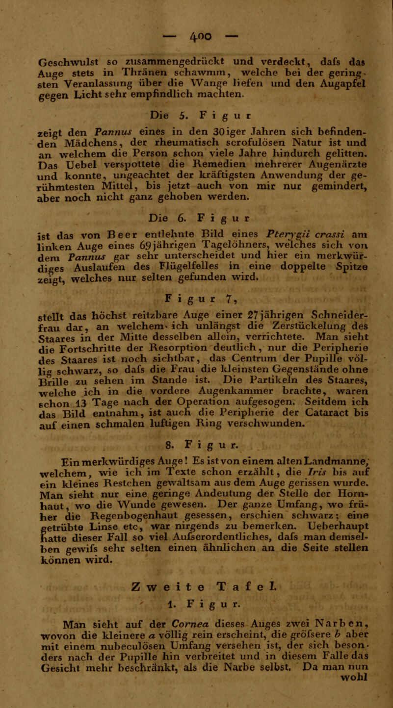 am on — 4-00 — Geschwulst so zusammengedrückt und verdeckt, dafs das Auge stets in Thränen schawmm, welche bei der gering ~ sten Veranlassung über die Wange liefen und den Augapfel gegen Licht sehr empfindlich machten. Die 5. Figur zeigt den Pannus eines in den 30iger Jahren sich befinden- den Mädchens, der rheumatisch scrofulösen Natur ist und an -welchem die Person schon viele Jahre hindurch gelitten. Das Uebel verspottete die Remedien mehrerer Augenärzte und konnte, ungeachtet der kräftigsten Anwendung der ge- rühmtesten Mittel, bis jetzt auch von mir nur gemindert, aber noch nicht ganz gehoben werden. Die 6. Figur ist das von Beer entlehnte Bild eines Pterysii crassi , linken Auge eines 69jährigen Tagelöhners, welches sich von dem Pannus gar sehr unterscheidet und hier ein merkwür- diges Auslaufen des Flügelfelles in eine doppelte Spitze zeigt, welches nur selten gefunden wird. Figur 7, stellt das höchst reitzbare Auge einer 27 jährigen Schneider- frau dar, an welchem» ich unlängst die Zerstückelung des Staares in der Mitte desselben allein, verrichtete. Man sieht die Fortschritte der Resorption deutlich, nur die Peripherie des Staares ist noch sichtbar, das Centrum der Pupille völ- lig schwarz, so dafs die Frau die kleinsten Gegenstände ohne Brille zu sehen im Stande ist. Die Partikeln des Staares, welche ich in die vordere Augenkammer brachte, waren schon 13 Tage nach der Operation aufgesogen. Seitdem ich das Bild entnahm, ist auch die Peripherie der Cataract bis auf einen schmalen luftigen Ring verschwunden. 8. Figur. Ein merkwürdiges Auge! Es ist von einem alten Landmanne, welchem, wie ich im Texte schon erzählt, die Iris bis auf ein kleines Restchen gewaltsam aus dem Auge gerissen wurde. Man sieht nur eine geringe Andeutung der Stelle der Horn- haut, wo die Wunde gewesen. Der ganze Umfang, wo frü- her die Regenbogenhaut gesessen, erschien schwarz; eine getrübte Linse etc, war nirgends zu bemerken. Ueberhaupt hatte dieser Fall so viel Aufs erordentliches, dafs man demsel- ben gewifs sehr selten einen ähnlichen an die Seite stellen können wird. Zweite Tafel. 1. Figur. Man sieht auf der Cornea dieses Auges zwei Narben, wovon die kleinere a völlig rein erscheint, die gröfsere b aber mit einem nubeculösen Umfang versehen ist, der sich beson- ders nach der Pupille hin verbreitet und in diesem Falle das Gesicht mehr beschränkt, als die Narbe selbst. Da man nun wohl