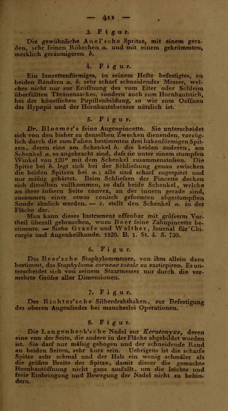- 4t» - 3. Figur. Die gewöhnliche Anel'sehe Spritze, mit einem gera- den, sehr feinen Röhrchen a. und mit einem gekrümmten, merklich geräumigeren b. 4. Figur. Ein lanzettenförmiges, in seinem Hefte befestigtes, an beiden Rändern a. h. sehr scharf schneidendes Messer, wel- ches nicht nur zur Eröffnung des vom Eiter oder Schleim überfüllten Thränensarkes, sondern auch zum Hornhautstich, bei der künstlichen Pupillenbildung, so wie zum Oeffnen des Hypopii und der Hornhautabscesse nützlich ist. 5. Figur. Dr. Bloemer's feine Augenpincette. Sie unterscheidet sich von den bisher zu denselben Zwecken dienenden, vorzüg- lich durch die zum Fafsen bestimmten drei hakenförmigen Spit- zen, deren eine am Schenkel b. die beiden anderen, am Schenkel a. so angebracht sind, dafs sie unter einem stumpfen Winkel von 120° mit dem Schenkel zusammenstoßen. Die Spitze bei b. legt sich bei der Schliessung genau zwischen die beiden Spitzen bei a.; alle sind scharf zugespitzt und nur mäfsig gehärtet. Beim Schliefsen der Pincette decken sich dieselben vollkommen, so dafs beide Schenkel, welche an ihrer äufsern Seite convex, an der innern gerade sind, zusammen einer etwas conisch geformten abgestumpften Sonde ähnlich werden. — c. stellt den Schenkel a. in der Fläche dar. Man kann dieses Instrument offenbar mit gröfserm Vor- theil überall gebrauchen, wozu Beer feine Zahnpincette be- stimmte. — Siehe Graefe und Walther, Journal fürChi- rurgie und Augenheilkunde. 1820. B. 1. St. k. S. 730. 6. Figur. Das Beer'sehe Staphylommesser, von ihm allein dazu bestimmt, das Staphyloma corneae totale zu exstirpiren. Es un- terscheidet sich von seinem Staarmesser nur durch die ver- mehrte Gröfse aller Dimensionen. 7. Figur. Der Richter'sehe Silberdrahthaken, zur Befestigung des oberen Augenliedes bei mancherlei Operationen. 8. Figur. Die Langenbeck's che Nadel zur Keratonyxe, deren eine von der Seite, die andere in der Fläche abgebildet worden ist. Sie darf nur mäfsig gebogen und der schneidende Rand an beiden Seiten, sehr kurz sein. Uebrigens ist die scharfe Spitze sehr schmal und der Hals ein wenig schmäler als die gröfste Breite der Spitze, damit dieser die gemachte Hornhautöffnung nicht ganz ausfüllt, um die leichte und freie Einbringung und Bewegung der Nadel nicht zu behin- dern.