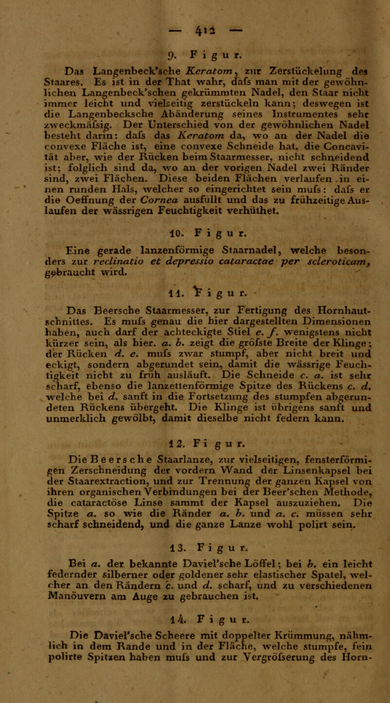 9. F i g u r. Das Langenbeck'sche Keratom, zur Zerstückelung des Staares. Es ist in der That wahr, dafs man mit der gewöhn- lichen Langenbeck'schen gekrümmten Nadel, den Staar nicht immer leicht und vielseitig zerstückeln kann; deswegen ist die Langenbecksche Abänderung seines Instrumentes sehr zweckmässig. Der Unterschied von der gewöhnlichen Nadel besteht darin: dafs das Keratom da, wo an der Nadel die convexe Fläche ist, eine convexe Schneide hat, die Concavi- tät aber, wie der Rücken beim Staarmesser, nicht schneidend ist; folglich sind da, wo an der vorigen Nadel zwei Ränder sind, zwei Flächen. Diese beiden Flächen verlaufen.in ei- nen runden Hals, welcher so eingerichtet sein mufs: dafs er die Oeffnung der Cornea ausfüllt und das zu frühzeitige Aus- laufen der wässrigen Feuchtigkeit verhüthet. 10. Figur. Eine gerade lanzenförmige Staarnadel, welche beson- ders zur reclinatio et depressio cataractae per scleroticam, gebraucht wird. LI. V i g u r. Das Beersche Staarmesser, zur Fertigung des Hornhaut- schnittes. Es mufs genau die hier dargestellten Dimensionen haben, auch darf der achteckigte Stiel e. f. wenigstens nicht kürzer sein, als hier. a. b. zeigt die gröfste Breite der Klinge; der Rücken d. e. mufs zwar stumpf, aber nicht breit und eckigt, sondern abgerundet sein, damit die wässrige Feuch- tigkeit nicht zu früh ausläuft. Die Schneide c. a. ist sehr scharf, ebenso die lanzettenförmige Spitze des Rückens c. d. welche bei d. sanft in die Fortsetzung des stumpfen abgerun- deten Rückens übergeht. Die Klinge ist übrigens sanft und unmerklich gewölbt, damit dieselbe nicht federn kann. 12. Fi g u r. Die Beersche Staarlanze, zur vielseitigen, fensterförmi- gen Zerschneidung der vordem Wand der Linsenkapsel bei der Staarextraction, und zur Trennung der ganzen Kapsel von ihren organischen Verbindungen bei der Beer'schen Methode, die cataractöse Linse saramt der Kapsel auszuziehen. Die Spitze a. so wie die Ränder a. b. und a. c, müssen sehr scharf schneidend, und die ganze Lanze wohl polirt sein. 13. Figur. Bei a. der bekannte Daviel'sche Löffel; bei b. ein leicht federnder silberner oder goldener sehr elastischer Spatel, wel- cher an den Rändern c. und d. scharf, und zu verschiedenen Manöuvern am Auge zu gebrauchen ist. 14. Figur. Die Daviel'sche Scheere mit doppelter Krümmung, nähm- lich in dem Rande und in der Fläche, welche stumpfe, fein polirte Spitzen haben mufs und zur Yergröfserung des Hörn-