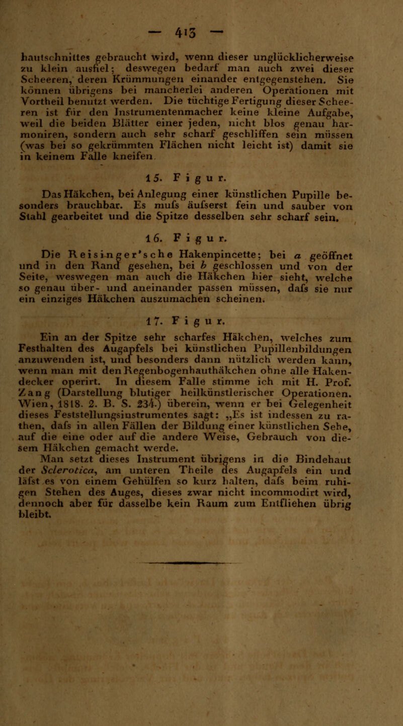 hautschnittes gebraucht wird, wenn dieser unglücklicherweise zu klein ausfiel: deswegen bedarf man auch zwei dieser Scheeren, deren Krümmungen einander entgegenstehen. Sie können übrigens bei mancherlei anderen Operationen mit Vortheil benutzt werden. Die tüchtige Fertigung dieser Schee- ren ist für den Inslrumentenmacher keine kleine Aufgabe, weil die beiden Blätter einer jeden, nicht blos genau har- moniren, sondern auch sehr scharf geschliffen sein müssen (was bei so gekrümmten Flächen nicht leicht ist) damit sie in keinem Falle kneifen 15. Figur. Das Häkchen, bei Anlegung einer künstlichen Pupille be- sonders brauchbar. Es mufs äufserst fein und sauber von Stahl gearbeitet und die Spitze desselben sehr scharf sein. 1 6. Figur. Die Reisinger'sche Hakenpincette: bei a geöffnet und in den Rana gesehen, bei b geschlossen und von der Seite, weswegen man auch die Häkchen hier sieht, welche so genau über- und aneinander passen müssen, dafs sie nur ein einziges Häkchen auszumachen scheinen. 17. Figur. Ein an der Spitze sehr scharfes Häkchen, welches zum Festhalten des Augapfels bei künstlichen Pupillenbildungen anzuwenden ist, uncf besonders dann nützlich werden kann, wenn man mit den Regenbogenhauthäkchen ohne alle Haken- decker operirt. In diesem Falle stimme ich mit H. Prof. Zang (Darstellung blutiger heilkünstlerischer Operationen. Wien, 1818- 2. B.S. 234) überein, wenn er bei Gelegenheit dieses Feststellungsinstrumentes sagt: „Es ist indessen zu ra- then, dafs in allen Fällen der Bildung einer künstlichen Sehe, auf die eine oder auf die andere Weise, Gebrauch von die- sem Häkchen gemacht werde. Man setzt dieses Instrument übrigens in die Bindehaut der Sclerotica, am unteren Theile des Augapfels ein und läfst es von einem Gehülfen so kurz halten, dafs beim ruhi- gen Stehen des Auges, dieses zwar nicht incommodirt wird, dennoch aber für dasselbe kein Raum zum Entfliehen übrig bleibt.