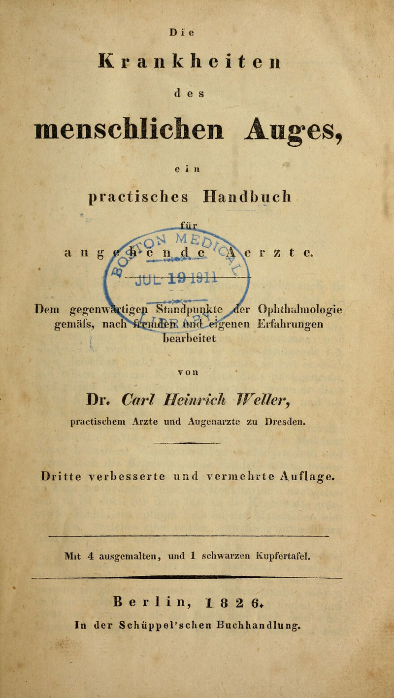 Di e Krankheiten des menschlichen Auges, ein practisches Handbuch a n g Dem gegeirw gemäfs, c r z t c, r Ophthalmologie £ ftiKb*eigenen Erfahrungen bearbeitet von Di% Carl Heinrich Weiler, praktischem Arzte und Augeharzte zu Dresden. Dritte verbesserte und vermehrte Auflage. Mit 4 ausgemalten, und 1 schwarzen Kupfertafel. Berlin, 1826* In der Schüppel'schen Buchhandlung.