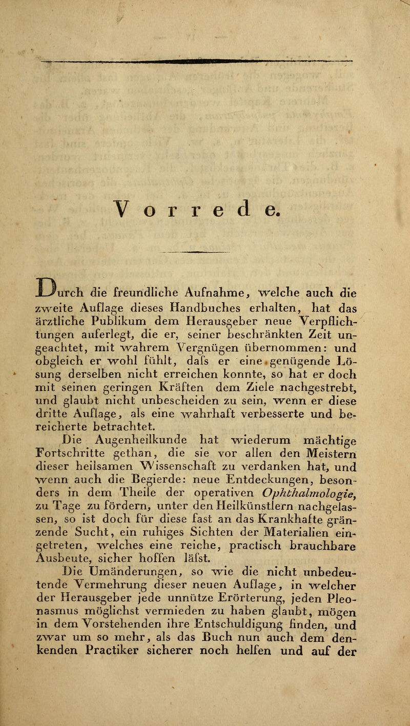Vorrede. Weh die freundliche Aufnahme, Welche auch die zweite Auflage dieses Handbuches erhalten, hat das ärztliche Publikum dem Herausgeber neue Verpflich- tungen auferlegt, die er, seiner beschränkten Zeit un- geachtet, mit wahrem Vergnügen übernommen: und obgleich er wohl fühlt, dafs er eine.genügende Lö- sung derselben nicht erreichen konnte, so hat er doch mit seinen geringen Kräften dem Ziele nachgestrebt, und glaubt nicht unbescheiden zu sein, wenn er diese dritte Auflage, als eine wahrhaft verbesserte und be- reicherte betrachtet. Die Augenheilkunde hat wiederum mächtige Fortschritte gethan, die sie vor allen den Meistern dieser heilsamen Wissenschaft zu verdanken hat, und wenn auch die Begierde: neue Entdeckungen, beson- ders in dem Theile der operativen Ophthalmologie, zu Tage zu fördern, unter den Heilkünstlern nachgelas- sen, so ist doch für diese fast an das Krankhafte grän- zende Sucht, ein ruhiges Sichten der Materialien ein- getreten, welches eine reiche, practisch brauchbare Ausbeute, sicher hoffen läfst. Die Umänderungen, so wie die nicht unbedeu- tende Vermehrung dieser neuen Auflage, in welcher der Herausgeber jede unnütze Erörterung, jeden Pleo- nasmus möglichst vermieden zu haben glaubt, mögen in dem Vorstehenden ihre Entschuldigung finden, und zwar um so mehr, als das Buch nun auch dem den- kenden Practiker sicherer noch helfen und auf der