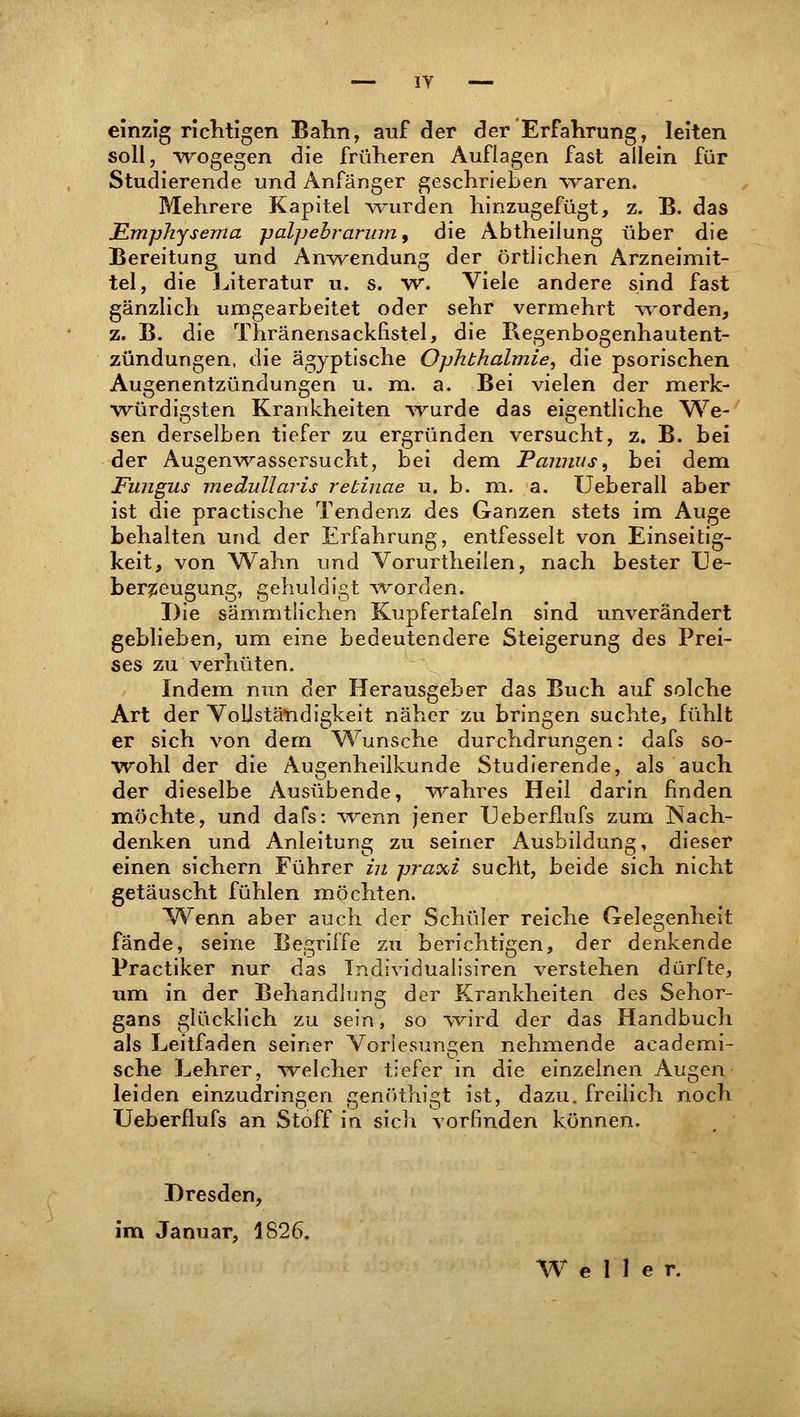 einzig richtigen Bahn, auf der der Erfahrung, leiten soll, wogegen die früheren Auflagen fast allein für Studierende und Anfänger geschrieben waren. Mehrere Kapitel wurden hinzugefügt, z. B. das Emphysema palpebrarum, die Abtheilung über die Bereitung und Anwendung der örtlichen Arzneimit- tel, die Literatur u. s. w. Viele andere sind fast gänzlich umgearbeitet oder sehr vermehrt worden, z. B. die Thränensackfistel, die Begenbogenhautent- zündungen, die ägyptische Ophthalmie, die psorischen Augenentzündungen u. m. a. Bei vielen der merk- würdigsten Krankheiten wurde das eigentliche We- sen derselben tiefer zu ergründen versucht, z. B. bei der Augenwassersucht, bei dem Pannus, bei dem Fungus medullaris retinae u. b. m. a. Ueberall aber ist die practische Tendenz des Ganzen stets im Auge behalten und der Erfahrung, entfesselt von Einseitig- keit, von Wahn und Vorurtheiien, nach bester Ue- berzeugung, gehuldigt worden. Die sämmtlichen Kupfertafeln sind unverändert geblieben, um eine bedeutendere Steigerung des Prei- ses zu verhüten. Indem nun der Herausgeber das Buch auf solche Art der Vollständigkeit näher zu bringen suchte, fühlt er sich von dem Wunsche durchdrungen: dafs so- wohl der die Augenheilkunde Studierende, als auch der dieselbe Ausübende, wahres Heil darin finden möchte, und dafs: wenn jener TJeberfLufs zum Nach- denken und Anleitung zu seiner Ausbildung, dieser einen sichern Führer in praxi sucht, beide sich nicht getäuscht fühlen möchten. Wenn aber auch der Schüler reiche Gelegenheit fände, seine Begriffe zu berichtigen, der denkende Practiker nur das Individualisiren verstehen dürfte, um in der Behandlung der Krankheiten des Sehor- gans glücklich zu sein, so wird der das Handbuch als Leitfaden seiner Vorlesungen nehmende academi- sche Lehrer, welcher tiefer in die einzelnen Augen leiden einzudringen genöthigt ist, dazu, freilich noch Ueberflufs an Stoff in sich vorfinden können. Dresden, im Januar, 1826.