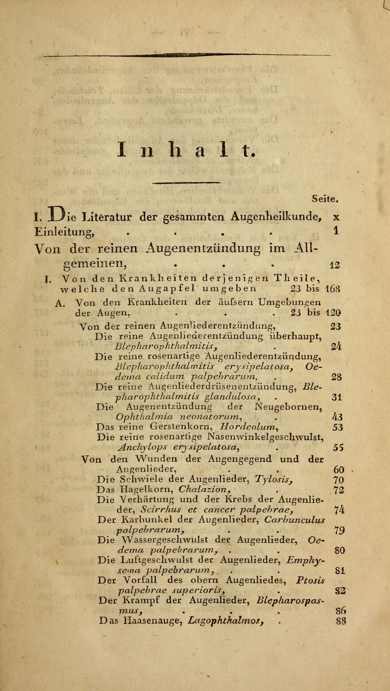 Inhalt* Seite. I. J-Jie Literatur der gesammten Augenheilkunde, x Einleitung, . . . . 1 Von der reinen Augenentzündung im All- gemeinen, ... 12 I. Von den Krankheiten derjenigen Tlieile, welche den Augapfel umgeben 23 bis 16S A. Von den Krankheiten der äufsern Umgebungen der Augen, . . 23 bis 120 Von der reinen Augenliederentzündung, 23 Die reine Augenliederentzündung überhaupt, Blepharophthalmitis , . 24 Die reine rosenartige Augenliederentzündung, BlepharopJi thalmitis erysipelatosa, Oe- detna calidum palpebrarum, , 28 Die reine Augenlied erdrüsenentzündung, Ble~ pharOphthalmitis glandulosa, . 31 Die Augenentzündung der Neugebornen, Ophthalmia neonatorum, . 43 Das reine Gerstenkorn, Hordeolum, 53 Die reine rosenartige Nasenwinkelgeschwulst, Anchjlops erysipelatosa, . 55 Von den Wunden der Augengegend und der Augenlieder, . , 60 Die Schwiele der Augenlieder, Tylosis, 70 Das Hagelkorn, Chalazion, . 72 Die Verhärtung und der Krebs der Augenlie- der, Scirrhus et Cancer palpebrae, 74 Der Karbunkel der Augenlieder, Carbunculus palpebrarum, . . 79 Die Wassergeschwulst der Augenlieder, Oe- dema palpebrarum, . . 80 Die Luftgeschwulst der Augenlieder, Emphy- sema palpebrarum, . . 81 Der Vorfall des obern Augenliedes, Ptosis palpebrae superioris, . §2 Der Krampf der Augenlieder, Blepharospas- mus, ... S6 Das Haasenauge, Lagophthalmos, . 88