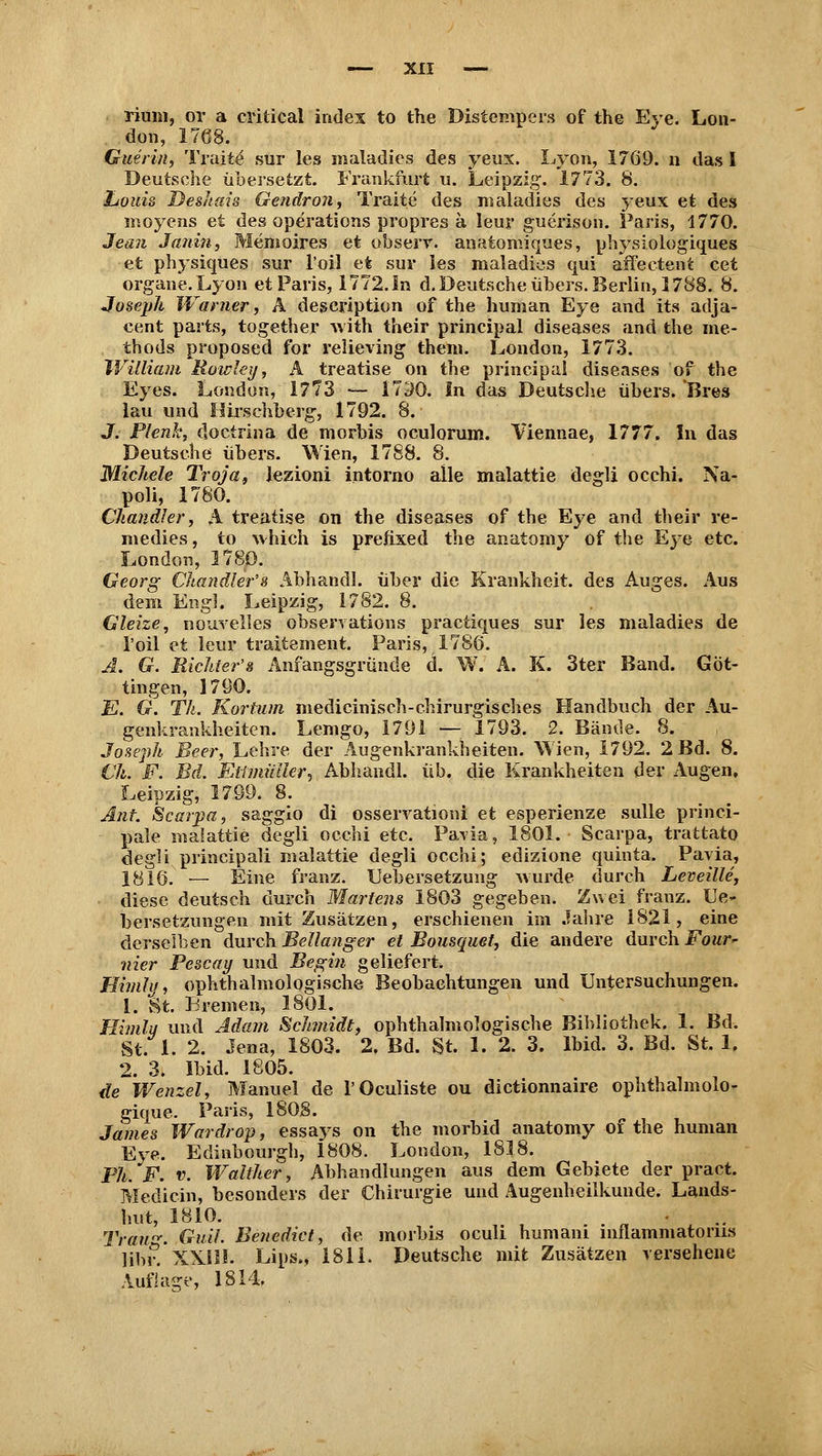 riuin, or a critical indes to the Distenipers of the Eye. Lon- don, 1768. Querin, Traite- sur les maladies des yeux. Lyon, 17Ö9. n das I Deutsche übersetzt. Frankfurt u. Leipzig. 1773. 8. Louis Desitins Gendron, Traite des maladies des yeux et des moyens et des Operations propres ä leur guerison. Paris, 1770. Jean Janin, Memoires et obserr. anatomiques, physiologiques et physiques sur l'oil et sur les maladies qui affectent cet organe. Lyon et Paris, 1772. In d. Deutsche übers. Berlin, 1788. 8. Joseph Warner, A deseription of the human Eye and its adja- cent parts, together with their principal diseases and the ine- thods proposed for relieving them. London, 1773. William Rowley, A treatise on the principal diseases of the Eyes. London, 1773 — 17^0. In das Deutsche übers. 'Bres lau und Hirschberg, 1792. 8. J. Plenh, doctrina de morbis oculorum. Viennae, 1777, In das Deutsche übers. Wien, 1788. 8. Michele Troja, lezioni intorno alle malattie degli occhi. Na- poli, 1780. Chandler, A treatise on the diseases of the Eye and their re- medies, to which is prefixed the anatomy of the Eye etc. London, 1780. Georg Chandler'8 Abhandl. über die Krankheit, des Auges. Aus dem Engl. Leipzig, 1782. 8. Gleize, nouvelles observations practiques sur les maladies de l'oil et leur traitement. Paris, 1780. Ä. G. Richter's Anfangsgründe d. W. A. K. 3ter Band. Göt- tingen, 1790. E. G. Th. Kortum medicinisch-chirurgisches Handbuch der Au- genkrankheiten. Lemgo, 1791 — 1793. 2. Bände. 8. Joseph Beer, Lehre der Augenkrankheiten. Wien, 1792. 2 Bd. 8. (Jh. F. Bd. Etimütter, Abhandl. üb. die Krankheiten der Augen, Leipzig, 1799. 8. Ant. Scarpa, sagglo di osservationi et esperienze sulle princi- pale malattie degli occhi etc. Paria, 1801. Scarpa, trattato degli principali malattie degli occhi; edizione quinta. Pavia, 1816 — Eine franz. Uebersetzung wurde durch Leveille, diese deutsch durch Martern 1803 gegeben. Zwei franz. Ue- bersetzungen mit Zusätzen, erschienen im Jahre 1821, eine derselben durch Bellanger et Bousquet, die andere durch Four* nier Pescay und Begin geliefert. Himly, ophthalmologische Beobachtungen und Untersuchungen. 1. St. Bremen, 1801. Himlu und Adam Schmidt, ophthalmologische Bibliothek. 1. Bd. St. 1. 2. Jena, 1803. 2, Bd. St. 1. 2. 3. Ibid. 3. Bd. St. 1. 2. 3. Ibid. 1805. de Wenzel, Manuel de l'Oculiste ou dictionnaire ophthalmolo- gique. Paris, 1808. , James Wardrop, essays on the morbid anatomy oi the human Eye. Edinbourgh, 1808. London, 1818. Ph. F. v. Walther, Abhandlungen aus dem Gebiete der pract. Medicin, besonders der Chirurgie und Augenheilkunde. Lands- hut, 1810. •.. Trau. Gu'il. Benedict, de morbis oculi humani inflammatorus libr.' XXIH. Lips., 1811. Deutsche mit Zusätzen versehene Auflage, 1814.