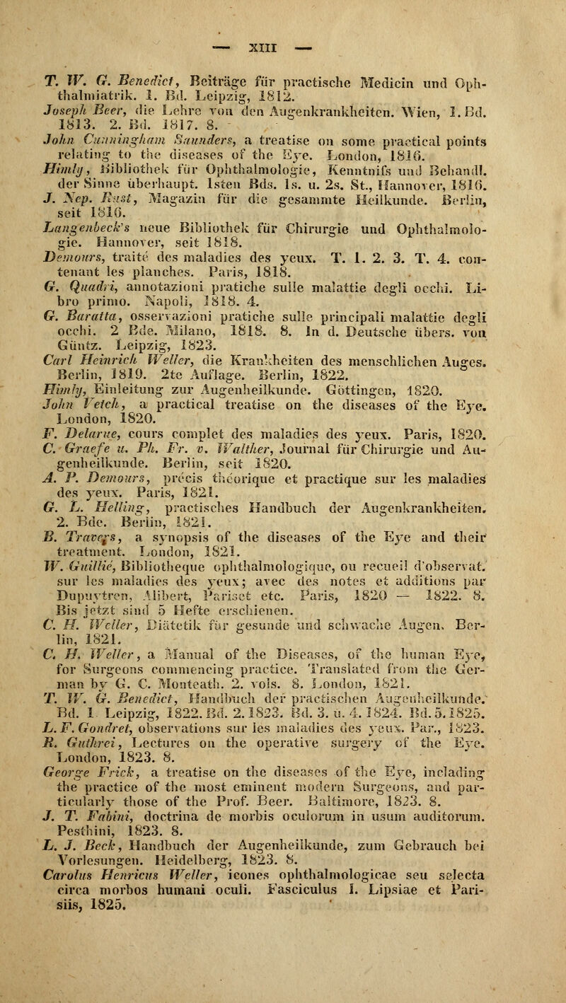 T. W. G. Benedict, Beiträge für practische Medicin und Oph- thalmiatrie I. Bd. Leipzig-, 1812. Joseph Beer, die Lehre von den Augenkrankheiten. Wien, 1. Bd. 1813. 2. Bd. 1817. 8. - John Cuuningham Srtunders, a treati.se on some praetieal points relating to the diseases of the Eye. London, 1816. Hindi), Bibliothek für Ophthalmologie, Kenntnifs und Behandl. der Sinne überhaupt, lsten Bds. 1s. u. 2s. St., Hannover, 1816. J. Nep. Rust, Magazin für die gcsammte Heilkunde. Berlin, seit 1810. Langeuueck's neue Bibliothek für Chirurgie und Ophthalmolo- gie. Hannover, seit 1818. Demours, traite des maladies des yeux. T. 1.2. 3. T. 4. eou- tenant les planches. Paris, 1818. G. Quadri, annotazioni pratiche sulle malattie dcgli occhi. Li- bro primo. Napoli, 1818. 4. G. Baratta, osservazioni pratiche sulle principali malattie degli occhi. 2 Bde. Milano, 1818. 8. In d. Deutsche übers, von Güntz. Leipzig, 1823. Carl Heinrich Weiler, die Krankheiten des menschlichen Auges. Berlin, 1819. 2te Auflage. Berlin, 1822. Himhj, Einleitung zur Augenheilkunde. Göttingen, 1820. John Vetch, a praetieal treatise on the diseases of the Eye. London, 1820. F. Delarue, cours complet des maladies des yeux. Paris, 1820. C. Graefe u. Ph. Fr. v. Walther, Journal für Chirurgie und Au- genheilkunde. Berlin, seit 1820. A. P. Demours, precis theorique et practique sur les maladies des yeux. Paris, 1821. G. L. Helling, practisches Handbuch der Augenkrankheiten. 2. Bde. Berlin, £821. B. Travels, a Synopsis of the diseases of the Eye and their treatment. London, 1821. W. Guillie, ßibliotheque ophthalmologique, ou recuei! dobservat. sur les maladies des yeux; avec des notes et additions par Dupuytren, Alibert, Pariset etc. Paris, 1820 — 1822. 8. Bis jetzt sind 5 Hefte erschienen. C. H. Weiler, Diätetik für gesunde und schwache Augen, Ber- lin, 1821. C. H. Weiler, a Manual of the Diseases, of the human Eye, for Surgcons commencing practice. Trartsiated from the Gcr- man hv G. C. Monteath. 2. vols. 8. London, 1821. T. IV. G. Benedict, Handbuch der praccischen Augenheilkunde. Bd. 1. Leipzig, 1822. Bd. 2.1823. Bd. 3. ü. 4.1824. Bd. 5.1825. L. F. Gondret, observations sur les maladies des yeux. Par., 1823. R. Guihrei, Lectures on the operative surgery of the Eve. London, 1823. 8. George Frick, a treatise on the diseases of the Eve, incladina; O * *■' J o the practice of the most eminent modern Surgeons, and par- ticularly those of the Prof. Beer. Baltimore, 1823. 8. J. T. Fabini, doctrina de morbis oculorum in usum auditormn. Pesthini, 1823. 8. L. J. Beck, Handbuch der Augenheilkunde, zum Gebrauch bei Vorlesungen. Heidelberg, 1823. 8. Carolas Henricus Weller, icones Ophthalmologie^ seu selecta circa morbos humani oculi. Fasciculus I. Lipsiae et Pari- siis, 1825.
