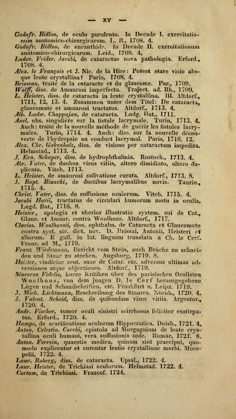 Godofr. Bidloo, de oculo purulento. In Decade I. exercitatio- num anatomico-chirurgicarum. L. B., 1708. 4. Godofr. Bidloo, de encanthido. Ün Decade II. exerGitationum anatomico-chirurgicarum. Leid., 1708. 4, Ludov. Frider. Jacobi, de cataractae nova pathologia. Erfoi'd., 1708. 4. Alex, le Frangois et J. Nie. de la Hire: Polest stare visio abs- que lente crystallina? Paris, 1708. 4. Brisseau, tfaitl de la cataracte et du glaueome. Par., 1709. Wolff, diss. de Amaurosi imperfecta. Traject. ad. Rh., 1709. L. Heister, diss. de Cataracta in lente crystallina. III. Altdorf., 1711, 12, 13. 4. Zusammen unter dem Titel: De Cataracta, glaueomate et amaurosi traetatus. Altdorf., 1713. 4. Alb. Ludw. Chappujau, de Cataracta. Ludg. Hat., 1711. Anel, obs. singuliere sur la fistule lacrymale. Turin, 1713. 4. Auch: traite de la nouvelle methode de guerir les hstules lacry- males. Turin, 1714. 4. Auch: diss. sur la nouvelle decou- verte de l'hydropsie au conduet lacrymal. Paris, 1716. 12. Alex. Chr. Gakenholz, diss. de visione per cataraetam impedita. Helmstad., 1713. 4. /. Em. Schaper, diss. de hydrophthalmia. Rostoch., 1713. 4. Abr. Vater, de duobus visus vitiis, altero dimidiato, altero du- plicato. Viteb. 1713. L. Heister, de amaurosi salivatione curata. Altdorf., 1713. 8. J. Bapt. Bianchi, de duetibus lacrymalibus novis. Taurin., 1715. 4. Christ. Vater, diss. de suffusione oculorum. Viteb. 1715. 4. Jacobi Hovii, traetatus de circulari humorum motu in oeülis. Lugd. Bat, 1716. 8. Heister, apologia et uberior illustratio System, sui de Cat., Glauc. et Amaur. contra Wooihous. Altdorf., 1717. Clariss. Woolhousii, diss. ophthalm. de Cataracta et Glaueomate contra syst. sie. dict. nov. D. Biissai, Antonii, Heisteri et aliorum. E gall. in lat. linguain translata a Ch. le Cerf. Franc, ad M., 1719. Franz Wiedemann, Bericht vom Stein, auch Brüche zu schnei» den und Staar zu stechen. Augsburg, 1719. 8. Heuter, vindiciac seilt, suae de Catar. etc. adversus ultimas ad- versiones atque objeetiones. Altdorf., 1719. Sincerus Fidelis, kurze Kritiken über des parisischen Oculisten Wooihous, von dem jungen D. 1 e Ce r f herausgegebene Lügen und Schandschriften, etc. Frankfurt u. Leipz. 1719. J. Mich. Lichtmann, Beschreibung des Staares. Nürnb., 1720. 4. J. Valent. Scheid, diss. de quibusdam visus vitiis, Argentor,, 1720. 4. Andr. Fischer, tumor oculi sinistri scirrhosus feliciter exstirpa- tus. Erford., 1720. 4. Hampe, de scarificatione oculorum Hippocratica. Duisb., 1721. 4. Anton. Celestin. Cocchi, epistola ad Morgagnium de lente crys- tallina oculi humani, vera suffusionis sede. Romae, 1721. 8. Anton. Ferrein, quaestio medica, quinam sint praeeipui, quo- modo explicentur et curentur lentis crystallinae morbi. Mons- pelii, 1722. 4. Laur. Roberg, diss. de Cataracta. Upsal., 1722. 4. Laur. Heister, de Trichiasi oculorum. Helmstad. 1722. 4. Cortum, de Trichiasi. Francof. 1724.