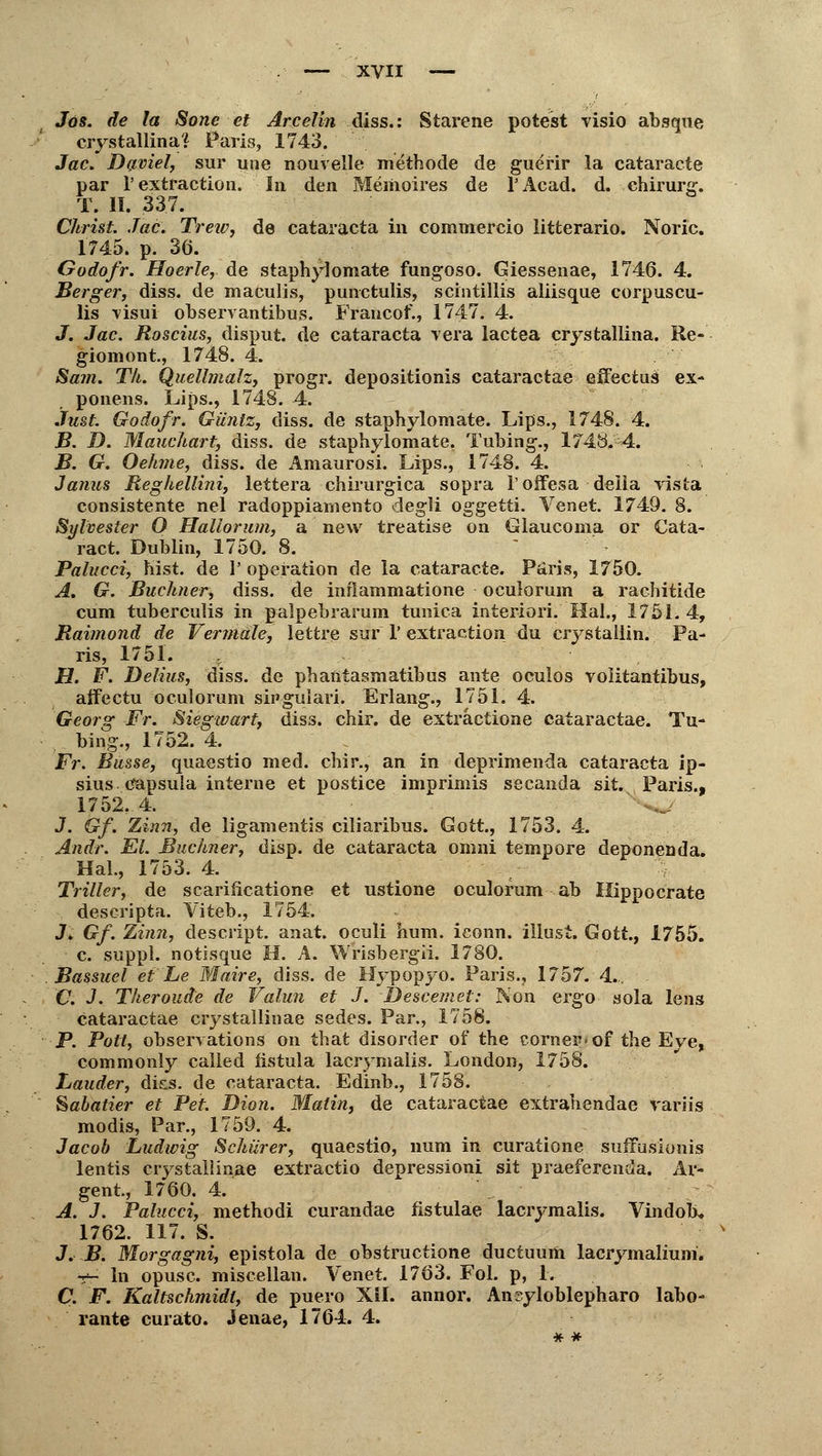 Jos. de la Sone et Arcelin diss.: Starene potest visio abgque crystallina? Paris, 1743. Jac. Dyviel, sur une nouvelle methode de guerir la cataracte par 1'extraction. In den Memoires de l'Acad. d. Chirurg. T. II. 337. Christ. Jac. Trew, de Cataracta in comniercio litterario. Noric. 1745. p. 30. Godofr. Hoerle, de staphylomate fungoso. Giessenae, 1746. 4. Berger, diss. de maculis, punctulis, scintillis aliisque corpuscu- lis -visui observantibus. Francof., 1747. 4. J. Jac. Roscius, disput. de Cataracta vera lactea crystallina. Re- giomont, 1748. 4. Sa?n. Th. Quellmalz, progr. depo3itionis cataractae effectns ex- ponens. Lips., 1748. 4. Just. Godofr. Günlz, diss. de staphylomate. Lips., 1748. 4. B. D. Mauchart, diss. de staphylomate. Tubing., 1748. 4. B. G. Oehme, diss. de Amaurosi. Lips., 1748. 4. Janus Reghellini, lettera chirurgica sopra l'offesa della rista consistente nel radoppiamento degli oggetti. Venet. 1749. 8. Sylvester O Hallorum, a new treatise on Glaucoma or Cata- ract. Dublin, 1750. 8. Palucci, bist, de 1' Operation de la cataracte. Paris, 1750. A. G. Buchner, diss. de inflammatione oculorum a rachitide cum tuberculis in palpebrarum tunica interiori. Hai., 1751.4, Raimond de Vermale, lettre sur 1'extraction du crystaliin. Pa- ris, 1751. H. F. Delhis, diss. de phantasmatibus ante oculos voiitantibus, affectu oculorum sii'gulari. Erlang., 1751. 4. Georg Fr. Siegwart, diss. chir. de extractione cataractae. Tu- bing., 1752. 4. Fr. Busse, quaestio med. chir., an in deprimenda Cataracta ip- sius Capsula interne et postice imprimis secanda sit. Paris., 1752.4. J. Gf. Zinn, de ligamentis ciliaribus. Gott., 1753. 4. Andr. El. Buchner, disp. de Cataracta omni tempore deponenda. Hai., 1753. 4. Triller, de scarificatione et ustione oculorum ab Hippocrate descripta. Viteb., 1754. J* Gf. Zinn, descript. anat. oculi hum. ieonn. illust. Gott., 1755. c. suppl. notisque H. A. Wrisbergü. 1780. Bassuel et Le Wlaire, diss. de Hypopyo. Paris., 1757. 4.,. C. J. Theroude de Valun et J. Descemet: Non ergo sola lens cataractae crystallinae sedes. Par., 1758. P. Pott, observations on that disorder of the corner<of the Eye, commonly calied fistula lacrymalis. London, 1758. Lauder, diss. de Cataracta. Edinb., 1758. Sahatier et Pet. Dion. Matin, de cataractae extrahendae variis modis, Par., 1759. 4. Jacob Ludwig Schürer, quaestio, num in curatione suffusionis lentis crystallinae extractio depressioni sit praeferenda. Ar- gent, 1760. 4. A. J. Palucci, methodi curandae fistulae lacrymalis. Vindob* 1762. 117. S. J. B. Morgagni, epistola de obstructione ductuum lacrymalium. -t~ In opusc. miscellan. Venet. 1763. Fol. p, 1. C. F. Kaltschmidt, de puero Xil. annor. Ansyloblepharo labo- rante curato. Jenae, 1764. 4.