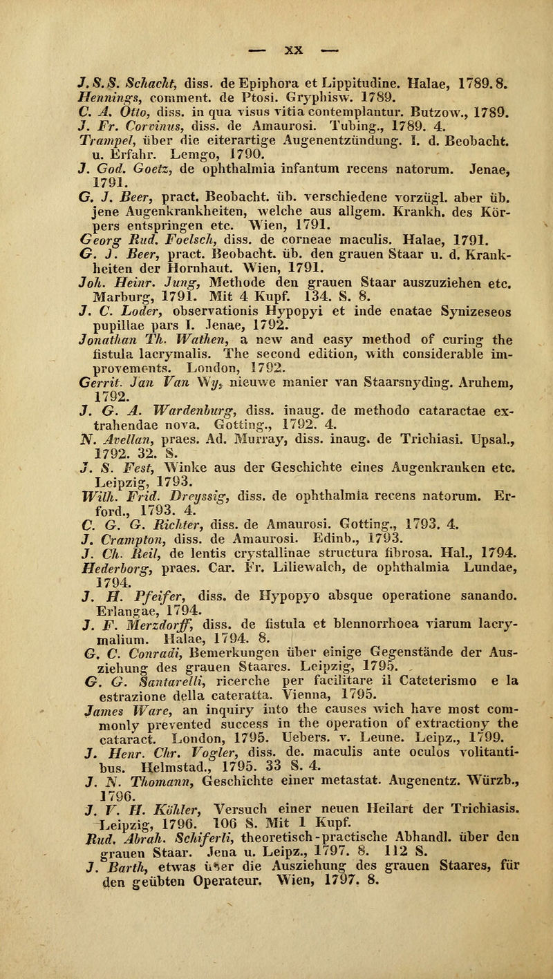 J.S.S. Schacht, diss. de Epiphora et Lippitudine. Halae, 1789.8, Hennings, comment. de Ptosi. Gryphisw. 1789. C. A. Otto, diss. in qua visus vitia contemplantur. Butzow., 1789. J. Fr. Corvinus, diss. de Amaurosi. Tubing., 1789. 4. Trampel, über die eiterartige Augenentzündung. I. d. Beobacht. u. Erfahr. Lemgo, 1790. J. God. Goetz, de Ophthalmia infantum recens natorum. Jenae, 1791. G, J. Beer, pract. Beobacht. üb. verschiedene vorzügl. aber üb. jene Augenkrankheiten, welche aus allgem. Krankh. des Kör- pers entspringen etc. Wien, 1791. Georg Rud. Foelsch, diss. de corneae maculis. Halae, 1791. G. J. Beer, pract. Beobacht. üb. den grauen Staar u. d. Krank- heiten der Hornhaut. Wien, 1791. Joh. Heinr. Jung, Methode den grauen Staar auszuziehen etc. Marburg, 1791. Mit 4 Kupf. 134. S. 8. J. C. Loder, observationis Hypopyi et inde enatae Synizeseos pupillae pars I. .lenae, 1792. Jonathan Th. Waihen, a new and easy method of curing the nstula lacrymalis. The second edition, with considerable im- provements. London, 1792. Gerrit. Jan Van Wyj nieuwe manier van Staarsnyding. Aruhem, 1792. 3. G. A. Wardenburg, diss. inaug. de methodo cataractae ex- trahendae nova. Gotting., 1792. 4. N. Avellan, praes. Ad. Murray, diss. inaug. de Trichiasi. Upsal., 1792. 32. S. J. S. Fest, Winke aus der Geschichte eines Augenkranken etc. Leipzig, 1793. Wilh. Frid. Drcyssig, diss. de Ophthalmia recens natorum. Er- ford., 1793. 4. C. G. G. Richter, diss. de Amaurosi. Gotting., 1793. 4. J. Crampton, diss. de Amaurosi. Edinb., 1793. J. Ch. Reil, de lentis crystallinae structura fibrosa. Hai., 1794. Hederborg, praes. Car. Fr. Liliewalch, de Ophthalmia Lundae, 1794. J. lt. Pfeifer, diss. de Hypopyo absque operatione sanando. Erlangae, 1794. J. F. Merzdorff, diss. de nstula et blennorrhoea viarum lacry- malium. Halae, 1794. 8. G, C. Conradi, Bemerkungen über einige Gegenstände der Aus- ziehung des grauen Staares. Leipzig, 1795. „ G. G. Santarelli, ricerche per facilitare il Cateterismo e la estrazione della cateratta. Vienna, 1795. James Ware, an inquiry into the causes wich have most com- monly prevented success in the Operation of extractiony the cataract London, 1795. Uebers. v. Leune. Leipz., 1799. J. Henr. Chr. Vogler, diss. de. maculis ante oculos volitanti- bus. Helmstad., 1795. 33 S. 4. J. N. Thomann, Geschichte einer metastat. Augenentz. Würzb., 1796. J. V. H. Köhler, Versuch einer neuen Heilart der Trichiasis. Leipzig, 1796. 106 S. Mit 1 Kupf. Rud. Abrah. Schiferli, theoretisch-practische Abhandl. über den grauen Staar. Jena u. Leipz., 1797. 8. 112 S. J. Barth, etwas ü*>er die Ausziehung des grauen Staares, für den geübten Operateur. Wien, 1797. 8.