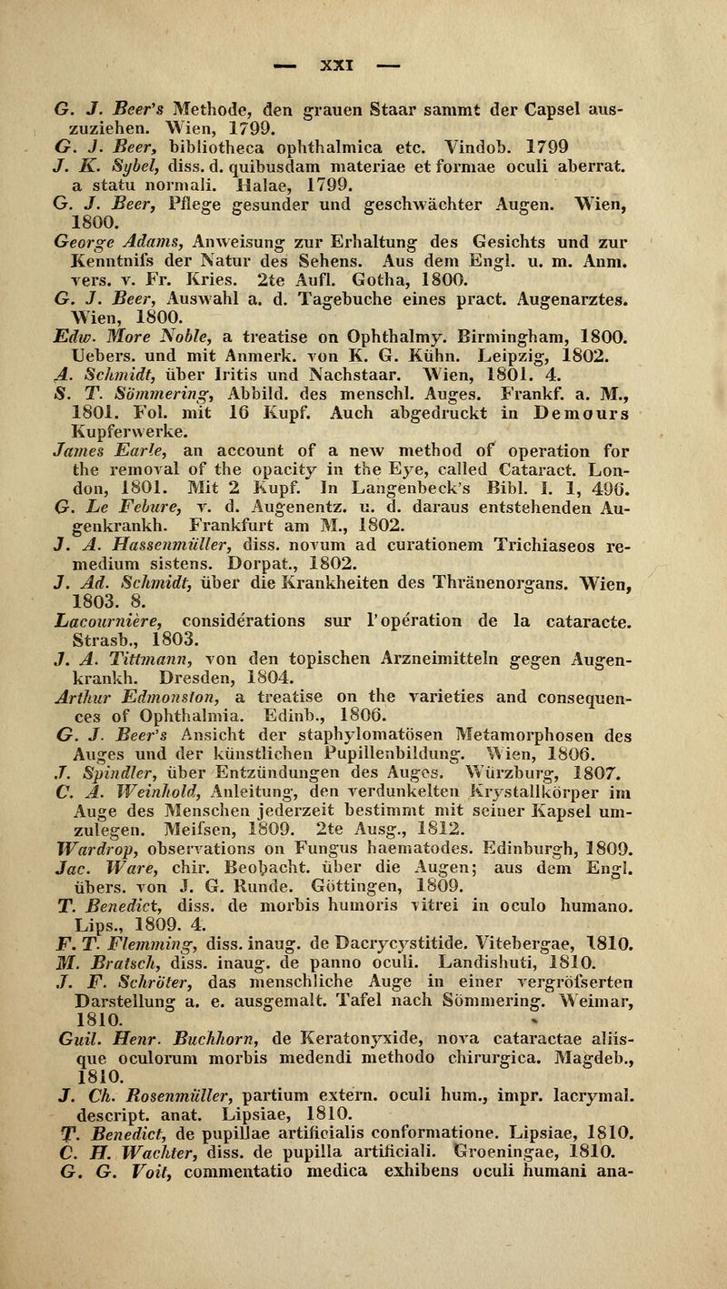 G. J. Beer's Methode, den grauen Staar sammt der Capsel aus- zuziehen. Wien, 1799. O. J. Beer, bibiiotheca ophthalmica etc. Vindob. 1799 J. K. Sybel, diss. d. quibusdam materiae et formae oculi aberrat. a statu normali. Halae, 1799. G. J. Beer, Pflege gesunder und geschwächter Augen. Wien, 1800. George Adams, Anweisung zur Erhaltung des Gesichts und zur Kenntnifs der Natur des Sehens. Aus dem Engl. u. m. Anm. vers. v. Fr. Kries. 2te Aufl. Gotha, 1800. G. J. Beer, Auswahl a. d. Tagebuche eines pract. Augenarztes. Wien, 1800. Edw. More Noble, a treatise on Ophthalmy. Birmingham, 1800. Uebers. und mit Anmerk. von K. G. Kühn. Leipzig, 1802. A. Schmidt, über Iritis und Nachstaar. Wien, 1801. 4. S. T. Sommering, Abbild, des menschl. Auges. Frankf. a. M., 1801. Fol. mit 16 Kupf. Auch abgedruckt in Demours Kupferwerke. James Earle, an account of a new method of Operation for the rem oral of the opacity in the Eye, called Cataract. Lon- don, 1801. Mit 2 Kupf. In Langenbeck's Bibl. I. 1, 490. G. Le Felure, v. d. Augenentz. u. d. daraus entstehenden Au- genkrankh. Frankfurt am M., 1802. J. A. Hassenmüller, diss. novum ad curationem Trichiaseos re- medium sistens. Dorpat., 1802. 3. Ad. Schmidt, über die Krankheiten des Thränenorgans. Wien, 1803. 8. Lacourniere, considerations sur 1'Operation de la cataracte. Strasb., 1803. J. A. Tittmann, von den topischen Arzneimitteln gegen Augen- krankh. Dresden, 1804. Arthur Edmonsfon, a treatise on the varieties and consequen- ces of Ophthalmia. Edinb., 1806. G. J. Beer's Ansicht der staphylomatösen Metamorphosen des Auges und der künstlichen Pupillenbildung. Wien, 1806. J. Spindler, über Entzündungen des Auges. Würzburg, 1807. C. A. Weinhold, Anleitung, den verdunkelten Krystallkörper im Auge des Menschen jederzeit bestimmt mit seiner Kapsel um- zulegen. Meifsen, 1809. 2te Ausg., 1812. Wardrop, observations on Fungus haematodes. Edinburgh, 1809. Jac. Ware, chir. Beobacht. über die Augen; aus dem Engl. übers, von J. G. Runde. Gottingen, 1809. T. Benedict, diss. de morbis humoris litrei in oculo humano. Lips., 1809. 4. F. T. Flemming, diss. inaug. de Dacrycj^stitide. Vitebergae, 1810. M. BraUch, diss. inaug. de panno oculi. Landishuti, 1810. .7. F. Schröter, das menschliche Auge in einer vergrößerten Darstellung a. e. ausgemalt. Tafel nach Sommering. Weimar, 1810. Guil. Henr. Buchhom, de Keratonyxide, nova cataractae aliis- que oculorum morbis medendi methodo chirurgica. Magdeb., 1810. J. Ch. Rosenmüller, partium extern, oculi hum., impr. lacrymal. descript. anat. Lipsiae, 1810. T. Benedict, de pupiUae artiftcialis conformatione. Lipsiae, 1810. C. H. Wächter, diss. de pupilla artificiali. Groeningae, 1810. G. G. Voit, commentatio medica exhibens oculi humani ana-