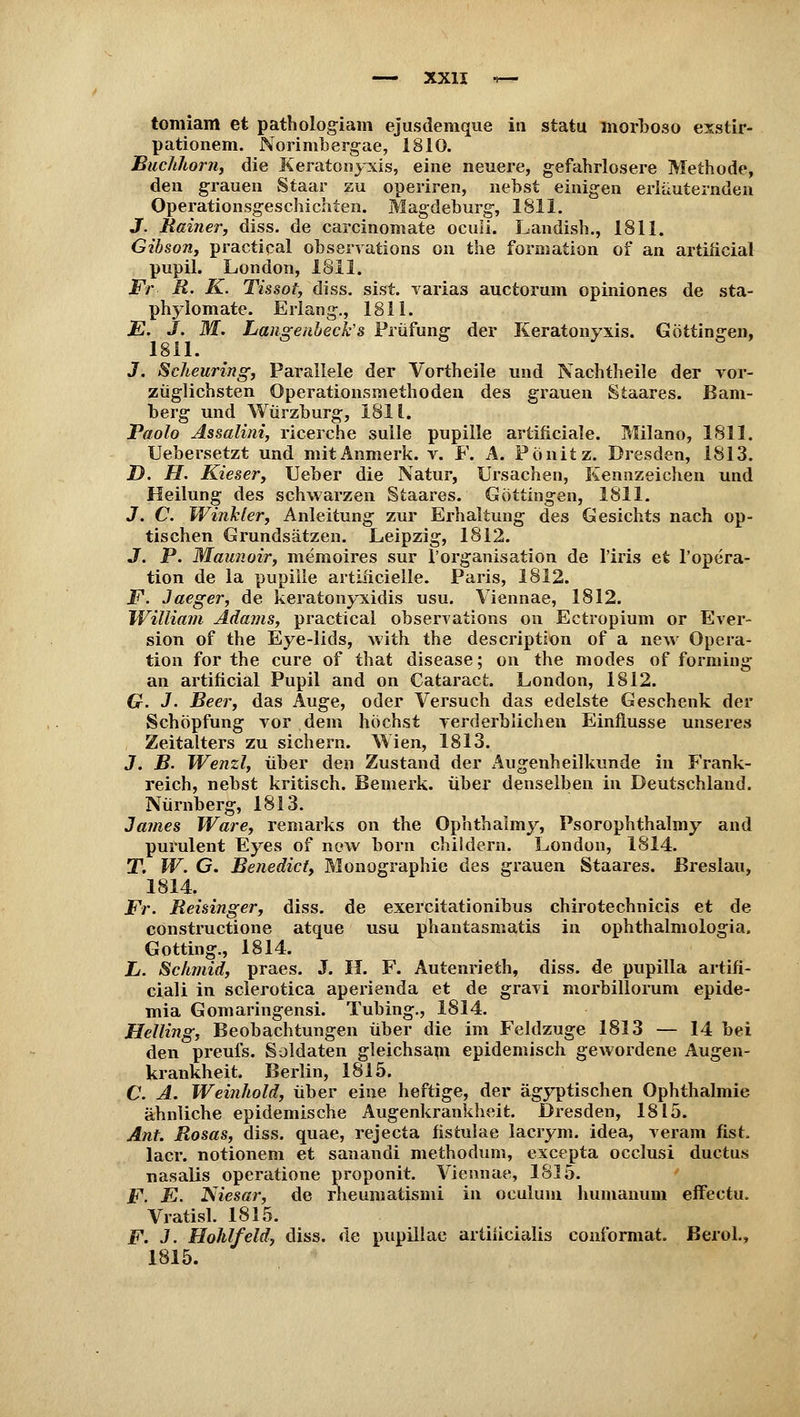 tomiam et pathologiam ejusdemque in statu morboso exstir- pationem. Norinibergae, 1810. Buchhorn, die Keratonyxis, eine neuere, gefahrlosere Methode, den grauen Staar zu operiren, nebst einigen erläuternden Operationsgeschichten. Magdeburg, 1811. J. Rainer, diss. de carcinomate oculi. Landish., 1811. Gihson, practical observations on the formation of an artificial pupil. London, 1811. Fr- R. K. Tissot, diss. sist. varias auctorum opiniones de sta- phylomate. Erlang., 1811. E. J. M. Lctßigenbeek'B Prüfung der Keratonyxis. Göttin gen, 1811. 3. Scheuring, Parallele der Vortheile und Nachtheile der vor- züglichsten Operationsmethoden des grauen Staares. Bam- berg und Würzburg, 1811. Paolo Assalini, ricerche sulle pupille artificiale. Milano, 1811. Uebersetzt und mitAnmerk. v. F. A. Pönitz. Dresden, 1813. D. H. Kieser, Ueber die Natur, Ursachen, Kennzeichen und Heilung des schwarzen Staares. Göttingen, 1811. J. C Winkler, Anleitung zur Erhaltung des Gesichts nach op- tischen Grundsätzen. Leipzig, 1812. J. P. Maunoir, memoires sur l'organisation de l'iris et l'opera- tion de la pupille artificielle. Paris, 1812. F. Jaeger, de keratonyxidis usu. Viennae, 1812. William Adams, practical observations on Ectropium or Ever- sion of the Eye-lids, with the description of a new Opera- tion for the eure of that disease; on the modes of forming an artificial Pupil and on Cataract. London, 1812. G. J. Beer, das Auge, oder Versuch das edelste Geschenk der Schöpfung vor dem höchst verderblichen Einflüsse unseres Zeitalters zu sichern. Wien, 1813. J. B. Wenzl, über den Zustand der Augenheilkunde in Frank- reich, nebst kritisch. Bemerk, über denselben in Deutschland. Nürnberg, 1813. James Ware, remarks on the Ophthalmy, Psorophthalmy and purulent Eyes of new born childern. London, 1814. T. W. G. Benedict, Monographie des grauen Staares. Breslau, 1814. Fr. Reisinger, diss. de exercitationibus chirotechnicis et de construetione atque usu phantasmatis in ophthalmologia. Gotting., 1814. L. Schmid, praes. J. H. F. Autenrieth, diss. de pupilla artifi- ciali in sclerotica aperienda et de gravi morbillorum epide- mia Gomaringensi. Tubing., 1814. Helling, Beobachtungen über die im Feldzuge 1813 — 14 bei den preufs. Soldaten gleichsam epidemisch gewordene Augen- krankheit. Berlin, 1815. C. A. Weinhold, über eine heftige, der ägyptischen Ophthalmie ähnliche epidemische Augenkrankheit. Dresden, 1815. Änt. Rosas, diss. quae, rejeeta fistulae lacrym. idea, veram fist. lacr. notionem et sanandi methodum, excepta occlusi duetus nasalis operatione proponit. Viennae, 1815. F. E. Niesar, de rheumatismi in oculum humanuni effectu. Vratisl. 1815. F. J. Hohlfeld, diss. de pupillae artiiicialis conibrmat. BeroL, 1815.