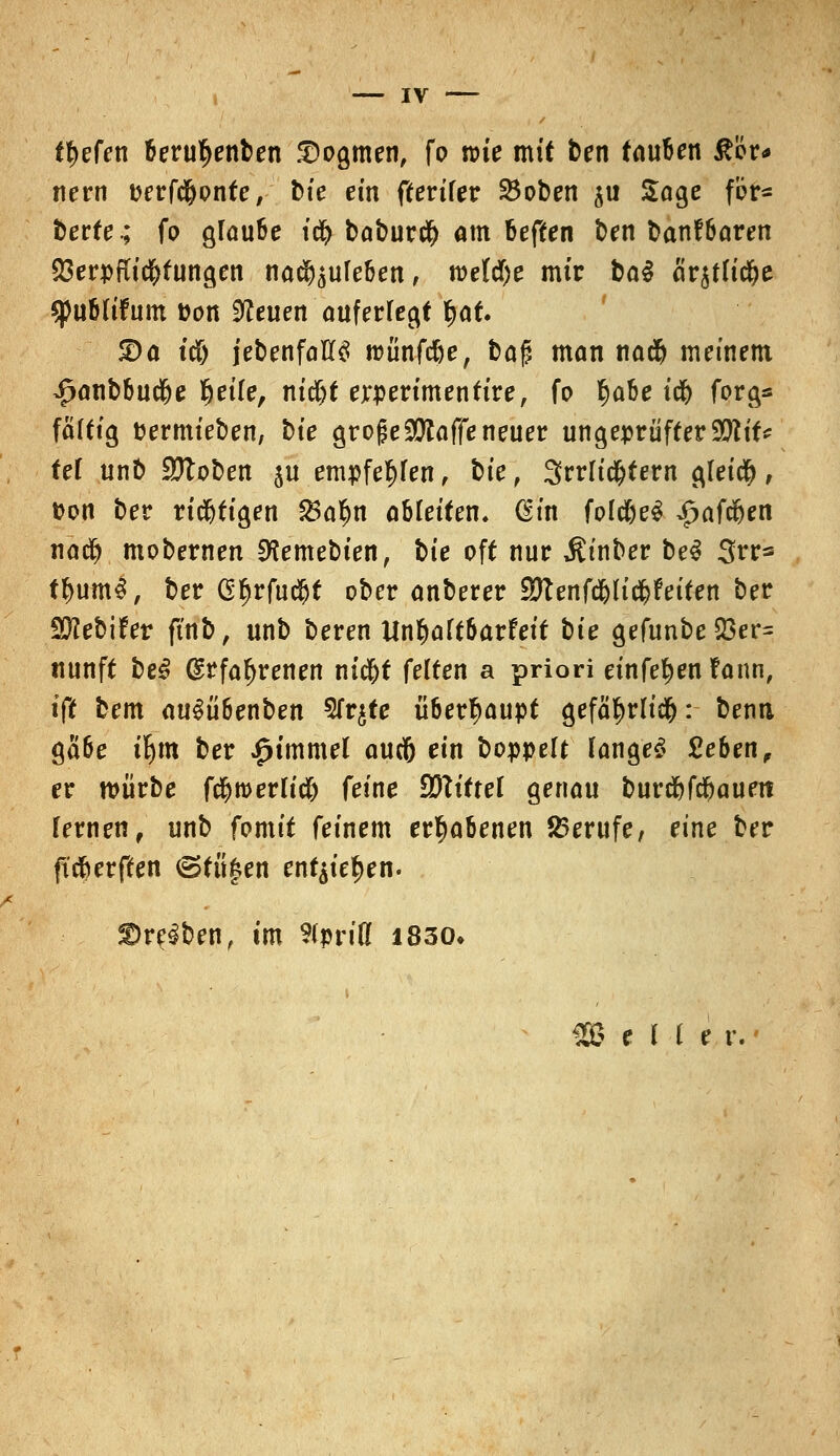 tiefen berutyenben Dogmen, fo nue mit ten tauben &i?r* nern uerfdfjonte, bie ein fterifer 25oben $u Soge fbr- berte.; fo glaube idj baburtf) am beften ben banfbaren Verpflichtungen nachleben, roetcfye mir bal fir$tltd)e q)ub(ifum Don bleuen auferlegt ^af. 2)a ttf) jebenfaK$ roünfdje, bog man na$ meinem $anbbud(je fjeife, nid&t erperimentire, fo ^abe td& forg* fäftig fcermieben, bte grofje$taffe neuer ungeprüfter90?tf^ tef unb Stoben ju empfe^fen, hie, 3rrli#tern gleich, fcon ber richtigen $a§n ableiten» (Em foldjeS £afd(jen nad? mobernen 9?emebien, hie oft nur Äinber be3 3rr* tf)um$, ber GfjrfucSjt ober anberer SKenfd&h'tfjfeiten ber SD^ebifer ft'nb, unb beren Unfyaltbavteit bte gefunbeQ3er= ttunft heß @rfaf)renen nid)t feiten a priori etnfe^en fann, i(t bem au^übenben Sfqte überhaupt gefäf>rlid&: benti gaöe tfym ber £immel audb ein hoppelt langet Sieben, er mürbe f^werlid& feine Wlittel genau burdbfdfjauett fernen, unb fomit feinem erhabenen Berufe, eine ber fttfrerften ©tii|en ent^ie^en. treiben, im 3ipriß 1830»