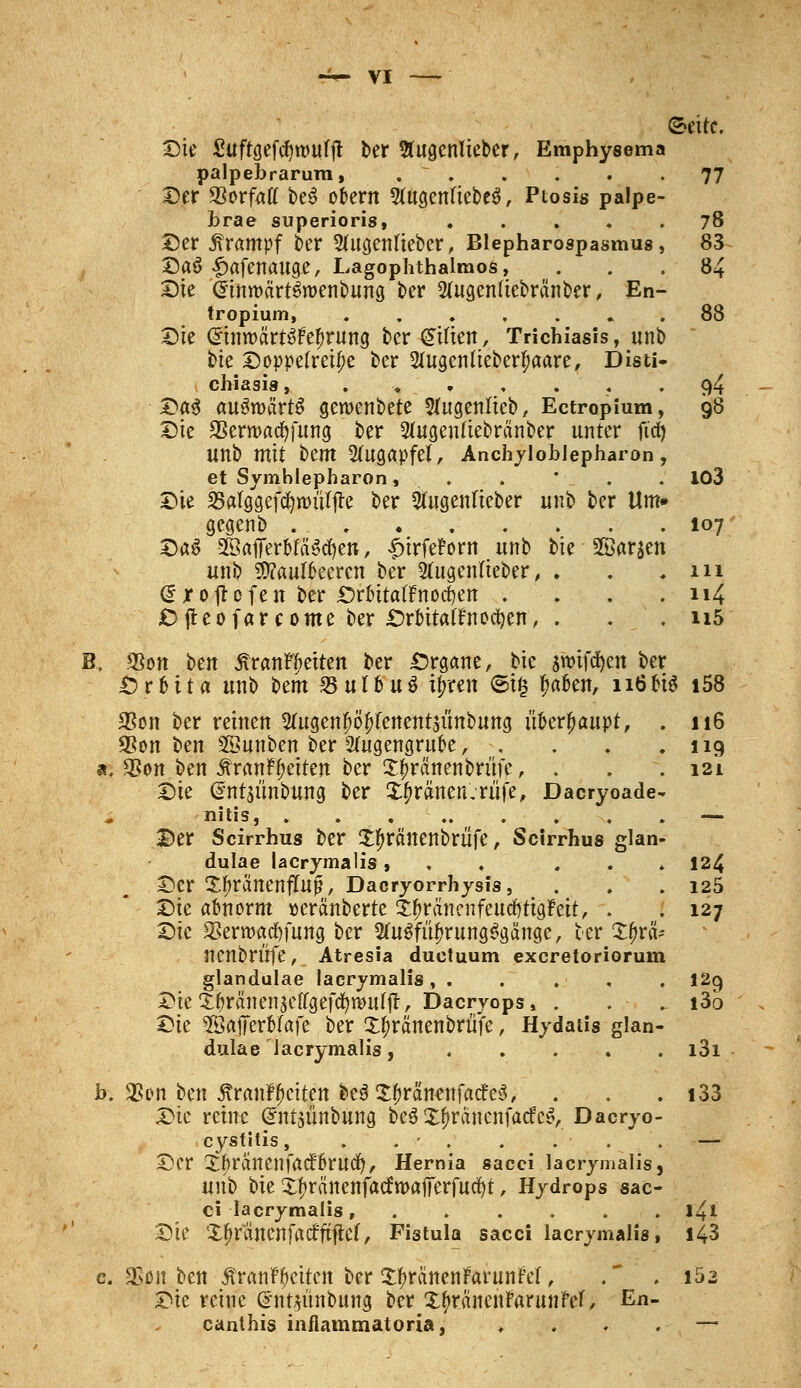 (setfc. Die Suftgefcfyttmfjt Der 5tugcnlieberr Emphysema palpebrarum, . ~ . . . . -77 Der Sßovfatt be$ otern 9fagenftebe$, Ptosis palpe- l)rae superioris, 78 Der Krampf ber Sfugenliebcr, Blepharospasmus, 83 Daö ^afenauge, Lagophthalmos, ... 84 Die (ItnroärtSroenbung ber 2(ugen(iebränber, En- tropium 88 £>k Gnnroctofe^rung ber£t(ten, Trichiasis, unb bie Doppelreihe ber Slugenlieberfware, Disti- chiasis, .>..... 94 Da3 aufwärts geroenbete Sfugenlteb, Ectropium, 98 T)k 2$ern>ad)fung ber Sfugenliebränber unter fidt) Unb mit htm Augapfel, Anchyloblepharon, et Symblepharon, . . V. . 103 Die 33afggefd&n>uljre ber 3(ugenfteber unb ber Um» gegenb 107 DßS 5ßaffer&fa$d)en, ^»trfeBorn unb bie SBarjen unb Äulfreeren ber 2(ugenfieber, . . .111 <£ x 0 jt 0 fe n ber örfcttafFnodSen . . . . 114 Cfteofarcome ber £>rbita(fnodjen, . . . ii5 B, <8on ben ÄranflDetten ber Organe, bie swifdjen ber £>r&ita unb Um 25ufbu$ ijrren <5i$ tyafcn, 116 bis i58 3Son ber reinen 2fogen#ö£Fenent$unbung ii&erjjaupt, . 116 2*on ben SSunben ber 2ütgengruoe, . . . .119 *. $on ben Är«nffetten ber X£ra,nenbnijc, . . . 121 Zk @nt$ünbung ber ££ränen,rüfe, Dacryoade- nitis, . . . — Der Scirrhus ber Xfnränenbriife, Scirrhus glan- dulae lacrymalis, , 124 Der XljränenfÜtß, Dacryorrhysis, . . .125 Dk abnorm »eränberte £f>räncnfeurf)tig?eit, . . 127 Die SBerroacfyfung ber 2fa$fii£rung$gänge, ber X^rä- nenbrüfe, Atresia duetuum exeretoriorum glandulae lacrymalis, . 12g Dte^ranenjeffgefd^ttmffl, Dacryops, . . . i3o ^k ©afferbfafe ber X^ränenbrüfe, Hydatis glan- dulae lacrymalis, i3i b. 3Son ben jtranr^etten be$Xf>ränenfa<fe3, . . . i33 Die reine (^ntjünbung be$ X^ränenfacfcS, Dacryo- cystitis, . . - . . ... — Der Xfminenfatfkucfy, Hernia sacci lacrymalis, unb bie Xtyra'nenfacfwaflTerfucfyt, Hydrops sac- ci lacrymalis, ...... 141 Die Xfjr'ancnfrtifftfict, Fistula sacci lacrymalis, i43 c «Eon ben 5?ranr£etten ber XtyränenFarunM, .* • l5- Die reine ©ntiiinbung ber Xtyränenftmtnfef, En- canthis inflammatoria, ♦ . . .- —•