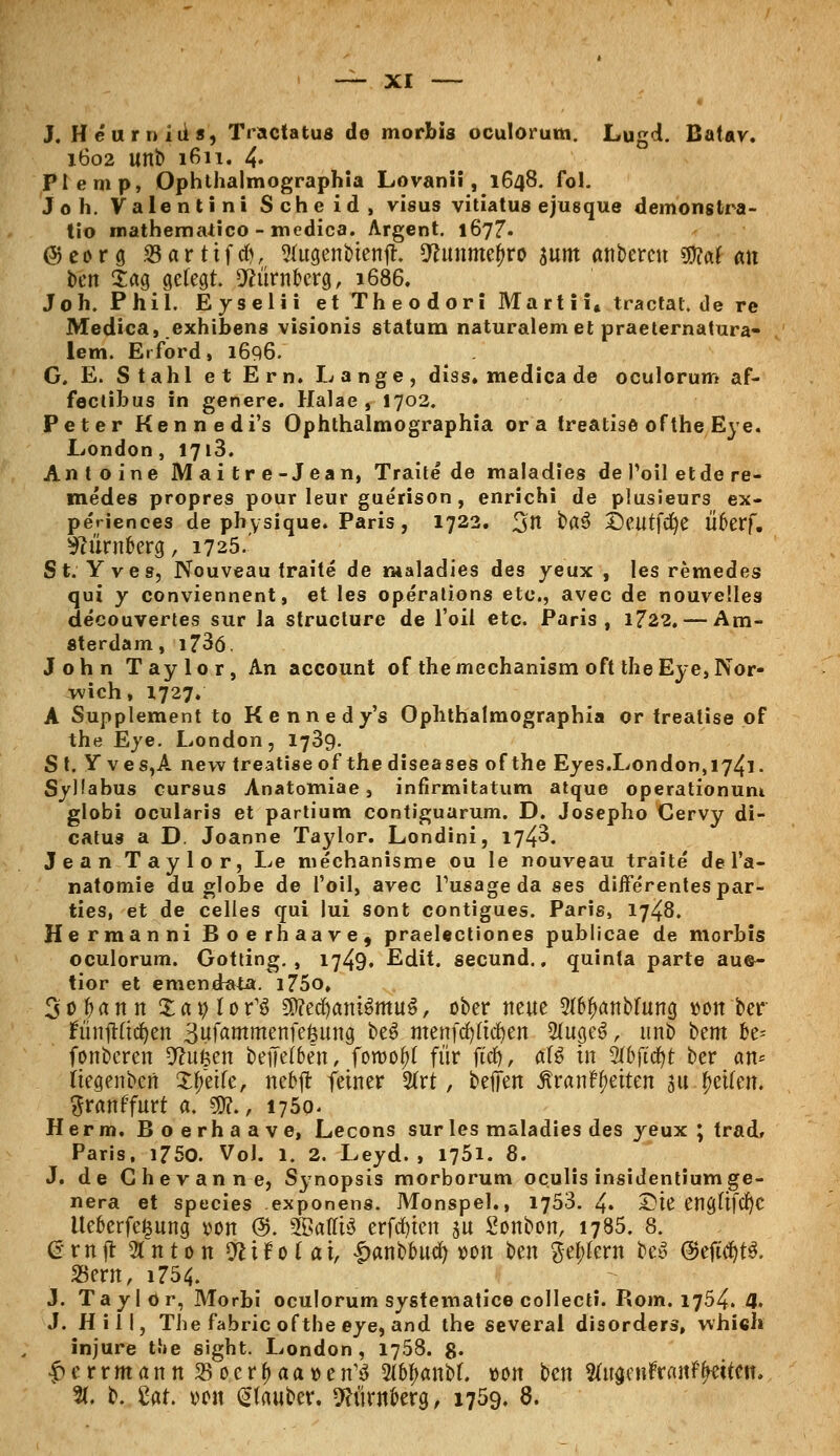 J. Heurnius, Tractatus de morbis oculorum. Lugd. Batav. 1602 unb 1611. 4« Plemp, Ophthalmographia Lovani!, 1648. fol. Job. Valentini Scheid, visus vitiatus ejusque demonstra- tio mathematico - medica. Argent. 1677. ©eorg S3artifd), Sfugenbtenjh ^unme^ro sunt «nbercn ©?af <m bcn £«g gefegt. Nürnberg, 1686. Joh. Phil. Eyselii et Theodor! Marti i* tractat.de re Medica, exhibens visionis statum naturalem et praeternatura- lem. Erford, 1696. G. E. Stahl et Ern. Lange, diss. medica de oculorum af- fectibus in genere. Halae , 1702. Peter Kennedi's Ophthalmographia or a treatise of the Eye. London, 1713. Antoine Mai tr e-Jean, Traite de maladies de Poil etde re- me'des propres pour leur guerison, enrichi de plusieurs ex- periences de physique. Paris , 1722. 3*t ba$ £)eutfd)e Überf. Nürnberg, 1725.' St. Yves, Nouveau traite de maladies des yeux , les remedes qui y conviennent, et les Operations etc., avec de nouvelles decouvertes sur la structure de l'oii etc. Paris, 1722. — Am- sterdam, i?3ö. John Taylor, An account of themechanism oft theEye,Nor- wich, 1727. A Supplement to Kennedy's Ophthalmographia or treatise of the Eye. London, 1739. S t. Y ves,A nevv treatigeof the diseases of the Eyes.London,i74l. Syüabus cursus Anatomiae, infirmitatum atque operationum globi ocularis et partium contiguarum. D. Josepho Cervy di- catus a D. Joanne Taylor. Londini, 174^. Jean Taylor, Le mechanisme ou Ie nouveau traite' de l'a- natomie du globe de l'oil, avec Fusageda ses diffe'rentespar- ties, et de Celles qui lui sont contigues. Paris, 1748. Hermanni Boerhaave, praelectiones publicae de morbis oculorum. Gotting., 1749. Edit. secund.. quinta parte aue~ tior et emendata. i75o, 3oj>ann Xat)lor13 SD?edjam$mu$, ober neue 2(6fianbFung »on ber fünftftd?en 3ufammenfefcung be3 menfcfyftdjen 2(ugeS, unb btm be- fonberen D^ufeen beiiel&en, foroof)( für ftcfj, al$ in 2(bjtcf)t ber <m= Itegenbcn Steife, nebft fetner 2(rt, beffen ÄranfReiten au Reifen. %vanffüti a. $?., 1750- Herrn. Boerhaave, Lecons sur les maladies des yeux ; trad, Paris, 1750. Vol. 1. 2. Leyd. , 1751. 8. J. de Chevanne, Synopsis morborum oculis insidentiumge- nera et species exponens. Monspel., 1753. 4« Sie engftfcf)C Ue&erfe&ung von @. SBafftö erfaßten au Sonbon, 1785. 8. £rnjt Stnton ftir'o fai, £anbbucfy oon ben $el;krn bet> @eft$t3. SSern, i754. J. Taylor, Morbi oculorum systematice collecti. Rom. 1754. 4. J. Hill, The fabricoftbe eye, and the several disorders, whieh injure t.l»e sight. London, 1758. g. $crrmann SßocYfyaaven'ö 2(6^anbf. von ben 2ütgenrYanF(wtCtt. %. b. Ut. oon (Hauber. Nürnberg, 1759. 8.