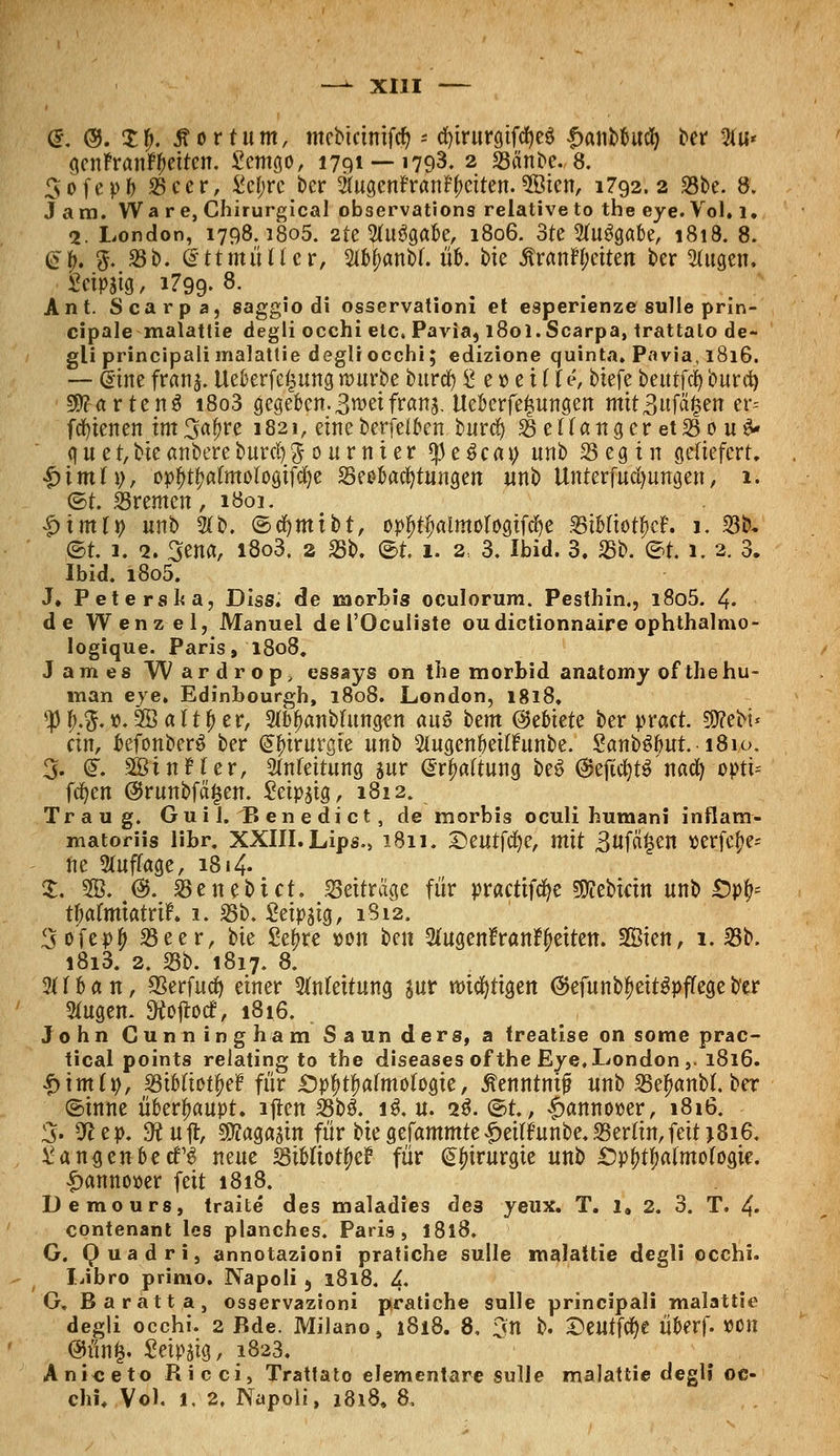 @. ©. $f>. £or tum, mebtcinifrf) * cfytrurgifcfyeS |>aiibbud) ber 2fu* genFranf^ettctt. £emgo, 1791 —'793. 2 25anbe. 8. Sofepfr 25eer, £cf;rc ber SlugenFran^citen. 5öien, 1792.2 23be. 8. J am. Ware, Chirurgical observations relative to the eye. Vol. 1. 2. London, 1798.1805. 2te Wgabe, 1806. 3te 2fu3gabe, 1818. 8. <ü?|; 5. 35b. (2ttmit Her, 2tM;anb(. üb. bie £ranH;eiten ber 2(ugen, £etpaig, 1799- 8- Ant. Scarpa, gaggio di osservationi et esperienze sulle prin- cipale malattie degli occhi etc. Pavia, 180I. Scarpa, trattato de- gli principalimalattie degliocchi; edizione quinta. Pavia, 1816. — ßine frans. Ueberfeijung rourbe burd) £ c»e i (f e, biefe beutfd) burd) Wartens i8o3 gegeben. 3 wet frans. Ueberfefsungen mitBufäfjen er= fcfyienen im 3af)re 1821, eine berfelben burd) 25enangcret25ouä' q u e t, bie anbere burd) 5 0 n r n t e r $ e $ e a 9 nnb 23 e g i n geliefert. £imfi;, op£t*)almoIogifd)e 25eobad)tungen unb Uttterfudjungen, 1. ©t. Bremen, 1801. |>imt^ unb 2(b. ©djmibt, opf)tf>almologifd)e BibfiotfjcL 1. 33b. @t. 1. 2. 3ena, i8o3. 2 35b. ®t 1. 2, 3. Ibid. 3. 25b. <5t 1. 2. 3. Ibid. i8o5. J. Peters ha, Diss. de naorbis oculorum. Pesthin., i8o5. 4« de Wenzel, Manuel de l'Ocuüste oudictionnaire ophthalmo- logique. Paris, 1808. James Wardrop, essays on the morbid anatomy of the hu- man eye. Edinbourgh, 1808. London, 1818. <)H;.$.t>. SBatt^er, 2tt)|>anbfungen aus htm (Gebiete ber pract. $?ebi* cm, befonberö ber Chirurgie unb Stugenbetlritnbe. 2anb$but.i8io. % (£. SßinHer, SMeitung sur Gattung be3 @eftd)t$ naefy opti= fcfyen @runbfä^en. Seipstg, 1812. Traug. Guil.'Benedict, de morbis oculi humani inflam- matorüs libr. XXIII. Lips.» 1811. Qeutffye, mit 3uf«£en »erfe^e* ne 3(uffage, 1814- £. SB. @. 25 e nebt et. 23etträgc für practifcfye 50tebicin unb £>pfc tl;afmtatrif. 1. 25b. Setpstg, 1S12. 3vitvf) 23eer, tk Sefjre »on ben 3tugen?ran^eiten. Sien, i. 23b. i8i3. 2. 23b. 1817. 8. 2Uban, SSerfud) einer Einfettung sur mistigen ©efunb^eitöpffegeb'er Stugen. 9tojtocf, 1816. John Cunningham Saun ders, a treatise on some prac- tical points relating to the diseases of the Eye, London ,. 1816. •£)im(», 23ib(iotf)e£ für £)pf>tf>atmofogte, Äenntmjü unb 25e^anbt. ber ©inne überhaupt, lftcn 23b$. 1$. u. 2$. ®t., £anno»er, 1816. 3« 9*ep. dtn% 9ttagasin für biegefammte^ei(funbe.23ertin,feit >816. ^ansenbeefg neue 25ibftotf>e? für Chirurgie unb £)p^afmotogie. ■fjannoioer feit 1818. Demo urs, traite des maladies de3 yeux. T. 1, 2. 3. T. 4« contenant les planches. Paris, 1818. G. Quadri, annotazioni pratiche sulle malattie degli occhi. Libro primo. Napoli 5 1818. L G, Baratta, osservazioni pratiche solle principali malattie degli occhi. 2 Bde. Milano, 1818. 8, 3n b. 2)eutfd)e Überf. »Ott @ünfe. Seidig, 1823. Aniceto Ricci, Trattato elementare sulle malattie degli oc- chi. Vol. t. 2. INapoli, 1818. 8,
