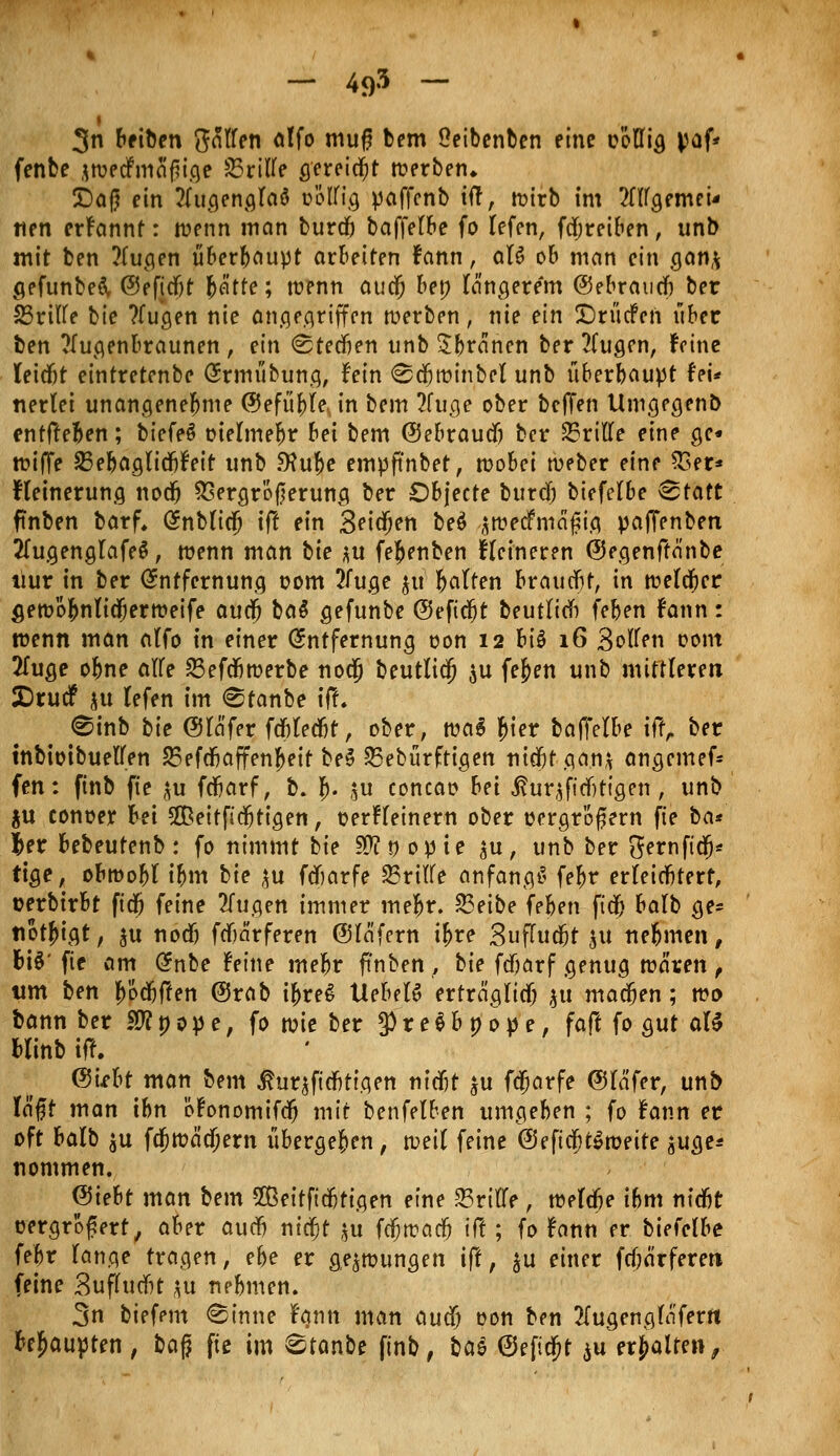 — 4<)3 — 3n bfiben fallen alfo muf? bem Oeibenben eine oöllig paf* fenbe jwedfmafjige dritte gereicht werben* Dag ein Jlugenglaö boÜftg paffenb tft, wirb im 2111a, «nei* tien erfannt: wenn man burdfj betreibe fo lefen, frfjreiben, unb mit ben ?lugen überhaupt arbeiten fann, aU ob man ein gan* gefunbeä, ©eftcfit frä'tte; wenn audf) ben längerem ©ebraucb ber SSrtlle bie ?fugen nie angegriffen werben) nie ein DrücFen über ben TTugenbraunen , ein (Stedkn unb Sbranen ber 2fugen, feine leitet eintretenbe Ermübung, fein «Säjwinbel unb überbauet fei* nerlei unangenehme ($efüfrle, in bem 2fuge ober bcffen Umgegenb entfteben; biefeä oielmef>r bei bem ©ebraudj ber 23rille eine ge« wiffe 23ebaglidbfett unb Sfufje empftnber, wobei weber eine 53er* fleinerung nodj SSergrößerung ber Objecte burdf) btefelbe &tatt ftnben barf. Enblicjj tft ein 3eidf)en be$ $raecfniagia. pajfenben 2Tugenglafe$, wenn man bie *u fefcenben Heineren ©egenftä'nbe liur in ber Entfernung oom 2luge $tt Ratten braucht, in welker 5ewÖ^n(idf;erweife aucfj ba$ gefunbe ©eficljt beutlicb feben fann: wenn man alfo tn einer Entfernung oon 12 fctö 16 Bollen oont 2fuge ofme alle 23efcfiwerbe no$ beutlidf) $u fef>en unb mittleren £)rudf ju lefen im <Stanbe tft 0inb bie ©lä'fer fdfjledbt, ober, wa$ f}iev baffelbe ift, ber inbiotbuellen 23efdjaffenf>eit be$ 23ebürftigen ntdfjf gan* angemef* fen: finb fte ^u fdfjarf, b. jj. \xx concao bei ßur$ftd)tigen, unb ju conoer bei 2ßeitfid)tigen, üerfleinern ober oergroßern fte ba* |>er bebeutenb: fo nimmt bie Sttnopte $u, unb ber ^ernfttfj* rige, obwohl t&m bie %u fdftarfe Griffe anfangt fef>r erleichtert, üerbirbt ftdfj feine 2lugen immer mef>r. 23eibe feben ftdjj balb ge- nötigt , $u nodj fcbarferen (Slafern if>re Buffudjt ju nehmen, fciS' fte am dnbe feine mefcr ftnben , bie fdfjarf genug waren , um ben f>öd)ffen @rab if)re£ VLehtU ertreiglicf; $u machen; wi> bann ber $Jl 0 0 p e; fo wie ber 3) r e g b p 0 p e, faft fo gut aB blinb tft. <3Ubt man bem ßuqftdbtigen titelt $u fejarfe ©lafer, unb lagt man tbn öfonomifd? mit benfelben umgeben ; fo fann er oft balb $u fa)wäcl)ern überge&en, weil feine @e ftdfjtSweite $uge* nommen. <3iebt man bem Seitftcbtigen eine drille ; weldje ibm nidbt uergrofert, aber audb ni$t ju f^wac^ ift; fo fann er biefelbe febr lange tragen, ehe er gezwungen ift, ^u einer fcfjärfereti feine Bufhicfit ^u nebmen. 3n biefem ^inne fann man audf; oon ben 2(ugenglaferrt Raupten , ba$ fte im 8tanbe finb, baä ©eftd^t ^u erhalten,