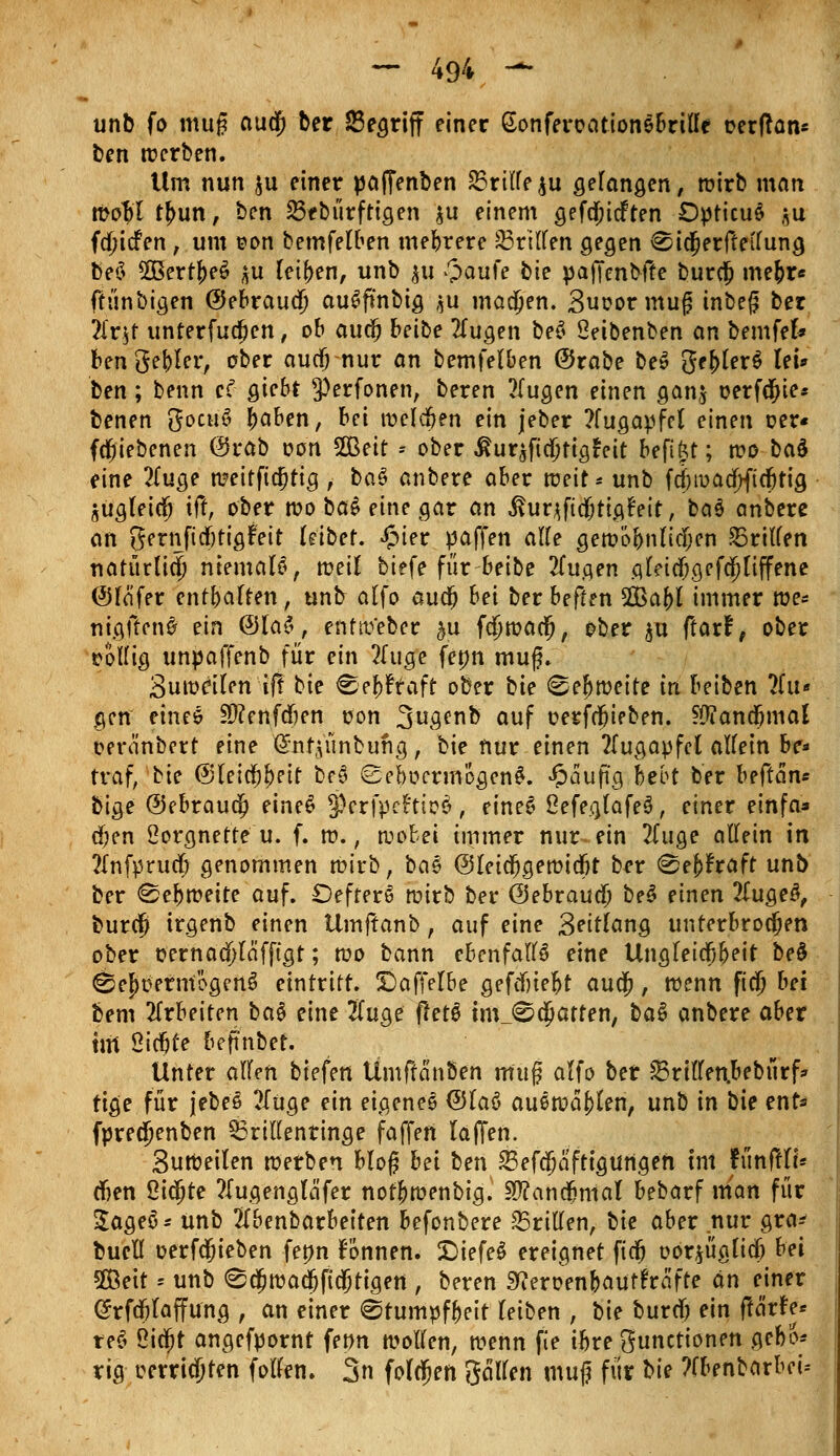 unb fo mu§ au$ ber 25egriff einer Gonferoationebrilfe t>erftan* ben werben. Um nun $u einer pafienben 25rilfe$u gelangen, wirb man wo$l t{mn, ben 23ebürftigen $u einem gefdjicften Opticus $u fducfen , um eon bemfelben mehrere 23rtlfen gegen ^idjerfteilung beö 2Bertf)eS ^u teilen, unb $u £>aufe bie paf[enbf!e burdj mejr« ffünbigen ©ebraua; auSfi'nbig $u machen. 3uoor mug inbeß ber ?lr$t unterfudjen, ob aua; betbe 2lugen beS Seibenben an bemfefc ben gebier, ober aucf; nur an bemfelben @rabe beS ge(>ler$ lei* ben; benn ef giebt ^erfonen, beren ?(ugen einen gan$ oerfdjie* benen gocuö fcaben, bei welchen ein jeber ?fugapfel einen oer« fdjiebcnen ©rab oon 2Beir * ober ßuräfidjtigtnt befifct; reo bau eine 2(uge meiffiajtig , baö anbere aber weit* unb fd)wadf)ftdjrig jugleidfj tft, ober reo ba£ eine gar an ihirjftdjtigfeit, ba§ anbere an gernftrf)tigfeit kibef. £ier paffen alfe gewöbnlidjen dritten natürlich niemalö, weil biefe für beibe 2fugen .o.leid)gefd)liffene (*Hä'fer enthalten, unb alfo audj bei ber beffen 2Baf)l immer we* nigftenS ein @la£, entw'eber $u fdjwadj, ober $u ftarf, ober rollig unpaffenb für ein tfuge fepn muß. 3uweilen ifl bie Cef)?raft ober bie ©ef)weite in beiben ?(u« gen eines Stfenfdben üon 3ua,enb auf üerfdjieben. ?#andfjmal oera'nbert eine (Snfijünbung, bie nur einen Augapfel allein be* traf, bie ©leicjj&eit M ©ebocrmogenS. «Öauftg, bebt ber beftam bi$e @ebraudjj eines j&rfpefttaä, eines ßefeaJafeS, einer einfa* d)en ßorgnette u. f. w., wobei immer nur-ein 2fuge allein in 2Infprua) genommen wirb, bas (Sleidjgewidfjt ber <&ti)haH unb ber «Sehweite auf. DefferS wirb ber ©ebtaud) beS einen 2lugeS, burcfj irgenb einen Umftanb, auf eine 3eitlang unterbrochen ober t?ernaä)lcifftgt; wo bann ebenfalls eine Ungletcljbeit be£ öe^tiernfoflenS eintritt. X)affelbe gefdnefct auä;, wenn fid) bei bem arbeiten ba§ eine #uge fletö tmjSdjatten, ba$ anbere aber tut Sichte befmber. Unter alUn biefen Ümftanben m'ug alfo ber £3rillen.bebürf* rige für jebes 2Iuge ein eigenes ©laö auswaren, unb in bie ent* fpredjenben 33rillenringe faffert laffen. SuWeilen werben bloß bei ben 23efdjafttgurtgen im tTmfflt* djen 2ia)te ?Iugengtäfer not|>wenbig. SD?anc8nial bebarf man für $ageö* unb 2(benbarbeiten befonbere Briden, tie aber nur gnv buetl oerfcjieben fenn fönnen. DiefeS ereignet ftd^ oorjüglid) bei 2Beit ■- unb <8$wau3ficStigen , beren StferoenbautFräfte an einer (Jrfcfjtaffung , an einer «Stumpfheit (eiben , bie burrf) ein ftärfe« re$ ßid;t angefpornt fenn wollen, wenn fie ibre Functionen gebo^ rig cerricjten fofftn. 3n folgen galten muj für bie ?fbenbarbei=