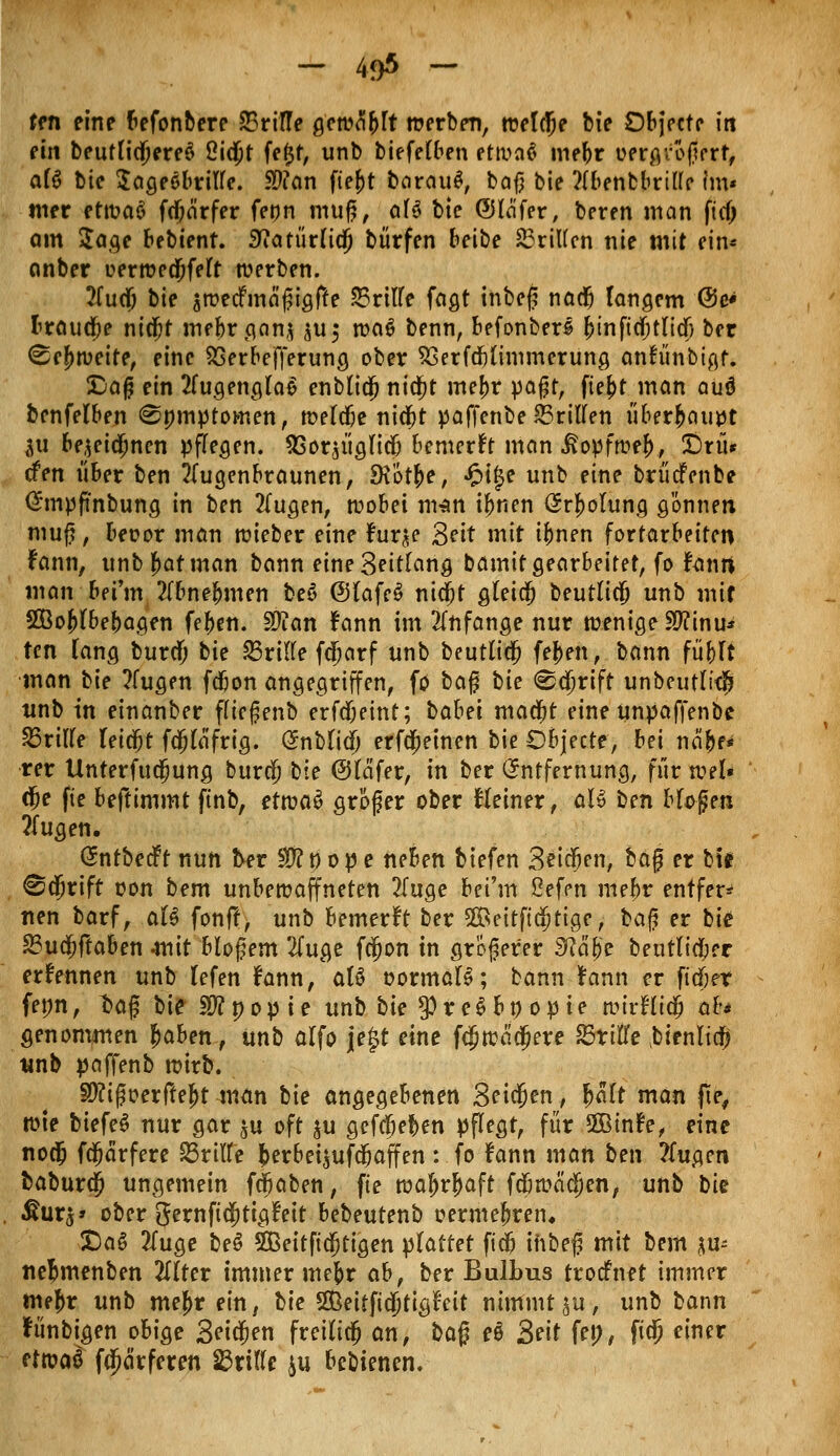 ten eine befonbere 23rtTTe gcwtfbft werben, welche bie Objectc in ein bcuttic^ereö ßidjt fe$f, unb biefeC&en etwa! mebr oergrößert, afö bic Sageöbrifte. $ian fte|>t barau£, baf} bie ?(benbbril(c im« mer ettvaö fdjärfer fenn muß, aB bic ©lafer, beren man \id) am $age bebienr. £iatiir(ia) burfen beibe dritten nie mit ein* anber uerwedjfeft werben. Tina) bie äwecFinäßigffe 55ritfe fagt inbeß nadj langem @e« brauche nicfjt mebr gan* $u$ wa$ benn, befonberl binftcbtlidj ber ^cf>weite, eine SSerbefferung ober S3erfd)(ünmerung anfünbigt. Daß ein 2fugeng(a$ enblidj nidjt mebr paßt, ftel)t man auö bcnfelben ©mnptoi-nen, n?elcf)e nid)t paffenbe ©ritten überhaupt 511 bejeidjnen pflegen. SSor^igficb bemerkt man ivopfwef), £)nu den über ben 2(ugenbraunen, SKÖtfce, Jpt|e unb eine brüdfenbe @mp(inbung in ben 2Tugen, wobei man ibnen örbotung gönnen muf, beoor man wieber eine fur^e Seit mit ifmen fortarbeiten fann, unb fmt man bann eine Seitfang bamit gearbeitet, fo fanri man bei'm ?Ibnebmen beö @lafe6 nid)t gleich beutlicfj unb mif SOBojrtbebagen feben. Sftan fann im anfange nur wenige $?inu* ten Tang buref; hie fdvilte fdjarf unb beutlidfj (eben, bann fü&rt man hie ?Cugen fdjon angegriffen, fo baf? hie <^ä)rift unbeut(i$ unb in einanber f(icßenb erfdjeint; habet maebt eineunpafTenbe dritte leicht fdß^'frtg. Snblidj erfo)einen bie Objecte, bei näbe* rer Unterfuajung bur$ hie @(afer, in ber Entfernung, für wel» $e fie beftimmt ftnb, tttvaä größer ober Heiner, aU ben bloßen ?(ugen. (SntbedPt nun frer $fl t)> 0 p e neben biefen Seiten, baß er bie ©djrift oon bem unbewaffneten ?fuge bei'm ßefen mebr entfer* nen barf, att fonft, unb bemerft ber 2öeitftäjtige, hafi er bie: 23ua)ftaben mit bloßem 2(uge fcjjon in größerer 3tfä{>e beutlicber ernennen unb lefen fann, aU tjormals; bann fann er fidjet fenn, t>aß bie Stfnopie unb bie $re$b» opie wtrHto; ab genommen Jaben, unb alfo jegt eine fd)wadjere 23riffe bienlidfj unb paffenb wirb. §Ü?ißoerftej)t man bie angegebenen Beiden, fyalt man jle, wte biefeS nur gar ju oft $u gegeben pflegt, für 2Bin?e, eine no$ fdjärfere dritte berbei$ufdjaffen: fo fann man ben ?fugen baburo) ungemein fdjaben, fte wabrjaft fdjwachen, unb hk &uvs* ober gernftäjitigtnt bebeutenb oermebren, £)a6 2fuge beS 535eitft(5tigen plattet ft'i ihbef mit bem ju- ne^menben 2I(ter immer mebr ab, ber Bulbus troefnet immer mebr unb me^r ein, Ue 5ßeitfid)tig£eit nimmt^u, unb bann fiinbigen obige Seiten freilicj an, ba% eö Seit fep, fta) einer ettotö fcfwrferen f&xitlt iu bebienen.