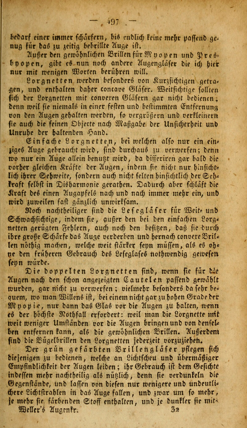 — , »97 .- bebarf einer immer fdjarfern, bi$ enbliä) feine mejjr paffenb ge= nug für baö ju jeitig bebrillte 2(uge ift» 2iuf?er ben gewofmlicfien drillen für 50? popen unb S>reö= bpopen, gibt e6nun nodj anbere 2rugengtetfer bie ia) j)ier nur mit wenigen 5Borten berühren wilL ßorgnetten werben befonber$ oon £ur£fta;tigen gefra* $en, unb enthalten ba^er concaue ®lcifer> SBeitficjjttge fottten fid) ber ßorgnetten mit conoeren ©tafern gar nia)t bebienen; benn weil fie niemals in einer fefren unb befttmmten Entfernung con ben 2Tugen gehalten werben, fo oergrofern unb r-erHetnerti fie aud& bie feinen Dbjecte nao; Sftaggabe, ber Unftcjjer&eit unb Unruhe ber fcaltenben £anb* Einfädle ßorgnette(n, bei welchen alfo nur ein ein* jigeg tfuge gebraucht wirb, finb burä)au§ $u oerwerfen; behn wo nur ein 2Tuge allein benujt wirb, ba bifferiren gar balb bie üorfcer gleichen Greifte ber 2(ugen, inbem fie niäjt nur $tnfic$Jfc liä) i&rer @e&weite, fonbern auti) niä;t feiten &tnfiä;tlicjj ber <b?§* fraft felbft in X)i6barmonie gerat&en. £>abura) aber fa)laft bie $raft be6 einen Augapfels nao; unb nao; immer mef)r ein, unt) wirb juweilen fafr gän^liä; unwirFfam. Sßodj nacfjtbeiliger finb bie ßefegtäfer für Seit-- unb ^äjwadjftdjtige, inbem fie, auf er ben hei ben einfachen Sorg* netten gerügten Seglern, audj nodj ben beftjjen, ba$ fie-burdrj i|>re grofe ©cfjärfe ba§ 2luge oerberben unb fternaef) conoereSSrtl* Ten nötfjig madjen, weldpe weit ftarfer fepn muffen, aU e3 ob* ne ben früheren (SebraUä; be$ ßefegtafeS notj)wenbig gewefert fepn würbe. £)te boppelien ßorgnetten finb, wenn fie für bie tfugen naa; ben fdjon angezeigten ßauteleh paffenb gewähr würben, gar nidjt $u verwerfen ; oietme&r befohberS ba fe^r be* quem, wo man 2Billen$ ift, bei einem ni$t gar sujjofjen ©rabebet Sftpopie, nur bann bau @Ia$ oor bie 2lugen $Ü galten, wenn e$ ber JÖdjjfte S^otbfatt erforbert: weit man bie ßbrghette xnii weit wehiger Umffänben t?or bie ?fügeh bringen unb oon benfek Ben entfernen fanh, aU bie gewo^nlin^en Briden. Slugerbero ftnb bie &ügelbrtllen ben Oorgnetten jeber^eit öorjü^ie^eh* £)er grün gefärbten &rtUenglafer pflegen ftdj bie jenigen $u bebieneh, weldfje an ßidjtfd&eU unb übermaßiger @mpftnbiiajt'eit ber 2lugen leiben; i&r ßJebraua; tft bertt @efid)te: tnbeffen me^r hadjt!>eilig aU nüfttia); benh fie oerbunfeln bie .(Segenftänbe, unb lafljen oon biefen nur Wehigere unb Unbeutli* äjere ßidjtftrablen in bat 2(uge fallen, unb $war um fo mebr,, je mebr fie, färbenben @toff enthalten, unb je bunfler fie mit^