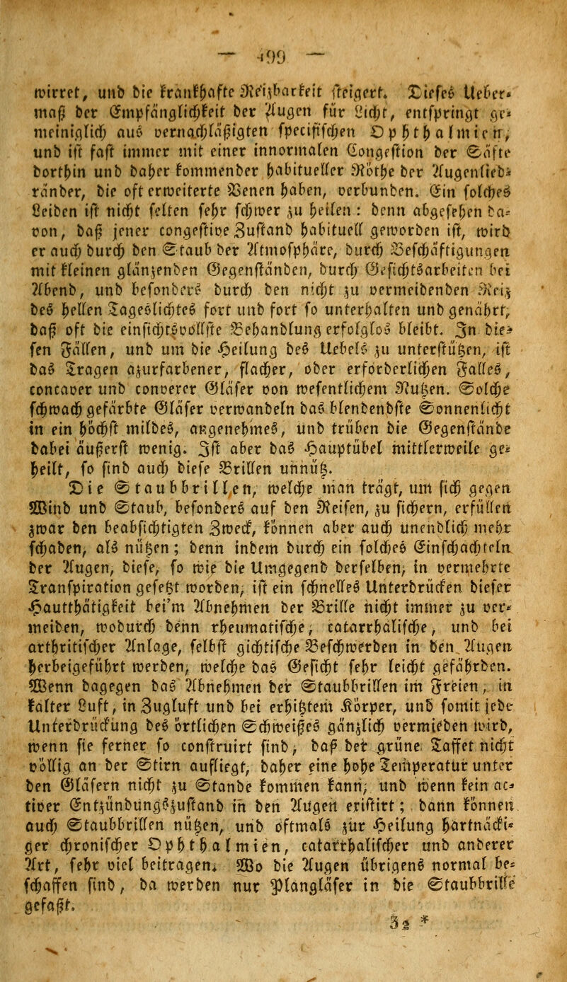 — am — wirret, unb bie franf&afte 3lc'i\bathlt fteigerf» tiefet Ueber« maß ber (Jmpfängf idjfeit ber /lugen für <jid;t, entfprmgt gv« mcintgltcf; au$ oernacjfaf?igten fpeciftfdjen Op j>t& afmicrr, unb ift faft immer mit einer innormalen Gongeftion ber Corte borten unb baf>er fommenber habitueller 9?ötf>e ber tfugenfiebi ra'nber, bie oft erweiterte SSenen fcaben, cerbunben. <$in fotüjeö ßeiben # nicftt feiten fel)r fajwer \u feilen : benn abgefef;en bei* üon, Da^ jener congeflioe Suffanb JaBituett geworben ift, wirb er aud; bura) ben «staub ber 2ftmofpf)äre, burdj S3efcjafttgungerc mit Heinen gla'n.jenben ©egenftänben, buxd) Öi'fidjtSarbeifen bei ?{benb, unb befonbcr£ burdb ben nid)t $u oermeibenben Steig bee* gellen £ageöli<I)te$ fort unb fort fo unterhatten unbgenäbrf, baf oft bie einfta)rfoölffte 35ef)anbhnig erfolglos bleibt. 3n bie* fen gälten, unb um bie Leitung be§ Hebelt $u unferfrü'&en, \\t t>a& fragen azurfarbener, fladjer, ober erforberlidjen Saftet, concaoer unb conoerer @Hä'fer oon wefentlidjem 5iu£en. ©oldje fdjwadj gefärbte ©läfer oerwanbeln ba$ blenbenbfte ©onnenlidjt in ein (jödjft mitbeS, asgenebmeS, Unb trüben bie ©egenftcinbe babei äuferft wenig. 3ft . aü« ^a^ •fcaüptubel mittlerweile ge* |>eilf, fo finb aud) tiefe dritten uhhü£. £>ie <S taubbriHett, welaje man tragt, um ftd) gegen 50Binb unb ©taub, befonberS auf ben Reifen, $u fiebern, erfüllen $war ben beabfid)tiQten Bwecf, fonnen aber aud) unenblia; me(>r fdjaben, aU nü£en; benn inbem burdt) ein foldjee (Jinfajadnrln ber 2fugen, biefe, fo wie bie Umgegenb berfelben; in oermebrte Sranfpiration gefegt worben, ift ein fcjjhetfeS Unterbrücfen btefer Jpauttfjätigtnt bei'm Tibnetymen ber dritte hidßt immer $u oer* weiten, woburdj benn r&eumatifdK, catarrl)älifdje, unb bei artbritifd;er Anlage, felbff gidjfifcfre 23efdjwerben in ben tilgen herbeigeführt werben; welche baS @eftdt)t fel>r leidjt gefä^rben. 5Benn bagegen ba§ 2(bnef)mert ber (Staubbrillen im Speien, in falter ßuft, in Bugluft unb bei erstem Körper, unb fomit jebe UnferbrüdPüng be$ ortlidjen <&d)wei%e§ gä'n$lidj oermieben wirb, wenn fie ferner fo conffruirt finb, baf ber grüne. Saffet nidjt t>ötlig an ber ©ttrn aufliegt, baf)er eine fcofre Temperatur unter ben ©läfern nidjt $u ©tanbe fommen fanri; unb wenn fein ao tioer @nt$iinbung^uftanb in ben Witten eriftirt; bann Fonnen aud) ©taubbritlen nü£en, unb oftmaB $ür Rettung ^artnaefi* ger djronifdjer Opf)t(> almten, catarr^alifa;er unb anberer ?£rt, fe^r viel beitragen; 2ßo bie #ugen übrigen^ normal be-- fdjaffen finb, bo. werben nur 3)(ang(afer in bie ©taubbri^e gefaxt. 3s *