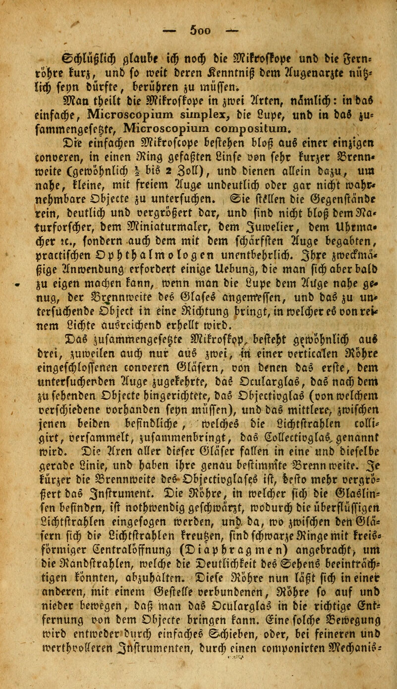 ©djlüjjlicl) glaube i(5 nodj bie Sffifroffope unb bie Sern* rof>re fur$, unb fo weit beren ßennrnig bem ?Iugenar$te nüj* Iwjj fenn bürfte, berühren $u muffen. SRan tfjeilt bie SP?tFroffope in $wet 2frten, nomlidj: in baS einfache, Microscöpium simplex, bie 2upe, unb in ba$ $u* fammengefe^te, Mieroscopium compositum. £)re einfachen Stftfrofcope befielen blof? auS einer einzigen conoeren, in einen Oiing gefaßten ßinfe v&n fef>r furjer 23renn* wette (gewofmlicfj | bi§ 2 Soll), unb bienen allein kaju, um nafce, Keine, mit freiem 2Tuge unbeutlidj ober gar nidjit mfa ne&mbare Objecte $u unterfucljen. , «Sie ftellen bie ©egenftänbe rein, beutlicf) unb oergroßert bor, ünb finb nidjt blogbemSfta* furforfcfjer, bem Miniaturmaler, bem Suwelier, bem UI)rma* djer jc, fonbernauefj bem mit bem fdjärfffen 2(uge begabten, practifdjen Ophthalmologen unentbebrlidj. 3bre jwecFmai ßige tfnwenbung erforberr einige Uebung, bie man fidjaberbalb $u eigen madjen fann, wenn man bie 8upe bem 2(tfge nafje ge* nug, ber Brennweite be£ (SlafeS angenfeffen, unb ba$ $u un* terfudjenbe Object in eine SKicfjtung bringt, in welcher eöoonre* nem ßiefite au^ret^enb erhellt wirb. X>a6 $ufammengefe£re ätftfroffyp, beftefct gen)o^nli$ au$ brei, zuweilen aud) nur aü$ $wet, in einer oerticalen ^ojjre eingefcjloffenen conoeren Olafern, oon benen ba$ erfte, bem unterfucfjenben 2(uge ^ugefebrte, bäS OcularglaS, baSnaäjbeni ^ufebenben Objecte {ungerichtete, ha$ ObjectioglaS (oon welchem oerfcfjiebene oorjanben feon muffen), tmb-ba§ mittlere> $wifcfjen jenen beiben befmblidje, weldje$ bie SHcfjtftrablen colli* girt, oerfammelt, jufammenbringt, ba$ Gollectioglaigenannt tt?irb. £)ie üxen aller biefer ©läfer fallen in eine unb biefelbe gerabe ßinie, unb baben ij)re genau beftimmte 23renn weit?. %e furjer'bte Brennweite be^Objectioglafe^ tft, leffo mebr oergro* $ert ba§ Snftrument. X)ie 2Köf)re, in welker ficj bie ©laölim fen beftnben, tfl hotjwenbig gefcfjwär$t, woburej bie überflüffigen Öicfjtftraf>len eingefogen werben, unb> ba, wo jwifdjen bett@lä'- fern fieg bie öicfjtftrableh freuten, finb fdjwar^e 9tinge mit heifc förmiger (Sentraloffnung (!Diapbr ag men) angebrachte um bie 3?anbftraJ)len, welche bie Deutlichkeit be$ Gebens beeintfciä> tigen fonnten, ab^ubaltrn. X)iefe SRo^re nitn laft fic^ meiner anberen, mit einem ©effelle oerbtinbenen, 9?6bre fo auf unb nieber bewegen, baft man ba$ Ocülarglay in bie richtige <$t\U fernung üort bem Objecte bringen fann. <$ine folc^e Bewegung Wirb entweber-burdj einfaeje^ ^c^ieben, ober, bei feineren ünb wertloseren Softrumenten, bureb einen componirten SWe$anif'-