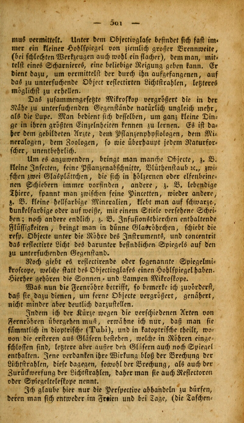 — DOl —* muö oerirntteff. Unter bem Objectiogfafe befmbet ftdj faft im* wer ein Heiner £o&rfpiegel oon $iemlicfj «großer Brennweite, (bei fa;Ie$ten SBerfyeugen audj roo&l ein flauer), Dem man, mit* telj! eineS ©djarniereS, eine beliebige Neigung geben fann. <5r Dient ba$u, um oermittelft ber burdj i£n aufgefangenen, auf ba$ *u unterfudfjenbe Object reflectirten 8iä5tftraj)(en, le$tere$ möglid&ff $u erhellen. Daö $ufammengefe£te Htfifroffop oergr'ofjert bie in ber 5Mbe $u unterfudjjenben ©egenftänbe natürlich ungleich mej)r, aU Vit Oupe. SOfan behknt fidfj beffelben, um gan$ Heine Din= ge in ibren gr'öften <£in$etn&eiten kennen ,^u fernen. <5d tfl ba* &er bem gebilbeten ?fr*te, bem 9)fTan$em>$»ftoloa,en, bem $ft'u neralogen, bem Zoologen, fo mie überhaupt jebem Sftaturfor* fcfjer, unentbehrlich Um e$ an^uroenben, bringt man mandje Ofy'ecte, $• 23. Heine 3nfecten, feine *pf£an$enabfä)nitte, SBlütbenftaub k4, $tm* fcjjen $roei <Sla'$plättcf>en, bie fi0 in fernen ober elfenbetne= nen <pd)iebern immer oorftnben , anbere , &. 23. lebenbige JJiere, fyannt man $roifa;en feine 9)incetten, toieber anbere, ft. 23. Heine hellfarbige Hflineralien, Hebt matt auf fdOioarje, bunfelfarbige ober auf meife, mit einem Stiele oerfefcene <&ti)ei* ben; nodj anbere enblicö,. $, 23. 3nfitftonöt|>ierc5en entbaltenbe glüffigfeiten , bringt man in bünne GHa#ro&r<jjen, fa;iebt bie refp. Dbjecte unter bk SKöbre be$ 3nftniment$, unb concentrit ba$ reflectirte 2iä>t be§ barunter beftnbHä)en @piegel$ auf ben $u unterfutibenben (Segenffanb. 9?o$ giebt eä reflectirenbe ober fogenannte ^ptegelmi* Frofcope, toelelje ffott beö ObjectioglafeS einen ^oblfyiegeljaben. •£ierf>er geboren \ik «Sonnen* unb ßampen 90?i£roffope. 5Öa$. nun t>k gernrcbre betrifft, fo bemerke ic§ suoorberfy baf? fte ba$u bienen, um ferne Dbjecte oergrößert, genähert, nidjt mtnber aber beutlicf; bar^uftellen. Snbem i$ ber Mnv^e wegen bie oerfcjjiebenen ?(rfen von fternr'öbren übergeben muß, errcä'bne iä^ nur, bag man fte fämmtltdfj in bioptrifdje (Tubi), unb in fatoptrtfdje tfailt, mo* oon bie erfteren auö @läfern befteben, welche in £R'6$rfn einge* fcijloJTen finb, (entere aber auf er ben 0lafern audjj no$ Spiegel entbatten. 3ftie oerbanfen i&re SSBirhmg bloß ber 23rec§ung ber ßicbtftrabten, biefe bagegen, fotoof)l ber 23recjjung, aU auü; ber BurüdPrcerfung ber Oi$t|!ra^ten, ba^er man fte auä) 3?ejTectorcn ober @piegefte(effope nennt. 3$ glaube ^ier nur bie ^erfpectioe abbanbeln ^u biirfen, beren man fia) entweber im 3r#ien unb bei 5age, (tik Safdjen*