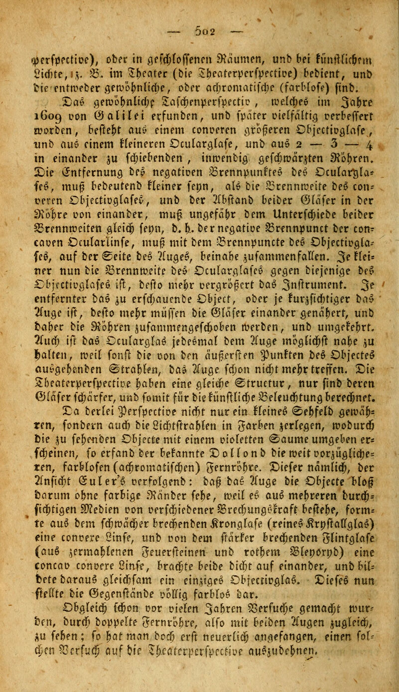 »perfpectioe), ober in gesoffenen Daumen, unb bei fünfHielKm 2icf)te,i$. 35. im $I>eater (bte Zitecitevyevfyective) bebient, unb fcie entweber geroöf>nna)e, ober adjromatifffje (farbfofe) ftnb. £>ae gerüöjnlitjp SafcfKnperfyectio , roelcjev im 3a(>re 1609 con ÖJattlei erfunben, unb fpäter oietfa'tttg oerbeffert n?orbe.n, befielt au* einem conoeren größeren Objectiogfafe, unb aus einem Heineren Dcularglafe, unb auS 2 — 3 — 4 in einanber $u fdjiebenben , intuenbig gefdjtüäqten £Köf)ren. X)ie Entfernung be£ negatioen SBrennpunfteS beS £)cular$ta* ff 6, muß bebeutenb Heiner fenn, als bte SSrennmeite beS con* t?even DbjectiogtaffS, unb ber 2fbfranb beiber (Sfä'fer in ber SK'ö'^re oon einanber, muß. ungefähr bem Unterfcjiebe beißet Brennweiten gleiäj fenn, b. fr. bernegatioe 23rennpunct ber con- caoen Dcutarlinfe, muß mit bem sBrennpuncte beö Objectipgla- fes, auf bereite be$ ?(uge£, beinahe $ufammenfaften. 3?Hei* ner nun bte 83rennmeite bes Ocutarglafes gegen biejenige be£ £bjfctiuglaff6 i(t, befto mefcr oergrößert ba$ 3»ftrument. 3^ entfernter bas ^u erfcfjaucnbe Dbjecf, ober je furjft einig er bas 2fuge ift, befto mej)r muffen hie ©lafer einanber genähert, unb fra^er bie Sjögren $ufammengefd)oben merben, unb umcjffe&rf. ?Iucf) ift baö £>culargla6 jebesmat bem 2Cuge möött^ft naf)e $u galten, n?etf fonft bte oon ben ä'ußerffen fünften be$ Öbjectes* aut'ge^e.nben Strafen, bat 2fuge fa)on nid)t mej)r treffen. Sie Sbeaterperfyectme f)aben eine gfeitfje ^tructur, nur finb beren fölaferfcjjätfer, unb fomit für bietunftlicjje Befeuchtung berechnet. £a beriet 3)erfpectioe nicfjt nur ein- Heines5 0ef>fett> gercä'j)* ren, fonbevn aucn tie 8id)tffral[>len in färben ^erlegen, rooburdj bie £u fel)e<nben Objecte mit einem oioletten 0aume umgeben er- fdjjeinen, fo erfanb ber bekannte X)oüonb biemeitoor^üglta)e^ ren, farblofen (acjromatifcjen) 3ernro&te. £>iefer namttdj, ber 2fnfidBt (Suter'S oerfolgenb: ba$ bas 2Tuge tie Dbjecte Moß fcarum ofme farbige SKänber fe^e, rneit e$ aus5 mehreren bur$= (tätigen bebten con »ergebener SSredjungöHraft befreie, form* te au$ bem fcfjmacijer brecftenben ßronglafe (reineS.ßröftau'glaS) eine conrere Öinfe, unb oon bem ffä'rfer brecfjenben $lintg(afe (au§ ^ermafrtenen geuerffemeh- unb tor&em Blenornb) eine concao conoere Stufe, brachte beite bt$t auf einanber, unb bie- tete barauS gleidjfam ein einiges ObfectiüglaS. Siefeö nun füllte bie ©egenftänbe «offtg farblos bar. Obgleiti) fdjon oor vielen fahren SSerfuä^e gemalt tuur- hen, burf^ boppette 3ernro&re, alfo mit beiben 2Tugen ^ugleid), ^u (eben; fojaf man bocö erft neuerüdj angefangen, einen foU c^en ^3erfu$ auf bte Ib.ccacvpaffective au^ube^nen.