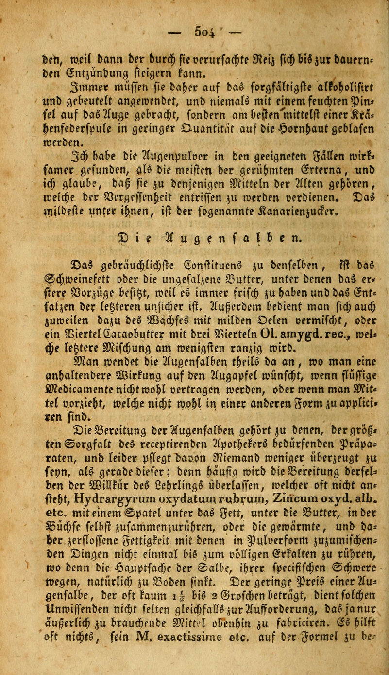 Ben, weil bann ber burdj fieüerurfacfjte SKeia fidjbi$$ur bauern* ben <Snt$ünbung fteigern fann. Smmer muffen fie bafjer auf baS for^fdttt^flc alPo^olifirt itnb gebeutelt angewenbef, unb niemals mit einem feudjten3)in* fei auf baö2(uge gebradjt, fonbern am beßenroittelft einer ßra* jjenfeberfpule in geringer Duantitat auf bie £orn£aut geblafen werben. 3$ baU bk 2lugenpuIoer in ben geeigneten ftatfen wirf* famer gefunben, a^ bie meiffen ber .gerühmten Orrterna, unb icjj glaube, bafji fie $u benjenigen Mitteln ber 2(lten geboren, n?ela)e ber SSergeffen^eit entrtffen ju werben oerbienen. £)a$ mpefte unter tfmen, ift ber fogenannte ßanarienjucfer.. £> i e 2lugenfalben. £a$ gebräudjüdjfle SonftifuenS $u benfelben, ff! baS ^dfjroeinefett ober bie ungefaljene Butter, unter benen ba& er* ftere SSorjüge beft$t, weil ee immer frifc^ ^ubabenunbbaS (*nt* fairen ber (enteren unftdjer ift. 2Tuf erbem bebient man fidj aua; p weilen ba^u beö 2Öatij)fe$ mit milben £)elen oermtfdjt, ober ein Viertel Gacaobutter mit brei Vierteln Ol. amygd.rec, votU cjje lejjtere Sftifdfjung am wenigsten ranzig wirb. Sftan wenbet bie 2(ugenfalben tfjeilS ba an, wo man eine anfcaltenbere Sßirfung auf ben Augapfel wünfcjjt, wenn flüfifige Sftebicamentenidjtwo&l oertragen werben, ober wenn man WtiU tel vorgebt, welcfje nicjjfc wpM in einer anberen gorm $u appftct* fen ftnb. £>ie Bereitung ber Taigen falben ge&ort$u benen, bergrof* ten (Sorgfalt beS receptirenben 2fpot£eferS bebürfenben 9)räpa* raten, unb (eiber pflegt l>aoon Sftiemanb weniger überzeugt ju fenn, als gerabe biefer; benn fwuftg wirb bie Bereitung berfel* Ben ber SBiftfiir beS Oe^rlingS überlaffen, welker oft nidjt an- ffe&t, Hy drargyrum oxydatum rubrum, Zfricum oxyd. alb. etc. mit einem Spatel unter baö %ett, unter bii SSutter, in ber 83üdjjfe felbf? $ufammen$urü&ren, ober bie gewärmte, unb ba* fcer $erf!offene gettigfett mit benen in 9)uloerform $usumifdfjen= fcen fingen nicfjt einmal hi$ jum oÖITigen @rfalten $u rühren, wo benn tk £auptfad)e ber &alhe, ifrrer fpectftfdßen «Schwere wegen, natürlich $u 23oben ftnft. ©er geringe $rei$ einer 2Tu* genfalbe, ber oft räum ii bis 2 ©rofdfjen betragt, bient folgen Unwiffenben nidjt feiten gleidjfatfSjur^ufforberung, baS janur äuferlidfj $u braud^enbe Mittel oBen&in ju fabriciren. G& bilft oft ni$t$, fein M. exactissime etc. auf ber Jormel iu be=