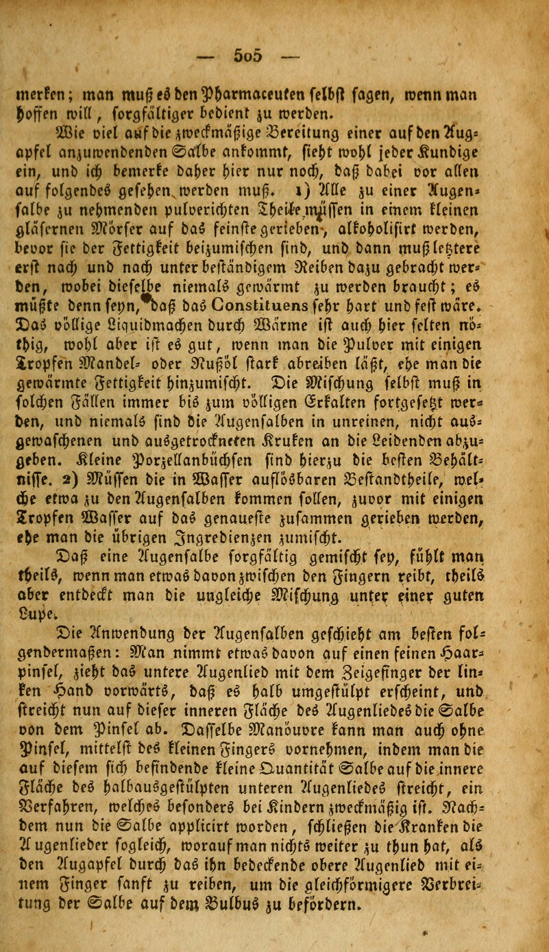 merken; man muf? eä ben *Pbarmaceufen felbft fagen, wenn man hoffen will , forgfältiger bebient ju werben. 2Bie oiel auf bie *wecf mäßige Bereitung einer auf ben Aug- apfel anjuwenbenben Salbe anfommf, fie|>t wobl jeberihmbtge ein, unb idj bemerke baber $in nur nodj, tag babei cor alten auf folgenbeö gefe£enN werben muß* 1) 2TtIe $u einer 3fugen* falbe $u nebmenben puloeriajten £j>eifrrinjifien in einem fleinen gläfcrnen Dörfer auf ba$ feinffe gerieben-, alfoboliftrt werben, beoor fie ber fiettiQt'eit bei^umifcjen finb, unb bann muß teuere erfl nad) unb nad) unter beftänbigem Reiben baju gebracht wer* ben, wobei biefelbe niemals gewärmt $u werben braucht; e$ muffe benn fepn, ba£ btö Constituens febr bart unb fef! wäre, J)a$ oöllige ßiqutbmadjen burdj 2ßärme tft auclj bier feiten nö* tbig, wobl aber Hl e$ gut, wenn man bie *Putoer mit einigen tropfen 9D?anbel* ober 9?uj?öt ftatt abreiben lägt, ebe man bie gewärmte gettigtnt binjumifcbt. Die SWifcjjung felbft muf in foldjen gällen immer biß $um oÖlligen (Srfalten fortgefe^t wer« ben, unb niemals finb bie ?(ugenfalben in unreinen, nidjit au6* gewafa;enen unb auSgetrocfnefen Brufen an bie ßeibenben ab*u* geben, kleine *Poqellanbüdjfen finb fyievbu bie bcflen 23ebälf* tiiffe. 2) Sftüffen bie in 5Öafi>r auflösbaren SSefianbtfyeile, toeU d)e etwa $u ben 2lugenfalben fommen fallen, $uoor mit einigen Kröpfen 5Baffer auf bat genauefle jufammen gerieben werben, e&e man bie übrigen 3grebien^en jumifrfjt. Daß eine 2(ugenfalbe forgfältig gemifdjt fep, füj)lt man tfyeiU, wenn man etwaö baoon^wifdjen ben gingern reibt, rbeilS aber entbedft man bie ungleiche $?ifcj)ung unter eine? guten ßupe. Die 2fnwenbung ber 2fugenfalben gefdbiebt am heilen foU genbermafen: Stfan nimmt etwaSbaoon auf einen feinen $aat* pinfel, %ie$t bat untere 2(ugenlieb mit bem Seigefmger ber lin* hn £anb oorwärtS, ba% e£ balb umgeftülpt erfcfjeint, unb. ftceifyt nun auf biefer inneren glä$e be$ 2(ugenliebe$ bie Salbe oon bem pinfel ab. Daffelbe SWanouore fann man au$ o£ne tyinfel, mittelfl beS fleinen gingerS oornebmen, inbem man bie auf biefem ftdj befmbenbe fleine Quantität «Salbe auf bie innere glädfje beS balbauSgeftülpten unteren 2Iugenliebeö ftreicjt, ein SSerfajjren, wela>$ befonberS bei ßinbern ^wedfmäfig iff. 9?aa> bem nun bie Salbe applicirt worben, fließen bie'&ranfen bie 21 ugenlieber fogleidj, worauf man nid)t6 weiter $u fyünfyat, aU l)en 2lugapfel buro) baö ihn bebeefenbe obere 2lugenlieb mit eu item ginger fanft $u reiben, um bie gleichförmigere äSerbrek tung ber ©albe auf bem £3ulbu$ ^\x beförbern»