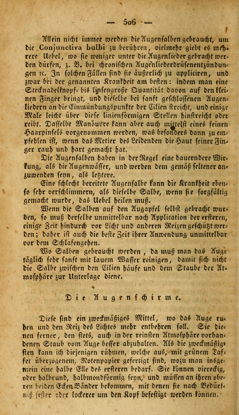/ liitem nidfjt immer werben bie2(ugenfalben gebraucht, um bie Conjunctiva bulbi $u berühren, oielmebr gtcbt eö me^* rere ttebel, wo fie weniger unter bie 2(ugenlieber gebracht wer* ben bürfen, j. SB» bei djronifcf)en 2lugehlieberbrüfenent$ünbun= gen sc. 3 folgen gaffen finb fie äugerlicj $u appliciren, unb $war bei ber genannten ßranfjeit am beften: tnbem man eine Steif nabelfnopf* biö lijnfengroße Quantität baoon auf ben f fei* nett Singer bringt, unb biefelbe bei fanft gefcfjloffenen 2fugen- liebern an bie Sinmünbungöpunfte ber Gilien ftreicfjf, unb einige §Ü?ale leicfjt über biefe linienf'ormigen Steffen binftreicfjt ober reibt. £)affelbe Sftanouore fann aber aua) mtttelft eineS feinen «fmarpinfelS oorgenommen werben, wa$ befonberS bann $u em- pfehlen iff, wenn ba$ Getier be6 ßeibenben bieJpaut feiner 3in* ger rauf) unb J)art gemalt $at, Die 2fugenfalben j)aben in ber^egel einebauernbere5Bir* hing, aU bie2Iugenwaffef/ unb werben bem gemäf felteneran* juwenben fenn, al§ lefctere. @ine fcjjlccfjt bereitete 2(ugenfalbe Fann bie ^ran^eit eben-- fo febr oerfd)limmem, aU hiefelbe Salbe, wenn fie forgfaltig gemadjt würbe, ba$ Hebel Reifen muf. SBenn bie Salben auf ben Augapfel felbft gebraut wur* fcen, fo mu£ berfelbe unmittelbar nadj Application ber erfteren, einige %e\t jjinburdj cor Oiajtunb anberen Steigen gefa)ü|t wer- ten; baber ift aud) bie befte3eiHj>rer 2lnwenbung unmittelbar üor bem Sajlafeugef)en. Sßo Salben gebraust werben , ba muf man ba$ 2fuge taglidj febr fanft mit lauem 5Baffer reinigen, bamit ft'dj nicfjt fcie Salbe $wifdjen ben Milien bä'ufe unb bem Staube ber 2lt* mofpjjä're $ur Unterlage biene. •* 5 i e 21 u g e n f ä) t r m e« £>iefe ftnb ein jroedfmagtgeS Mittel, wo ba$ 2iuge tu* Jen unb ben fKct^ be$ ÖidjteS me&r entbehren foff. Sie bie= nen ferner, ben (tetä, audj in ber reinften tftmofpljnre oorban- benen Staub oom 2(uge beffer abhalfen. 2(16 tie äwedfmäfng* ften fann iä) biejenigen rühmen, weldje au$; mit grünem Saf* fet überzogenem, Sftotenpapier gefertigt ftnb, wo$u man insge- mein eine fyalbe ($ffe be§ erfteren bebarf. Sie fonnen »ierecfrg, ober balbrunb, fjatbmonbformig fepn, unb muffen an tyren obe* ten betten SrfenSBanber bekommen, mit benen fie nadj 23ebürf* tiiß fefter sber lodferer um ben ßopf befeftigt werben fonnen.'