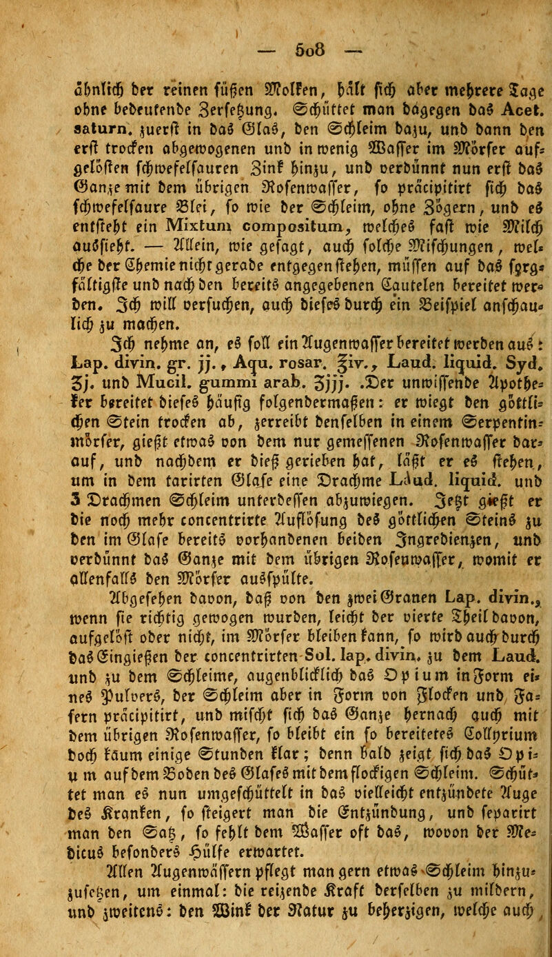 äbnttdj ber reinen füfjen Wolfen, \>alt fid& aber mehrere $a$e obne bebettfenbe 3erfe£ung. Scfjüttet man bägegen ba$ Acet. aaturn. ^uecft in Daö @la$, ben ®d)leitn baju, unb bann b;en ttfi trocfen abgewogenen unb in wenig SQBaffer im Dörfer auf* gelogen fcljwefelfauren Sin? f>in$u, unb oerbünnt nun erff ba$ &an^e mit bem übrigen SKofenwaffer, fo präeipttirt fttj) ba$ fdjwefelfaure 23lei, fo tüte ber ®djleim, ofme Sofern, unb e§ entfre&t ein Mixtum compositum, welcfieö faf! n?ie Sftilcjj auäfte^t. — Mein, wie gefagt, auejj folcfje Sftfifdjungen, wel* dje ber @(>emienidfjrgerabe entgegengehen, muffen auf baä fjrg* faltigfteunbnacjjben beulte angegebenen (Sautelen bereitet wer* ben. 3$ toiil oerfudjen, auefj biefeS burdfj ein SSeifpiel anfdjau* lidj ju madfjen. 3$ ne^me an, e§ fotl ein 2fugenwajfer bereifet werben auSt Lap. divin. gr. jj. , Aqu. rosar. §iv.y Laud. liquid. Syd, 3j. unb Mucil. gummi arab. 3jjj» •©« unwtffenbe 2lpot(>e* fer bereitet biefeS fca'uftg folgenbermaf en: er wiegt ben QottlU (Jen «Stein trocfen abf verreibt benfelben in einem «Serpentin- morfer, giegt efwaS oon bem nur gemeffenen SKofenwajfer bar» auf, unb nadjbem er bieg gerieten Jat, läft er e$ flehen, um in bem taxivten ©laje eine Drachme LÄud. liquid, unb 5 5Dradjmen @a)leim unterbeffen abzuwiegen. 3egt giegt er bie nod) mebr concentrirte 2luflöfung be§ göttlichen Steint $u ben im @lafe bereite oorftanbenen beiben 3ngrebienjen, unb uerbünnt bat @Jan$e mit bem übrigen SJofenwajfer, womit er allenfalls ben Dörfer auSfpülte. 2lbgefe£en baoon, ba$ von ben $wei@ranen Lap. divin., wenn fte richtig gewogen würben, leicht ber eierte Sjieilbaoon, aufgeföft ober nidjf, im Dörfer bleiben fann,Jo wirbauefrburd? fcaS Eingießen ber concentrirtenSol. lap. divin. $u bem Laud. unb *u bem <Sdjleime, augenb lief lief) ba£ Opium injorm ei* ne$ 3>ult?er$, ber <§5a;leim aber in Sorm oon $lodfen unb 3a* fern prdeipitirt, unb mifdjt ftdj bat @an$e Jernadj audf) mit bem übrigen .^Hofenwaffer, fo bleibt ein fo bereitetet Sollorium boefj Uum einige Stunben flar; benn halb ?>ei$t fta) ba$ Opu um aufbem23obenbe§@lafe$mitbemflocFigen ©djletm. «Scijuf* tet man et nun umgefcfjüttelt in bat oielleidjt ent^ünbete ?tua.e bet ßranfen, fo fteigert man bie (Snt^ünbung, unb feparirt man ben @ag, fo fe< bem 2ßaffer oft bat, wooon ber $Re* bkixt befonberä Jpiitfe erwartet. 2lllen tfugenwä(fernpflegt mangern etwa§^a)leim lin^u* ^ufegen, um einmal: bie reijenbe ^raff berfelben (^u milbern, unb^weitene: ben Söinf ber 9?atur ju be&er^igen, welche aucl)/