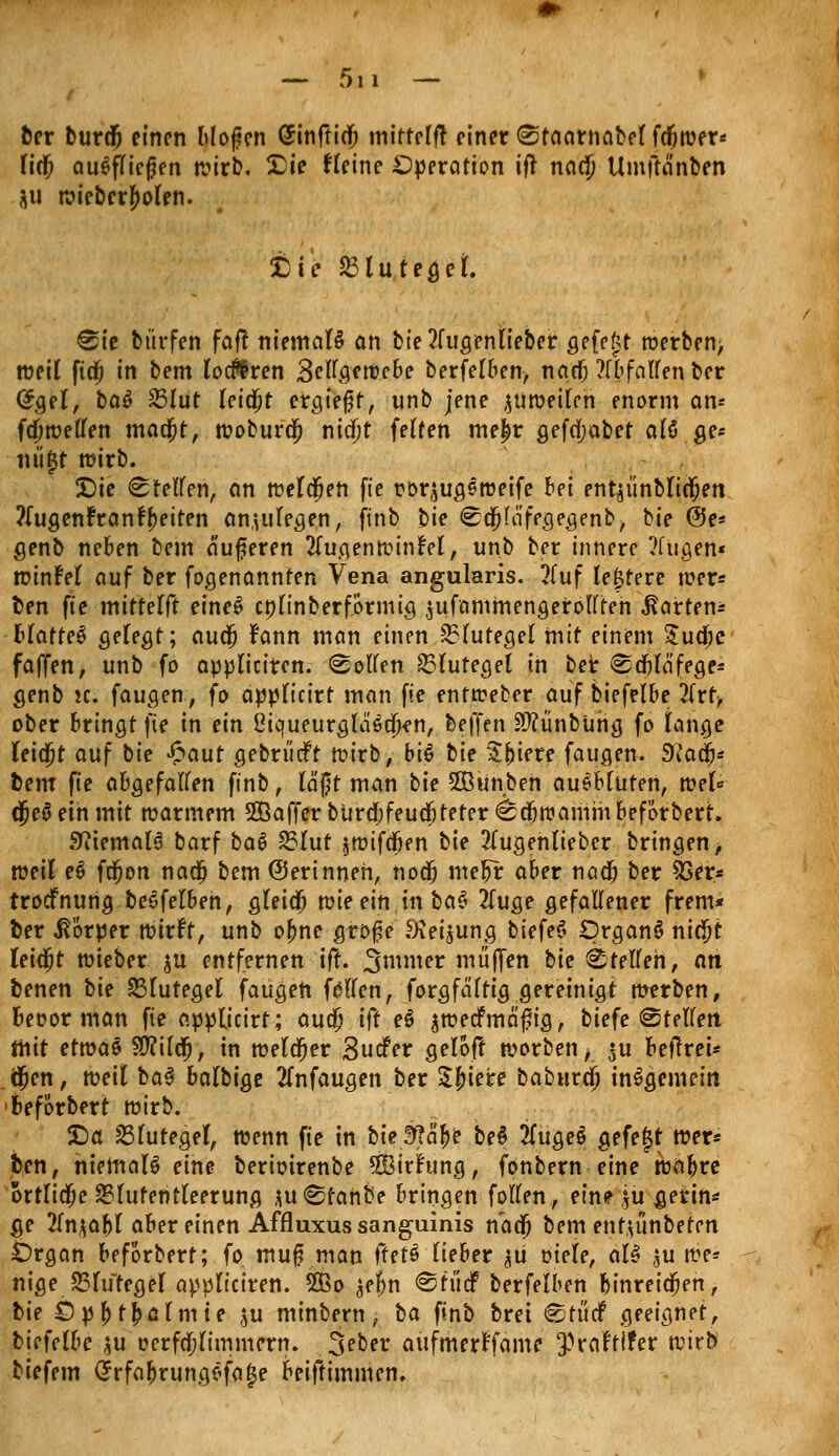 ber burdj einen bloßen (Jinftio; mittelft einer Staarnabel fcfiwer* Tief ausfliegen wirb, £)ie Heine Operation iff naejj Umjtänben ju wieberf>olen. £)ie 23tutegei. Sie bürfen fafl niemals an bie2fugenlieber gefegt werben, weil ftä) in bem loderen Bellgewebe berfelben, naef) ?(bfallenber @gel, ba$ 23lut leidet ergte^f, unb jene zuweilen enorm an* fdjwellen madjt, wobura) ni<$t feiten me£r gefdjabet aU ge* iui|t wirb. £)ie Steifen, an weldjen fie roqugeweife bei entäünblidjen ?iugen?ranfj)eiten anzulegen, finb t>ie Sdjla'fegegenb, bie ©e* genb neben bem äußeren 2lugenwinM, unb ber innere ?fugen« winM auf ber fogenannten Vena angularis. 2fuf (entere wer* ben fte mttterf^ eineS cplinberförmig $ufammengerolften harten* Blattei gelegt; audj fann man einen Blutegel mit einem £ud;e faffen, unb fo appliciren. Sollen Blutegel in ber Sdjläfege* genb 2C. faugen, fo applicirt man fie entweber auf biefelbe 2frf> ober bringt fte in ein 8iqueurglä^u)en, beffen StfünbUng fo lange leidjt auf bie £aut gebn'icft wirb, biö bie Sfuere faugen. 9(adj* bem fie abgefallen finb, läßt man bte SBitnbeh ausbluten, wel« djeä ein mit warmem SBaffer burdjfeudjteter Sdjwamm beförbert. SftemaB barf bat %$lut jwifdjen bie 2lugenlieber bringen ■, xoeil et fdjon nadj bem (Serinneh, nodj me^r aber nad) ber 53er* troefnung beSfelben, gleich wieein.mbaS 2luge gefallener frem* ber Körper wirft, unb ofjne große Siei^ung tiefet Organa nidjt leidjjt wieber $u entfernen ift. Snnner muffen bie Stellen, an benen hie Blutegel faugen föllcn, forgfälttg gereinigt werben, Beoor man fie appticirt; audj i(t et awedfma'ßig, biefe Stellen ihit etmat 90?ildj, in welker Sucfer gelöft worben^ *u beurei* äjen, toeil bat balbige 2lnfaugen ber Sfjiere babura) insgemein beförbert wirb. XJa Blutegel, wenn fie in &ie,SJofe bed TlüQet gefegt wer* ben, hiemaB eine berioirenbe SÖirfung, fonbern eine wabre ortlidje SBlutehtleerung juSfanbe bringen follen, ein? $u gerin* ge 2ln$abl aber einen Affluxus sanguinis nadj bem entu'inbeten £)rgan beförbert; fo muß man ftett liehet ^ü oiele, al$ $u we* nige JBlutegel appliciren. SÜßo ^eljn Stücf berfelben binreidjen, bie ÖpfjtfcaIm te ^u minbern, ba finb bret Stücf geeignet, biefelbe $u oerfdjlimmern. 3?ber aufmerffame ^rafrtfer wir$ biefem Crrfaljrungsfage beiftimmen.
