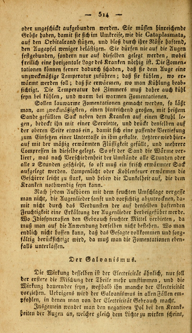 ober ungefdjtcft aufgebunben werben. &t muffen Jinretdienbe ©rofje £aben, bamit fie ftd& im Umfretfe,wie bte Cataplasmata, ouf ben Orbitalranb ftüjen, unb bloß burefc i£re Stoffe Jaftenb, ben Augapfel weniger beläfttgen. <^ie burfen nie ouf bte tfugen fejlgebunben, fonbern nur auf biefelben gefegt werben, wobei freilidfj eine horizontale ßagebeäitranfen not&ig ifr. £)ie3omen* tationen fonnen ferner baburdfr fdjjaben, bafj fie bem 2(uge eine un$wecfmägige Temperatur jufü^ren ; ba$ fie fü&len, wo er* wärmt werben foll; baf fie erwärmen, wo man ßü&lung beab* ftd&tigt. £ie Temperatur be$ Simmere muf ba&er autj* Ufi fepn bei füllen, unb warm bei warmen gomentationen, Wolfen lauwarme gomentationen gemalt werben, fo lägt man, am swecfnnijMgften, einen {jmreicfcenb großen, mit beigem 0anbe gefüllten @acf neben bem ßranfen auf einen <^tu&[ le* gen, bebeeft ifyn mit einer ©eroiette, unb brüdft benfelben auf Der oberen «Seite etma§ ein, bamit ftdj eine paffenbe Vertiefung aum Sinfegen einer Untertaffe in ijjm geftalte. 2e{$terewirbj?iera auf mit bei* mäßig erwärmten glüffigfeit gefüllt, unb mehrere ßompreffen in btefelbe gelegt, ©o oft ber ®anb tie 2Bärme oer* liert, wa$ naefi S3erfdbieben£eit ber Umftänbe alle <Stunben ober alle 2 0tunben geftfjtefct, fo oft muf ein frifd? erwärmter ^aef aufgelegt werben, ßampenlicfct ober ßoblenfeuer erwärmen hk (Sef$trre leidjt $u ftarf, unb beben bk Sunfel{)eitauf, bk bem JkanFen notipwenbig fepn fann. Sflafy jebem aufboren mit bem feud&ten Umfdfjlage üergeffe manntet, bte 2lugenlieberfanft unb oorftcfjtig abjutroefnen, ba* mit nid&t bur$ ba$ SSerbunften ber auf benfelben fyaftenben 8eudjtig£eit eine (Srfältung ber tfugenlieber berbeigefübrt werbe. 5öo Sbiofpncraften ben ©ebrciudfj feuchter Mittel oerbieten, ba muß man auf bie 2fnwenbung berfelben nidjt befielen. 5Sßo man enblicfc ntd&t boffen fann, ba§ bae ©efagte oolfFommen unb forg* fältig berücfftdjtfgt wirb, ba muf man He gomentationen eben* falls unterlaffen. £)er (Satrjantämu*. Sie SQStrfung beffelben ff! ber (Slectricifät tyntify, nur föfl ber erflere tk SDiifdjung ber Zueile me^r umftimmen, tmb \)k SBirfung bauernber fepn, we£balb ijw mandje ber (Hectricität trieben. Uebrtgenö wirb ber (£5aloahi6muS in allen Seilen em* pfo&len, in benen man oon ber (glectricirät ©ebraudj mad&t, 3nögemein tomtet man ben negatioen $ol bei ben ßtanh feiten tax linken an, welker gleicfj bem Si$te|u wirken fcjjeint,