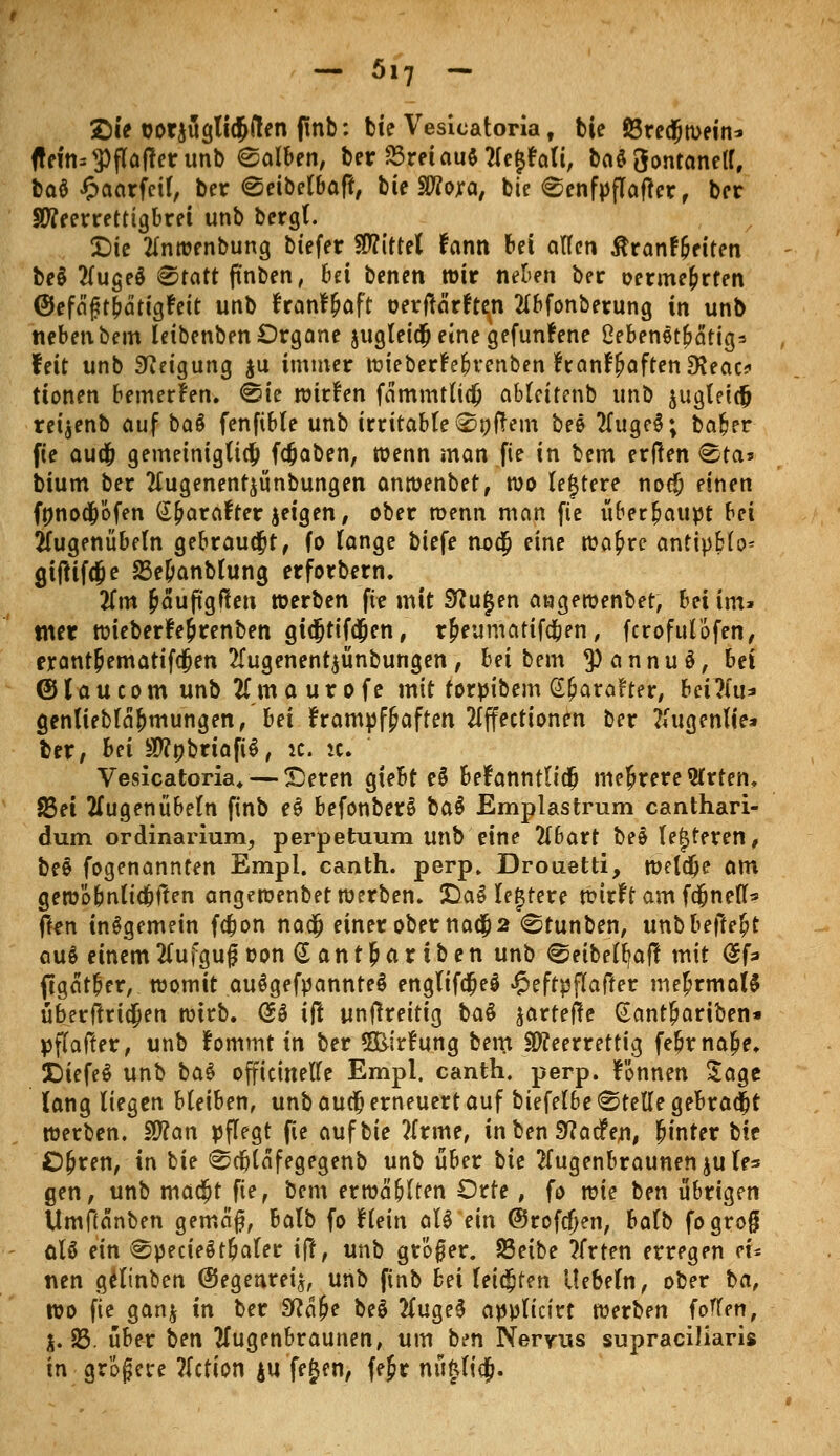 - 5,7 - Sie cor$ügti$u*en fmb: bie Vesicatoria, bie föredjwetn* <teitts$flafferunb halben, ber 23retau$2(e{$?aft, ba$3ontaneK, baö J&aarfctf, ber ^eibefbaf!, bie SWora, bie €enfpflafter, ber SOTrerretttgbret unb bergt. £)ie tfnwenbung biefer Mittel fann bei allen ßranf&eiten be§ 2luge$ 8tatt (tnben, Bei benen wir neben ber oermefcrten ©efägt&ättgWt unb franf&aft oerftarften tfbfonberung in unb neben bem leibenben Organe jugleidj eine gefundene ßebenet&ätig* feit unb Neigung $u immer wiebert'efh'enben franFpaftenSKeac? tionen bemerken. <8ie wirken fämmtlicfc ableitenb unb iugleicfj retjenb auf bau fenfible unb irritable ®»ftem bee tfugeS; ba&er fie aud) gemeiniglich fdjaben, wenn man fie in bem erffen @ta» bium ber 2lugenentjünbungen anwenbet, wo teuere nod; einen fnnod&öfen (^arafter geigen, ober wenn man fie überhaupt bei 2Tugenübeln gebraust, fo lange biefe no$ eine wa£re antipblo* gifHfcjje 23e&anblung erforbern. Tim &auftgf?en »erben fte mit 9?u£en angewenbet, bei im» tner wieberfe&renben gtcjjtifdjen, r&eumarifd&en, fcrofulofen, erant&ematifcjen 2fugenent$ünbungen, bei bem ^annuS, bei @laucom unb 21 m a u r o f e mit torpibem Sfjaraf ter, MTtii* genliebla&mungen, bei krampfhaften 2lffecttonen ber Eugenlfe* ber, bei $?nbriafi$, it. ic. Vesicatoria. — Seren gtebt e$ befanntltdfj mehrere 2Crtem 83ei tfugenübeln finb cS befonberS ha$ Emplastrum canthari- dum ordinarium, perpetuum unb eine 2(6art beliebteren, bee fogenannten Empl. canth. perp. Drouetti, welche am gewo&nltdjffen angewenbet werben. Da3 legtere wirft am fd&neff* ffen insgemein fdjon nac$ einer ober nad) 2 <Stunben, unbbeffefjt au$ einem2Cufguf oon @ant&a*tben unb €5eibell>aff mit @f=» ftgat&er, womit au^gefpannteS englifdje§ £effpflafter mehrmals überftriejen wirb. @S ift untfreitig ba$ jarteffe Gantfjariben* pfiafter, unb fommt in ber 5&irtung beitt üfleerrettig febrnalje. £)iefe$ unb ba$ offteinelle Empl. canth. perp. fönnen Jage lang liegen bleiben, unb auefj erneuert auf biefel6e «Stelle gebraut werben. Sflan pflegt fie auf bie ?lrme, in ben SKacfen, hinter bie O&ren, in bie ^cfjläfegegenb unb über tie ftugenbraunenjule* gen, unb madjt fie, bem erwählten Orte, fo wie ben übrigen Umftanben gemaf, balb fo Hein aU ein ©rofcfjen, balb fogrog üU ein ^pecieötbaler ift, unb größer. 23eibe Xrten erregen eu nen gelinben ©egenrei^ unb finb bei leisten liebeln, ober ba, wo fie gan$ in ber Sfta&e bei 2Cuge$ applictrt werben foffen, $. 83. über ien Mugenbraunen, um ben Nervus supraciliaris in größere ftetion ju fejen, fejr nu£lidj.