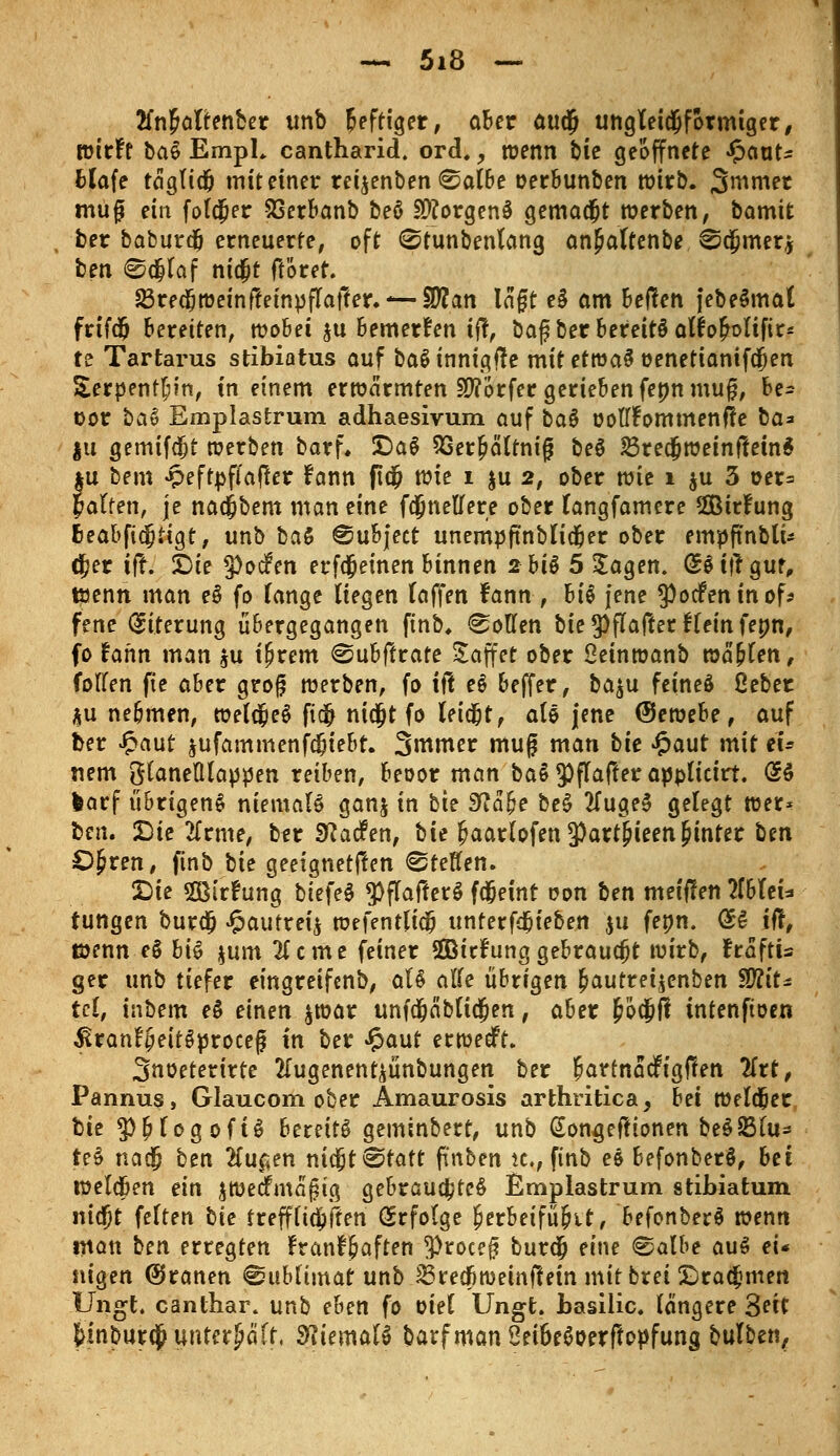 tfnMtenfcer unb heftiger, aber auc§ ungleichförmiger, wirft ba& EmpL cantharid. ord,, wenn bie geöffnete Jpaut* Hafe tagfidj mit einer rei^enben ©albe oerbunben wirb. Sanier muf? ein foldjer SSerbanb beö Borgens gemad&t werben, bamtt ber baburdj erneuerte, oft 0tunbenlang an^attenbe ^cjmer* ben @<Jlaf nicjjt fröret. ^redjweinfteinpflafter.— Sflan lagt e$ am beften jebeSmat frtfdj beretten, wobei ju bewerfen i$f baf ber bereits alfofrolifir* te Tartarus stibiatus auf baSinnigtfe mitetwaS oenetianifdjen Serpentin, in einem erwärmten Dörfer gerieben fennmug, be* oor bat Emplastrum adhaesivum auf ba$ oolTfommenfte ba* |u gemtfdjt werben bar f. £>a§ SSer&ältnig be$ 23redjweinftein$ tu bem «peftpfiajler fann fld? wie i ju 2, ober wie 1 ju 3 oer= palten, je nacjbem man eine fdjnelfere ober langfamere Sßirfung fceabficjtigt, unb ba£ ©ubject unempftnblidjer ober empftnbli* cjer ifr. Sie 9)oc?en erfdjeinen binnen 2 bis 5 Jagen. (£$t|r gut, wenn man eS fo lange liegen laffen fann , hi§ jene 9)ocfentnof* fene Eiterung übergegangen ftnb. Collen bie ^flafter Hein fenn, fo iahn man $u tf?rem @ubftrate Söffet ober Oeinwanb wählen, Collen fie aber grog werben, fo ift e§ beffer, ba$u feineö ßeber *u ne&men, wela;e$ fidj ni$t fo leid&t, ale jene (Sewehe, auf Der £aut $ufammenfdjiebt. Smmer mu(j man bie £aut mit tu nem glaneWappen reiben, beoor man baS^flafterappltotrt. (SS larf übrigens niemals ganj in bie üftabe beS 2fugeS gelegt wer- ben. Die tfrme, ber Sftacfen, bie f>aarlofen*Part&teen§inter ben £)£ren, ftnb bie geeigneten Steffen. Die 2ß(rfung biefeS *PflafferS fd&eint oon ben metflen 2lbleU tungen burd? Jpaufrei$ wefenttidfj unterfdjieben $u fenn. @S iff, töenn e$ bi$ jum 3(cme feiner SBicfunggebraucht wirb, fraftis ger unb tiefer eingreifenb, aB alte übrigen ^autreijenben W\t* tcl, inbem e$ einen $war unfdjabli$en t aber ^6dßfl intenftoen ^ranfjieitSproceg in ber £aut erwecft. Snoeterirte tfugenent^ünbungen ber &artnadfig|ten litt, Pannus, Glaucom ober Amaurosis arthritica, bei weldjer bie $£logoft$ bereits geminbert, unb (Songefttonen beSSSlu* teS nac§ ben #ucjen nicfjt^tatt pnben ic, finb es befonberS, bei welcfien ein ^wedfmafng gebrauchtet Emplastrum stibiatum nicfjt feiten bie frefffid^ften Erfolge I?erbeifü&it, befonberS wenn man ben erregten franfbaften !Proee§ burdj eine ®albe auö ei* nigen @ranen @ublünar unb ^recfiweinftetn mitbrei ©rahmen Ungt. canlhar. unb eben fo oiel Ungt. basilic. längere 3ect &inbur$ unterhält, SfliemaU barfmanSei6eöoerftopfung bulben.