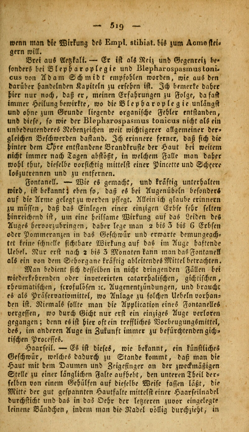 - fiig T- wenn man bie flBirfung be$ Empl. stibiah bi$ jum Acme (tei* gern witf. S5rei au$ 2le$falt. — Er tfl at$ föeij unb ©egenreij be* fonberS bei23lep(;aroplegie unb Blepharospasmustoni- cus oon 2Tbam <Sd)mtbt empfohlen worben, toie auö ben barubec £anbelnben Kapiteln $u erfe&en ij!. 3$ bemerke ba&er Jier nur nodp, baß er, meinen Erfahrungen $u ftolge, bafait immer Teilung bewirkte, wo bie 23lepbar opleg ie unlängfl unb o£ne jum (Srunbe liegenbe organifdje gelter entftanben, unb biefe, fo rate ber Blepharospasmus tonicus nidjtalöein imbebeutenbereS 2fteben$ei$en weit wichtigerer allgemeiner ber» gletdjen 23efcfjwerben baffanb. 3$ erinnere ferner, baß fidj bie |inter bem übte entffanbene 23ranb!rujfe ber £aut bei weitem mdjt immer nadj Sagen abflogt, in welcjem Oalle man bafcer toofyl tfyut, biefelbe corfi&tig mittelft einer 5Ptncette unb ®a)?ere loszutrennen unb $u entfernen. gonfanell. — SOBte e$ gemacht, unb fraftig unterhalten Wirb, iftbetannti eben fo, ba# e§ 6ei tfugenubeln befonberä auf bie Uxme gelegt ju werben pflegt. ?Xtfein icfj glaube erinnern $u muffen, baf bat Einlegen einer einzigen Erbfe fe&r feiten &mret<fjenb tft, um eine £eilfame Sirfting auf bat Seiben be§ 2luge$ beroor$ubrtngen, baber lege man 2 bi& 3 bi$ 6 Erbfen ober ^ommeranjen in bat @efa)miir unb erwarte bemungeadj* tet leine fdfjnelle ftdjtbare £ßir£ung auf bat im 2(uge baffenbe Uebel. ?flnt erft naefj 2 h\t 3 Monaten lann manba^ontaneft alt ein oon bem ©e&organe fraftig ablettenbeS Mittel betrauten. $Ran bebimt ftdj beffeCben in nicfjt bringenben gälten bei Wteberfebrenben ober inoeterirten catarrMifcJen, gidjtifdfjen, tfjeumattfdjen, ferofutöfen k. 2lugenent$ünbungen, unb brauet et als >prciferoatiomittel, wo Anlage $u folgen Uebeln oor^ans ben tft. 9?iemal£ follte man bie Application etneS ftontaneUet tjergeffen, wo burdb @ia;t nur erff ein einiges 2fuge oerloren gegangen; benn eöiff £ier oft ein treffltdjeS 23orbeugung$mitfel, bet, im anberen #uge in 3ufunft immer $u befüra)tenbengio;a rifdjen ^roceffe^. £aarfeil. — dt ift biefeS, wie befannt, ein funftlidjeä ®efcjjwür, weld&eS baburdj $u 0tanbe fommt, baß man bie •ftaut mit bem Daumen unb 3?igeftnger an ber $wedfmafHgen Stelle ju einer langlidben gälte aufbebt, ben unterent^e'xi bete felben oon einem ©ejüffen auf biefelbe 5ßeife foffen la§t, b\e Wlitte ber gut gefpannten £autfafte mitteilt einer Jpaarfetinabel bur$ftidbt unb ba$ in ba§ Oe^r ber teureren juoor eingelegte leinene a5anb$en, inbem man bie Slabtl oöllig burdjjiejjt, in