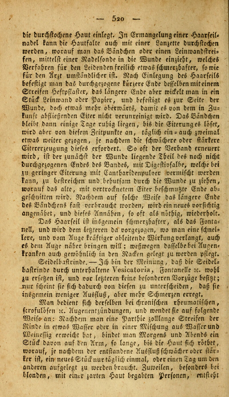 bie burcfjffodjene Jpaut einlegt. 3n Ermangelung einer ^aarfeil* nabel Fann bie Jpautfalte audj mit einer ßanjette burdjftocfjen werben, worauf man bat 23änbd[jen ober einen Oeinwanbffreis fen, mitte (ff einer Sftabetfonbe in bie SÖBunbe einjte^t, tüetd^eS 83erfaf>ren für ben ßeibenben freiließ etwas fo;üter$&after, fowie für ben #qt umftänblidper ift. Sftacfj Einlegung bet Jpaarfeifä fcefeftigt man bat burdpge^ogene Furjere Enbe beffelben mit einem, Streifen £effpf(after, bat längere <knbe aber wicfelt man in ein ^titcf ßeinwanb ober Rapier, unb befeftigt et jur <&eite ber 5Öunbe, boefj etwaS meßr oberwärtS, bamii et oon bem in 3u= Fünft abfliejjenben Eiter niefit oerunreinigt wirb. £)a$ Jßänbdjen bleibt bann einige Jage rujjig liegen, bit bie Eiterung eö lofet, wirb aber oon btefem 3ettpunfte an, täglich ein=aua) zweimal etmat weiter gebogen, je nadjbem bie fcSjwäctjere ober ftärfere Eitereqeugung biefet erforbert. ^o oft ber 33erbanb erneuert wirb, ift ber aunaäjfr ber 58unbe liegenbe Sfceil bet noc§ nidjt t>urdi}ge$ogenen Enbe3 bet 23anbe$, mit&igeftiofalbe, welche bei m geringer Eiterung mit Gantbartbenpuloer oermifd&t werben Fann, $u beftreicjjen unb.be[jutfam burd) bie 5Bunbe $u biegen, worauf bat alte, mit oertroefnetem Eiter befcfjmu^te (^nbe ah- gefcfM.utten wirb. 9Ra<$bem auf folcje SÖeife bat längere Enbe bet 23änbtiS?en£ faft oerbraudjt worben, wirb ein neuet oorftcfjtig ctngenä&et, unb biefeS ?Innä^en, fo oft alt nötjug, wieber^olt. £)a§ £aarfe{( if? insgemein f$mer$f>after, alt bat gonta* nett, unb wirb bem festeren ba oorge^ogen, wo man eine fcjjneU lere, unb com ?luge Saftiger ableitenbe SÖBtrfung »erlangt, au$ et bem 2luge näber bringen wttl; weswegen bafielhehei ?luaen* Franken auefi gewö^nlic^ in ben Sftacfen gelegt $u werben pflegt» «Seibelbaftrinbe.— 3$ hin ber Meinung , ba$ bie Deibel* fcaftrinbe bura) unterhaltene Vesicatoria, gontaneflfe u. wo&t $u erfetjen ift, unb t?or lederen feine befonberenSSoqüge befijt; .nur fdjeint fie fidj baburd) oon biefen $u unterf$eiben, ba£ fie insgemein weniger ?lueflu§, aber me£r @a)mer$en erregt. SÜlan bebient fidfj berfelben bei dpronifa;en r&eumatifcijen, ferofulofen ic. 2lugenent^ünbungen, unb wenbet fie auf folgenbe 5Beife^an: SRadfjbem man eine $art£ie jottlange Streifen ber 9?inbe in etwas 5Baffer ober in einer 9P?ifa;ung aut 2Bafferunb SBeiuefftg erweist fjat > binbet man 2)?orgen£ unb ?Ibenb$ ein 0tü<f baoon auf ben ?frm, fo lange, bit bie Jpaut fi$ rot&et, worauf, je nacjjbem ber entftanbene ?fu$flugfdj wacher ober ftär- hx ttf, ein neueö€tüdP nur täglich einmal, ober einen Jag um ben ruberen aufgelegt ju werben brauet. Suweilen, befonberS bei bUnben, mit eintt javten «5>aut bejahten 3)erfonenf entftejr