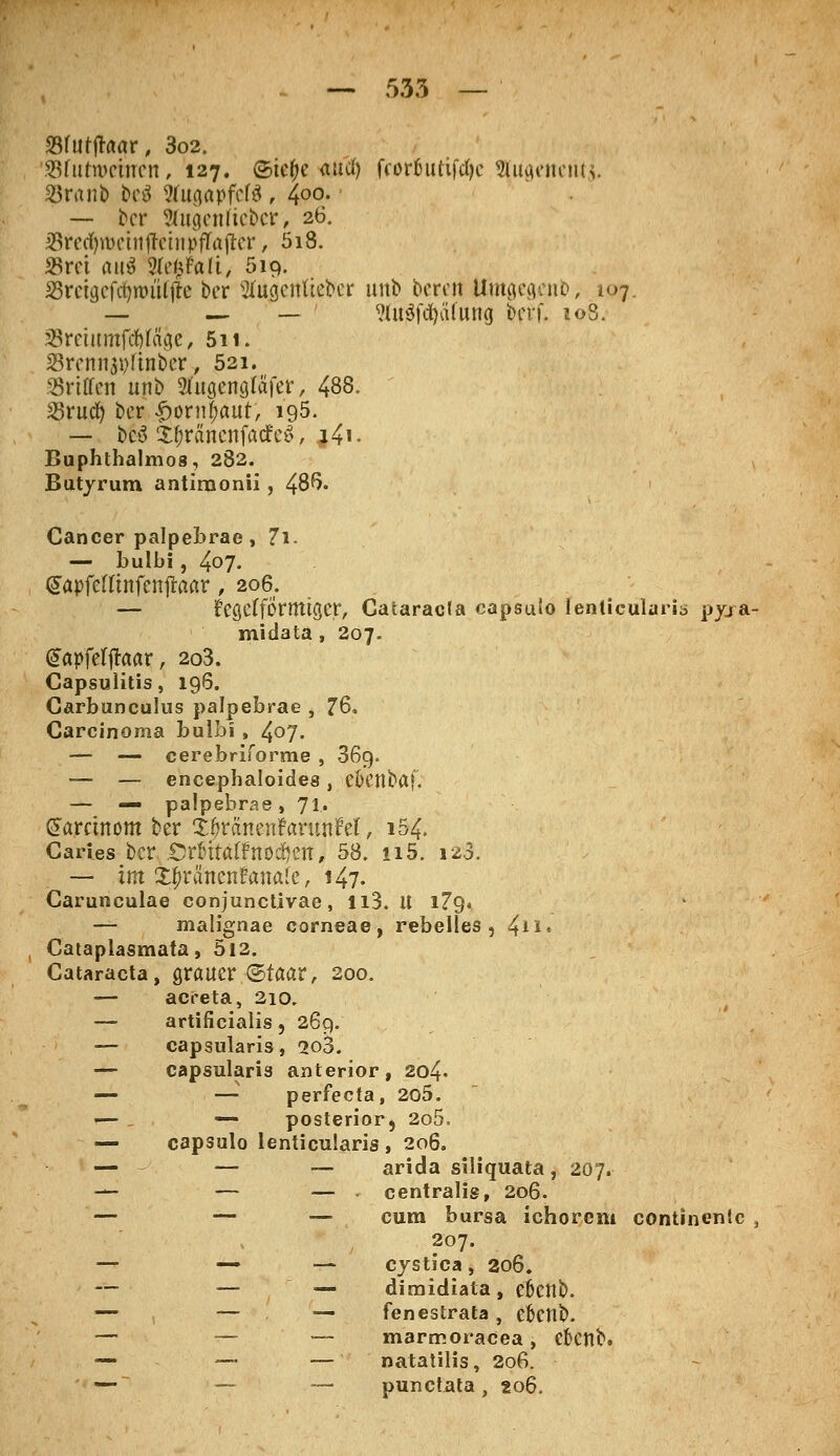 Sfurjraar, 3o2. SSfutwehren, 127. ©ic&e autf) fcorfnttifcfye gjjugeneritj. $ranb bcö WugapfcB, 400- — ber 2fagenfteber, 26. SfectymettijletnpfTajter, 5i8. «rot aai 1ki\Mi, 519. Srctgcftfjnn'Ujle ber 2fo<jettftefrer unb bereit Umgcgeno, 107 — — — ?lu$fd)ii(ung ber f. 108. asmumfdtfdge, 511. 23rcnn$i)ftnber, 521. Griffen unb »ugenglafer, 488. Srucfy ber £orn$aut, ig5. — beä i^ranenfaefeä, j4i- Buphthalmos, 282. Butyrum antiraonii, 48^« Cancer palpebrae, 7l. — bulbi, 407. <£apfeftinfenjraflr, 206. — fegefförmtser, Cataracta capsuto lenticularis pyjra- midata , 207. (üTapfeljraar, 2o3. Capsuütis, 196. Carbunculus palpebrae , 76. Carcinoma bulbi , 4°7. — — cerebriforme , 36g. — — eneepbaloides, ebenbaf. — — palpebrae, Jl. (Jarctnom ber Xt)vämnfavnnM f 154. Caries ber Cr&ttatfnod&cn, 58. n5. 123. — im Xpvancntanalc, 147. Carunculae conjunctivae, ll3. it i?9« — malignae corneae, rebelies, 4**» Cataplasmata, 5i2. Cataracta, grauer ©taar, 200. — acreta, 210. — artificialis, 269. — capsularis, 2o3. — capsulari3 anterior, 204. — —- perfecta, 205. — — posterior, 2o5, — capsulo lenticularis , 206. — — — arida siliquata, 207. — — — centralis, 206. — — — cum bursa ichorem continentc , 207. — —• -— cystica, 206. — — — diraidiata, e&Cttb. — — fenestrata , etJettb. — — — marrr.oracea, cktlb. — —. — natatilis, 206. — — — punctata, 206.