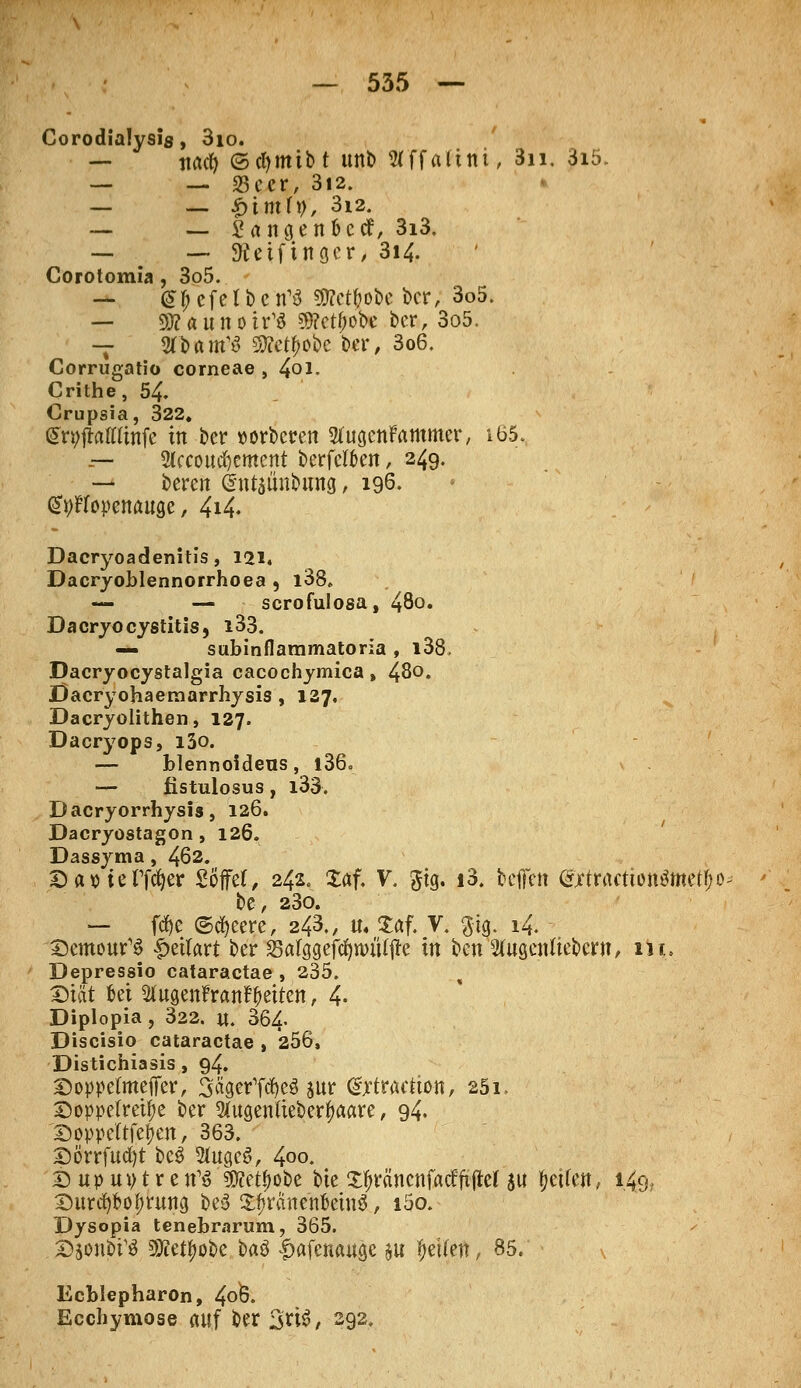 Corodialysis, 3io. — ' tiact? ©cfymtbt ttnb Wffaltni, 3n. 3iö. — — 33cer, 312. _ _ $imly, 3i2. — __ £angen&ccf, 3i3. — — SÄetfingcr, 3i4. Corotomia , 3o5. — ^f; cfetbcn^ Sttct&obc ber, 3o5. — Dttaunotr^ $?ctf)obe ber, 3o5. — STDairfS Stfetyobc ber, 3o6. Corrugatio corneae , 4oi. Crithe, 54. Crupsia, 322. (Styjtottlinfe in ber »orbcren STugcnFammer, iö5. -— 2kcoucr)ement berfcloen, 249. — beren ©utaünbung, 196. GStyflfopenauge, 4i4- Dacryoadenitis, 121. Dacryoblennorrhoea , l38. — — scrofulosa, 480. Dacryocystitis, i33. — subinflammatoria , i38, Dacryocystalgia cacochymica, 48°. JÖacryohaeraarrhysis , 127, Dacryolithen, 127. Dacryops, i3o. — blennoideus, l36. — fistulosus, i33. Dacryorrhysis, 126. Dacryostagon, 126. Dassyma, 462. D aoie Tfcfyer Söffet, 242. £af. V. gtg. i3. bcffctt <*jftractionömetf;o be, 23o. — fcfye ©cfyeere, 243., u« £af. V. $tg. 14. - Demour'6 QtiUxt ber SBarggefdjttutfjJe in i)cn Sfagcnftebcrn, m, Depressio cataractae , 235. i Diät Bei Sfogenf rartf&etten, 4. Diplopia, 322. «. 364- Discisio cataractae , 256, Distichiasis , 94. Doppetmeffer, SftgerTW $ur (Sjftratlton, 251, Doppelreihe ber 2(ugenfte&erf>aare, 94. Doppeltfetjen, 363. Dörrfucfyt bcS Sfogeö, 4oo. D up ui) t r e n13 9D?etf>obe bie Xtyrä'nenfacffiftef su Reifen, 149. Durchbohrung be3 £f>ranenfcetn$, i5o. Dysopia tenebrarum, 365. Djonbi^ SKetyobe baö |>afenauge au ^ciferr, 85.' Ecblepharon, 4°ö. Ecchymose auf ber 3ri3, 292.