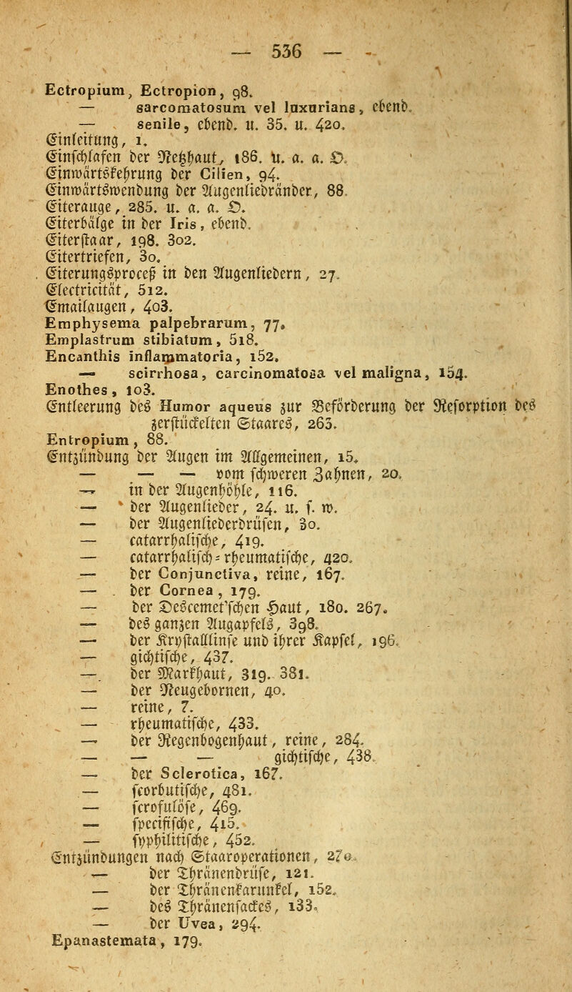 Ectropium, Ectropion, 98» — sarcoraatosum vel lnxuriana, efcenb. — senile, cfcenb. U. 35. U. 420. Einfettung, 1. Einfc^afen ber mttyautj 186. u. a. a. £X Einwcirt^rung ber Cilien, 94. EimtmrtSroenbung ber 2(ugentiebranber, 88. Eiterauge, 285. u. a. «. Ö. EtterfuUge in ber Iris, efcenb. Eiterjtaar, 198. 3o2. Eitertriefen, 3o. EtterungSproeef? in ben 2fugenliebern, 27. Efectrieität, 512. Emaifaugen, 4o3. Eraphysema palpebrarum, 77, Emplastrum stibiatum, 5i8. Encanthis inflaromatoria, i52. — scirrhosa, carcinomatofia vel maligna, 154. Enothes, lo3. Entleerung be$ Humor aqueus sur SefÖrberung ber 9?eforptton be$ Serjtüdfeften ©taareä, 263. Entropium, 88. Entäünbung ber Sfagett im 2ttfgemeinen, i5, — — — »om ferneren Bß^nen, 20, t* in ber 2fttgen$ö$Ie, 116. —  ber 3(ugentteber, 24. u, f. n>. — ber 2(ugentieberbrüfen, 3o. — catarr^afifcfye, 419. — catarr$aftfd)*r&eumatif<fje, 420, — ber Conjunctiva, reine, 167. — ber Cornea , 179. — ber £>e3cemetT$en £aut, 180. 267* — be$ ganzen WusapftU, 398. — ber Äripjtoflßnfe unb ifjrer Äapfcf, 196. — gtd&tifäe, 437. —. ber SRarfl&aut, 319. 38i. — ber 9freuge&owen, 4°. — reine, 7. — r^eumatifcfye, 433. — ber 9?egenfcogenf>aut, reine, 284. — - . - gtd?tifd)e, 438. — ber Sclerotica, l67. — fcortmttfcfye, 481. — fcrofufofe, 469. — fpectftftye, 4i5. — fyp^ilitifcfye, 452. Entjünbungen nacfy ©taaroperattonen, afa, — ber Xifiränenbrüfe, 121. — ber zfoancntanmM, i52, — beS £f>rctnenfatfe3, i33° — ber Uvea, 294. Epanastemata, 179.