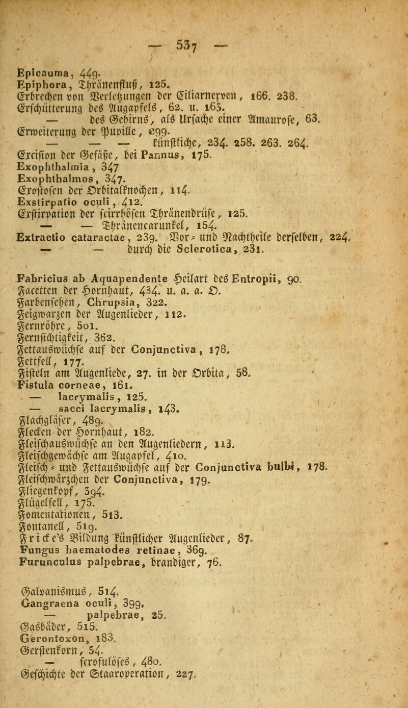 Epicauma, 449- Epiphora, XtjrÄnenfluf?, 125. @r6recfyen »on aScrkfeungcn ber £tfiarner»cn, 166. 238. (Srftfn'itterung be$ Sfitgapfcfö, 62. it. 165. — m <3tt)irn$, att UrfadEje einer 2(maurofe, 63. Erweiterung ber 'JJupiu'e, ß99- _ _ — fünfHtd&e, 234. 258. 263. 264. Crreifton ber ®efä§c, frei Pannus, 175. Exophthalmia , 347 Exophthalmus, 347- @ioftofen ber Ottitattnofyn, n4« Exstirpafio oculi , 412. drftirpatton bet feirr^öfen S^ränenbrüfe, 125. — — S^ränenearunM, 154. Extractio cataraetae, 239. SSor* unb 9?acfytf)etfe berfetöcn, 224* — — burefy bte Sclerotica, 23l. Fabricius ab Aquapendente |)Ctfart beÖEntropii, 90. Facetten ber £orn#aut, 434. u. a. a. £>. garknfe^en, Chrupsia, 322. getgwaraen ber 2(ugenlieber, 112. gernröfire, 5oi. gernftcfyttgMt, 362. $ettau$roüd)fe auf ber Conjunctiva, 178. Scttfeßf, 177. giftefn am Slugenliebe, 27. in ber £>r6ita, 58, Fistula corneae, 161. — lacrymalis , 125. — sacci lacrymalis , l43. Slatfjgröfer, 489. Werfen ber <jpornf;aut, 182. §(eiftf)au3ttmtf)fe an bm 2(ugenftebew, n3. gfeifcfygeroäcfyfe am Augapfel, 4*°. §(eifd)- unb ftettauSnutcfyfe auf ber Conjunctiva bulb«, 178, gteifcfyroärscfyen ber Conjunctiva, 179. gtfegenFopf, 394. gtiigelfeff, 175. §omenta'rtoneit, 5i3. gontanetf, 519. griefe^ S5UbungtünjHicfyer 2fugettlteber, 87, Fungus liaematodes retinae, 36g. Furunculus palpebrae, fcranbiger, 76. @atoantSmuö, 514. Gangraena oculi, 399» — palpebrae, 25. (SaSM&er, 5i5. Gerontoxon, l83. ©erjlenfow, 54. — fcrofuföfeS, 48°- ©efcfyicfytc ber ©taaroperatton , 227,