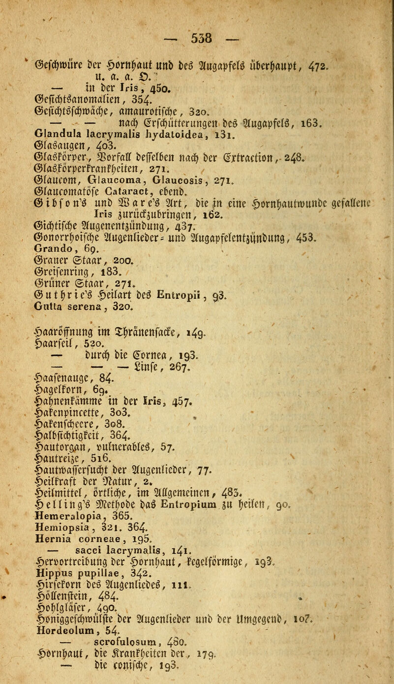  ©efcfyroüre ber 4>ortt#aut tmb teö Slugapfetg u&erjaupt, 472. u. a. a. £). ' — in ber Iris, 450. ©eftdtfSanomafien, 354. @cjtcfyt6ftf)tt>ätf)e, ftmauröttfd&e, 320. — — nacfy drfcfylitterungen beö Augapfels, i63. Glandula lacrymalis hydatoidea, i3i. @fa3augen, 4o3. (StaSforper, SSorfaff beffeften nad) ber Grxtractton,- 248. ©faäförperfranfyetten, 271. ©faucom, Glaucoma, Glaucosis, 271. ©faueomatofe Cataract, e&enb. ©ifcfon'S unb 2Bare1S %xt, bte jn eine ^orn^autwunbc gefalTeitc Iris juriidfjubrmgen, 162. (Swfjttfdje 2utgenentaunbung > 437. ©onorrfwfcfye 20t$enfieber* unb 2Utgapfe(ent£iinbung, 453. Grando, 69. (grauer ©taar, 200. ©retfenrtng, i83. @runer ©taar, 271. @ u t £ r i e'S £eifart beö Entropii, 93. Gutta serena, 320, #aaröffnung im X^rä'nenfacfe, 149. fjmarfetl, 520. — burefy bte Gjornea, 193. — — — Sirifc, 267. £aafenauge, 84- t>agetfr>rn, 69. : • ipafjnenfamme in ber Iris, 457. fmfenptncette, 3o3. {ja?enfcfyecre, 3o8. £afofid&ttg?ett, 364, fmutorgan, vulnerables, 67. |>autreise, 5i6. |>autrt>afferfutf)t ber 2ütgentteber, 77- £etffraft ber 9?atur, 2. |>eifmtttet, örtliche, im Siagemetnen, 483« ^ening'ö JWet^obe Hä Entropium $u Reifen, 90. Hemeralopia, 365. Hemiopsiä , 321. 364. Hernia corneae, ig5. — sacci lacrymalis, 141. £en)ortret&ung ber ^ornfwut, fegetformtge, 193. Hippus pupillae, 342. Inrfefom be6 SutgenüebeS, 111. £öffenftein, 484. |>o^gtäfer, 490- !>omggefcfytt>iitjfe ber 2utgentteber unb ber Umgegenb, 10?. Hordeolum, 54- — scrofulosum, 4^0. £ernfKmt, bte £ranH;etten ber., 179. — bte contfcfye, ig3.