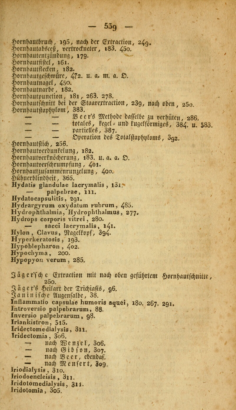 £orntyaut6rucfy, 195, ttad^ £>cr dxtracüon, 249. •£>onijmutaD$ce&, »crtrotfneter, i83. 450. £orn&autent$iinDimg, 179. ^ornbttutftfrcl, 161. -jpornjjautflccfcit, 182. Jporn&autgeföroiire, 472. u. a. m. a. £>. |>orntyautnagef, 450. Jporn&autnar&e, 182. £ornf;autpunetion, 181, 263. 278. |>ornf>autftf)mtt ki ber ©taarejrtractiott, 239, ttacfy ofcen, 25o. £orn!)autjlap^tom, 383. — — 35 e e r13 Sjftet^obe baffefk su «erlitten, 286, — — totales, ftget* unbfugefförmtgcS, 384. u. 383 — — partielles, 387. — — Operation beS £otafjtop^fomö, 3q2, '£ornl)autfttd), 256. |>ornf)aut»crbuttMttng, 182. r Iwnfjautüerfrtöcfyeritng, i83. u.a. a* Ö. |>orn|aut»erfct)rumpfung, 401. Ijorn^atttjufammenrunjetung, 400. |>itynerMin&&eit, 365. Hydatis glandulae lacrymalis , l3l> — palpebrae, 111. Hydatocapsulitis, 291. Hydrargyrum oxydatum rubrum, 485. Hydrophthalmia, Hydrophlhalmus, 277. Hydrops corporis vitrei, 280. — sacci lacrymalis, l4l» Hylon , Clavus, 9?ageHopf, 394. Hyperkeratosis , ig3. Ilypoblepharon , 4°2. Hypochyma, 200. Hypopyon verum, 285, SägerTctye errracrion mit na$ ofcen geführtem Sorn&autfd&ttitte, 25o. Sägern £eifart ber SridjiafiS, 96. Sftiuntftye 2fagenfatöe, 38. _ Inflammatio capsulae humoris aquei, 180. 267. 291, Introversio palpebrarum, 88. Inversio palpebrarum, 98. Iriankistrori, 5l5. Iridectomedialysis, 3ll. Iridectomia, 3o6. — itacfy SBettjel, 3o6. — nacfy ©ifcfon, Boy. * ,— itacfy 23eer, eoenbaf. — nacfy 9Kenfert, 809, Iriodialysis , 3io. Iriodoencleisis , 3n, Iridotomedialysis, 311. Jridolomia, 3o5.